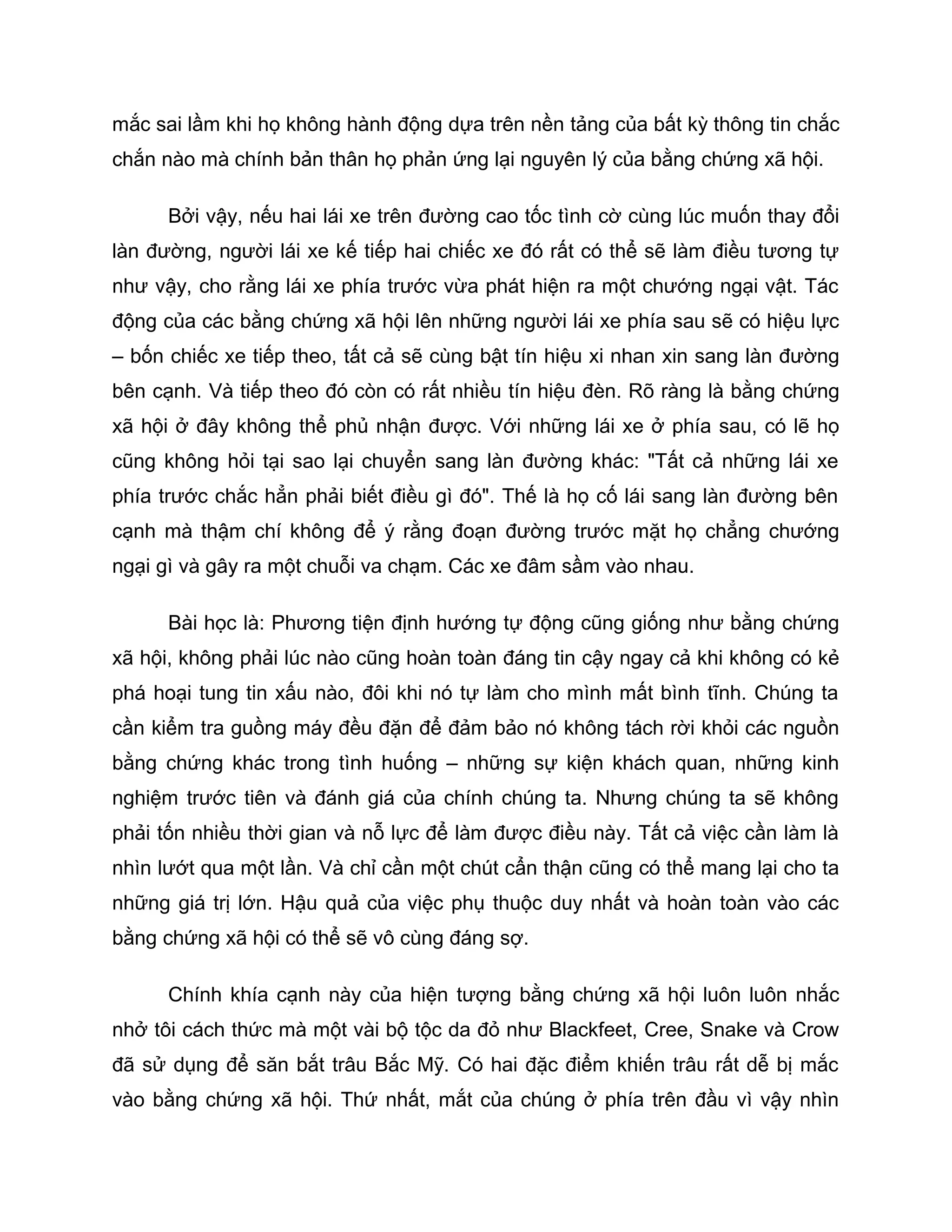 mắc sai lầm khi họ không hành động dựa trên nền tảng của bất kỳ thông tin chắc
chắn nào mà chính bản thân họ phản ứng lại nguyên lý của bằng chứng xã hội.

      Bởi vậy, nếu hai lái xe trên đường cao tốc tình cờ cùng lúc muốn thay đổi
làn đường, người lái xe kế tiếp hai chiếc xe đó rất có thể sẽ làm điều tương tự
như vậy, cho rằng lái xe phía trước vừa phát hiện ra một chướng ngại vật. Tác
động của các bằng chứng xã hội lên những người lái xe phía sau sẽ có hiệu lực
– bốn chiếc xe tiếp theo, tất cả sẽ cùng bật tín hiệu xi nhan xin sang làn đường
bên cạnh. Và tiếp theo đó còn có rất nhiều tín hiệu đèn. Rõ ràng là bằng chứng
xã hội ở đây không thể phủ nhận được. Với những lái xe ở phía sau, có lẽ họ
cũng không hỏi tại sao lại chuyển sang làn đường khác: "Tất cả những lái xe
phía trước chắc hẳn phải biết điều gì đó". Thế là họ cố lái sang làn đường bên
cạnh mà thậm chí không để ý rằng đoạn đường trước mặt họ chẳng chướng
ngại gì và gây ra một chuỗi va chạm. Các xe đâm sầm vào nhau.

      Bài học là: Phương tiện định hướng tự động cũng giống như bằng chứng
xã hội, không phải lúc nào cũng hoàn toàn đáng tin cậy ngay cả khi không có kẻ
phá hoại tung tin xấu nào, đôi khi nó tự làm cho mình mất bình tĩnh. Chúng ta
cần kiểm tra guồng máy đều đặn để đảm bảo nó không tách rời khỏi các nguồn
bằng chứng khác trong tình huống – những sự kiện khách quan, những kinh
nghiệm trước tiên và đánh giá của chính chúng ta. Nhưng chúng ta sẽ không
phải tốn nhiều thời gian và nỗ lực để làm được điều này. Tất cả việc cần làm là
nhìn lướt qua một lần. Và chỉ cần một chút cẩn thận cũng có thể mang lại cho ta
những giá trị lớn. Hậu quả của việc phụ thuộc duy nhất và hoàn toàn vào các
bằng chứng xã hội có thể sẽ vô cùng đáng sợ.

      Chính khía cạnh này của hiện tượng bằng chứng xã hội luôn luôn nhắc
nhở tôi cách thức mà một vài bộ tộc da đỏ như Blackfeet, Cree, Snake và Crow
đã sử dụng để săn bắt trâu Bắc Mỹ. Có hai đặc điểm khiến trâu rất dễ bị mắc
vào bằng chứng xã hội. Thứ nhất, mắt của chúng ở phía trên đầu vì vậy nhìn
 