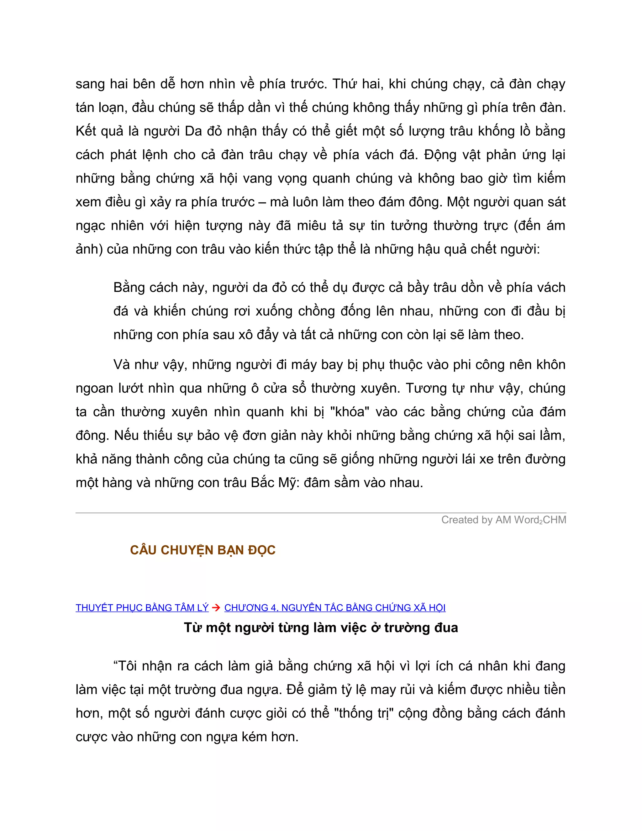 sang hai bên dễ hơn nhìn về phía trước. Thứ hai, khi chúng chạy, cả đàn chạy
tán loạn, đầu chúng sẽ thấp dần vì thế chúng không thấy những gì phía trên đàn.
Kết quả là người Da đỏ nhận thấy có thể giết một số lượng trâu khống lồ bằng
cách phát lệnh cho cả đàn trâu chạy về phía vách đá. Động vật phản ứng lại
những bằng chứng xã hội vang vọng quanh chúng và không bao giờ tìm kiếm
xem điều gì xảy ra phía trước – mà luôn làm theo đám đông. Một người quan sát
ngạc nhiên với hiện tượng này đã miêu tả sự tin tưởng thường trực (đến ám
ảnh) của những con trâu vào kiến thức tập thể là những hậu quả chết người:

      Bằng cách này, người da đỏ có thể dụ được cả bầy trâu dồn về phía vách
      đá và khiến chúng rơi xuống chồng đống lên nhau, những con đi đầu bị
      những con phía sau xô đẩy và tất cả những con còn lại sẽ làm theo.

      Và như vậy, những người đi máy bay bị phụ thuộc vào phi công nên khôn
ngoan lướt nhìn qua những ô cửa sổ thường xuyên. Tương tự như vậy, chúng
ta cần thường xuyên nhìn quanh khi bị "khóa" vào các bằng chứng của đám
đông. Nếu thiếu sự bảo vệ đơn giản này khỏi những bằng chứng xã hội sai lầm,
khả năng thành công của chúng ta cũng sẽ giống những người lái xe trên đường
một hàng và những con trâu Bắc Mỹ: đâm sầm vào nhau.

                                                               Created by AM Word2CHM

         CÂU CHUYỆN BẠN ĐỌC



THUYẾT PHỤC BẰNG TÂM LÝ  CHƯƠNG 4. NGUYÊN TẮC BẰNG CHỨNG XÃ HỘI

                  Từ một người từng làm việc ở trường đua

      “Tôi nhận ra cách làm giả bằng chứng xã hội vì lợi ích cá nhân khi đang
làm việc tại một trường đua ngựa. Để giảm tỷ lệ may rủi và kiếm được nhiều tiền
hơn, một số người đánh cược giỏi có thể "thống trị" cộng đồng bằng cách đánh
cược vào những con ngựa kém hơn.
 