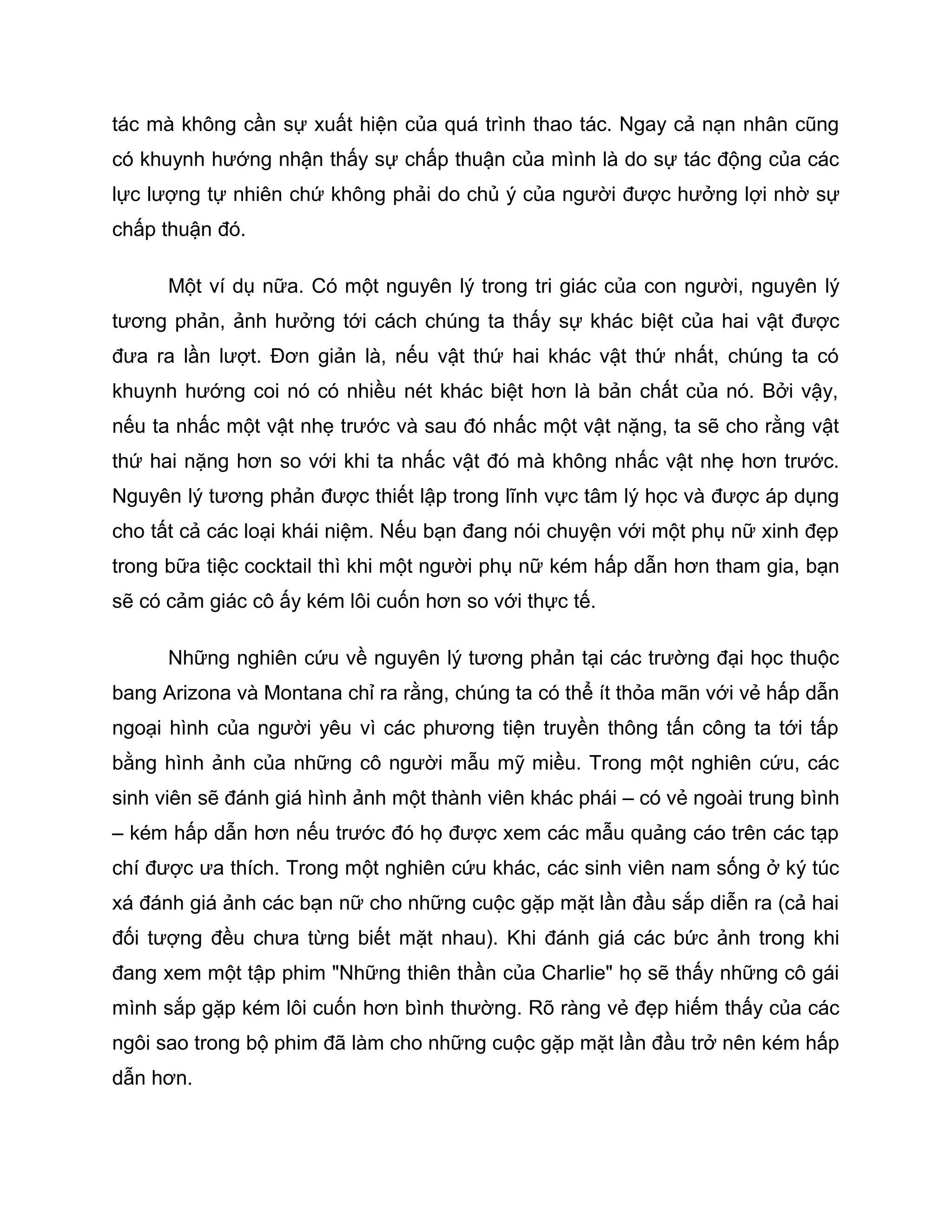 tác mà không cần sự xuất hiện của quá trình thao tác. Ngay cả nạn nhân cũng
có khuynh hướng nhận thấy sự chấp thuận của mình là do sự tác động của các
lực lượng tự nhiên chứ không phải do chủ ý của người được hưởng lợi nhờ sự
chấp thuận đó.

      Một ví dụ nữa. Có một nguyên lý trong tri giác của con người, nguyên lý
tương phản, ảnh hưởng tới cách chúng ta thấy sự khác biệt của hai vật được
đưa ra lần lượt. Đơn giản là, nếu vật thứ hai khác vật thứ nhất, chúng ta có
khuynh hướng coi nó có nhiều nét khác biệt hơn là bản chất của nó. Bởi vậy,
nếu ta nhấc một vật nhẹ trước và sau đó nhấc một vật nặng, ta sẽ cho rằng vật
thứ hai nặng hơn so với khi ta nhấc vật đó mà không nhấc vật nhẹ hơn trước.
Nguyên lý tương phản được thiết lập trong lĩnh vực tâm lý học và được áp dụng
cho tất cả các loại khái niệm. Nếu bạn đang nói chuyện với một phụ nữ xinh đẹp
trong bữa tiệc cocktail thì khi một người phụ nữ kém hấp dẫn hơn tham gia, bạn
sẽ có cảm giác cô ấy kém lôi cuốn hơn so với thực tế.

      Những nghiên cứu về nguyên lý tương phản tại các trường đại học thuộc
bang Arizona và Montana chỉ ra rằng, chúng ta có thể ít thỏa mãn với vẻ hấp dẫn
ngoại hình của người yêu vì các phương tiện truyền thông tấn công ta tới tấp
bằng hình ảnh của những cô người mẫu mỹ miều. Trong một nghiên cứu, các
sinh viên sẽ đánh giá hình ảnh một thành viên khác phái – có vẻ ngoài trung bình
– kém hấp dẫn hơn nếu trước đó họ được xem các mẫu quảng cáo trên các tạp
chí được ưa thích. Trong một nghiên cứu khác, các sinh viên nam sống ở ký túc
xá đánh giá ảnh các bạn nữ cho những cuộc gặp mặt lần đầu sắp diễn ra (cả hai
đối tượng đều chưa từng biết mặt nhau). Khi đánh giá các bức ảnh trong khi
đang xem một tập phim "Những thiên thần của Charlie" họ sẽ thấy những cô gái
mình sắp gặp kém lôi cuốn hơn bình thường. Rõ ràng vẻ đẹp hiếm thấy của các
ngôi sao trong bộ phim đã làm cho những cuộc gặp mặt lần đầu trở nên kém hấp
dẫn hơn.
 
