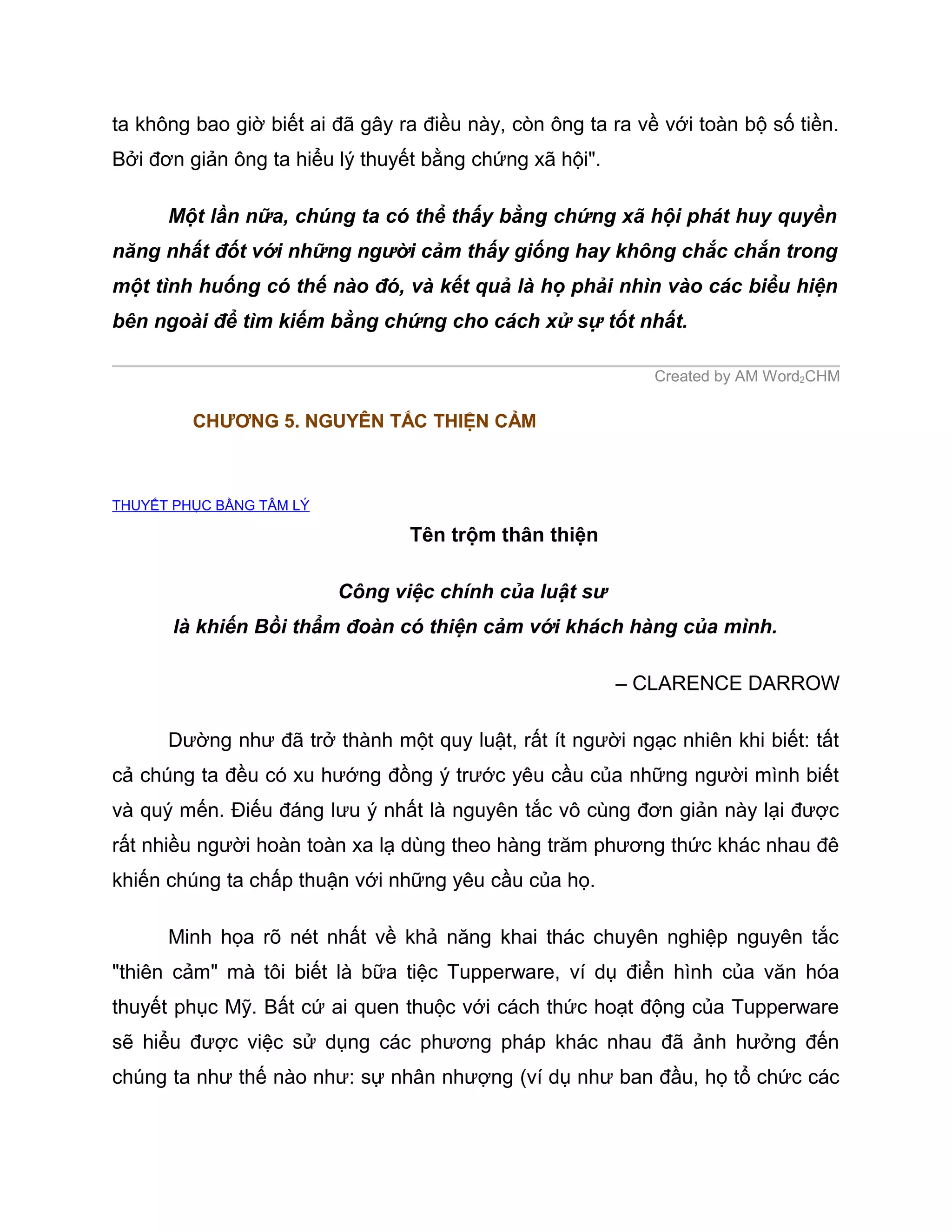 ta không bao giờ biết ai đã gây ra điều này, còn ông ta ra về với toàn bộ số tiền.
Bởi đơn giản ông ta hiểu lý thuyết bằng chứng xã hội".

      Một lần nữa, chúng ta có thể thấy bằng chứng xã hội phát huy quyền
năng nhất đốt với những người cảm thấy giống hay không chắc chắn trong
một tình huống có thế nào đó, và kết quả là họ phải nhìn vào các biểu hiện
bên ngoài để tìm kiếm bằng chứng cho cách xử sự tốt nhất.

                                                             Created by AM Word2CHM

         CHƯƠNG 5. NGUYÊN TẮC THIỆN CẢM



THUYẾT PHỤC BẰNG TÂM LÝ

                                 Tên trộm thân thiện

                          Công việc chính của luật sư
       là khiến Bồi thẩm đoàn có thiện cảm với khách hàng của mình.

                                                         – CLARENCE DARROW

      Dường như đã trở thành một quy luật, rất ít người ngạc nhiên khi biết: tất
cả chúng ta đều có xu hướng đồng ý trước yêu cầu của những người mình biết
và quý mến. Điếu đáng lưu ý nhất là nguyên tắc vô cùng đơn giản này lại được
rất nhiều người hoàn toàn xa lạ dùng theo hàng trăm phương thức khác nhau đê
khiến chúng ta chấp thuận với những yêu cầu của họ.

      Minh họa rõ nét nhất về khả năng khai thác chuyên nghiệp nguyên tắc
"thiên cảm" mà tôi biết là bữa tiệc Tupperware, ví dụ điển hình của văn hóa
thuyết phục Mỹ. Bất cứ ai quen thuộc với cách thức hoạt động của Tupperware
sẽ hiểu được việc sử dụng các phương pháp khác nhau đã ảnh hưởng đến
chúng ta như thế nào như: sự nhân nhượng (ví dụ như ban đầu, họ tổ chức các
 