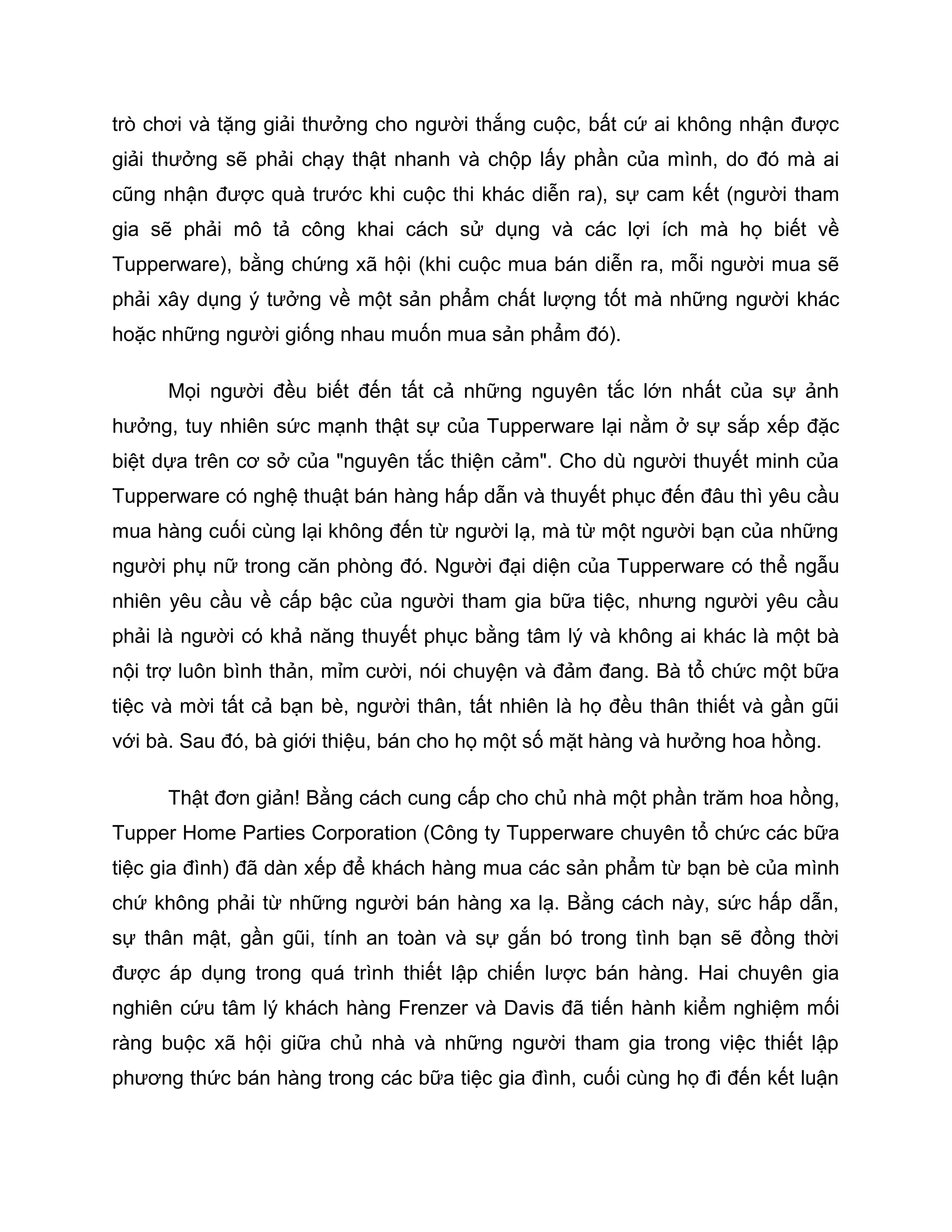 trò chơi và tặng giải thưởng cho người thắng cuộc, bất cứ ai không nhận được
giải thưởng sẽ phải chạy thật nhanh và chộp lấy phần của mình, do đó mà ai
cũng nhận được quà trước khi cuộc thi khác diễn ra), sự cam kết (người tham
gia sẽ phải mô tả công khai cách sử dụng và các lợi ích mà họ biết về
Tupperware), bằng chứng xã hội (khi cuộc mua bán diễn ra, mỗi người mua sẽ
phải xây dụng ý tưởng về một sản phẩm chất lượng tốt mà những người khác
hoặc những người giống nhau muốn mua sản phẩm đó).

      Mọi người đều biết đến tất cả những nguyên tắc lớn nhất của sự ảnh
hưởng, tuy nhiên sức mạnh thật sự của Tupperware lại nằm ở sự sắp xếp đặc
biệt dựa trên cơ sở của "nguyên tắc thiện cảm". Cho dù người thuyết minh của
Tupperware có nghệ thuật bán hàng hấp dẫn và thuyết phục đến đâu thì yêu cầu
mua hàng cuối cùng lại không đến từ người lạ, mà từ một người bạn của những
người phụ nữ trong căn phòng đó. Người đại diện của Tupperware có thể ngẫu
nhiên yêu cầu về cấp bậc của người tham gia bữa tiệc, nhưng người yêu cầu
phải là người có khả năng thuyết phục bằng tâm lý và không ai khác là một bà
nội trợ luôn bình thản, mỉm cười, nói chuyện và đảm đang. Bà tổ chức một bữa
tiệc và mời tất cả bạn bè, người thân, tất nhiên là họ đều thân thiết và gần gũi
với bà. Sau đó, bà giới thiệu, bán cho họ một số mặt hàng và hưởng hoa hồng.

      Thật đơn giản! Bằng cách cung cấp cho chủ nhà một phần trăm hoa hồng,
Tupper Home Parties Corporation (Công ty Tupperware chuyên tổ chức các bữa
tiệc gia đình) đã dàn xếp để khách hàng mua các sản phẩm từ bạn bè của mình
chứ không phải từ những người bán hàng xa lạ. Bằng cách này, sức hấp dẫn,
sự thân mật, gần gũi, tính an toàn và sự gắn bó trong tình bạn sẽ đồng thời
được áp dụng trong quá trình thiết lập chiến lược bán hàng. Hai chuyên gia
nghiên cứu tâm lý khách hàng Frenzer và Davis đã tiến hành kiểm nghiệm mối
ràng buộc xã hội giữa chủ nhà và những người tham gia trong việc thiết lập
phương thức bán hàng trong các bữa tiệc gia đình, cuối cùng họ đi đến kết luận
 