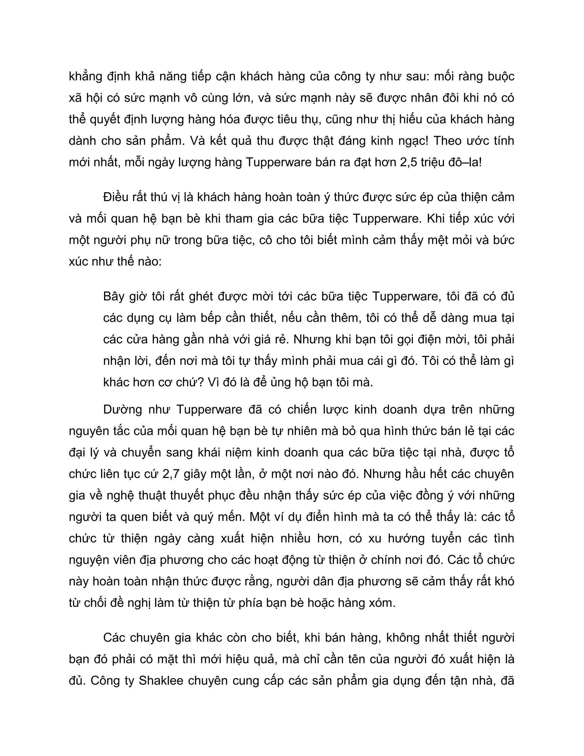 khẳng định khả năng tiếp cận khách hàng của công ty như sau: mối ràng buộc
xã hội có sức mạnh vô cùng lớn, và sức mạnh này sẽ được nhân đôi khi nó có
thể quyết định lượng hàng hóa được tiêu thụ, cũng như thị hiếu của khách hàng
dành cho sản phẩm. Và kết quả thu được thật đáng kinh ngạc! Theo ước tính
mới nhất, mỗi ngày lượng hàng Tupperware bán ra đạt hơn 2,5 triệu đô–la!

      Điều rất thú vị là khách hàng hoàn toàn ý thức được sức ép của thiện cảm
và mối quan hệ bạn bè khi tham gia các bữa tiệc Tupperware. Khi tiếp xúc với
một người phụ nữ trong bữa tiệc, cô cho tôi biết mình cảm thấy mệt mỏi và bức
xúc như thế nào:

      Bây giờ tôi rất ghét được mời tới các bữa tiệc Tupperware, tôi đã có đủ
      các dụng cụ làm bếp cần thiết, nếu cần thêm, tôi có thể dễ dàng mua tại
      các cửa hàng gần nhà với giá rẻ. Nhưng khi bạn tôi gọi điện mời, tôi phải
      nhận lời, đến nơi mà tôi tự thấy mình phải mua cái gì đó. Tôi có thể làm gì
      khác hơn cơ chứ? Vì đó là để ủng hộ bạn tôi mà.

      Dường như Tupperware đã có chiến lược kinh doanh dựa trên những
nguyên tắc của mối quan hệ bạn bè tự nhiên mà bỏ qua hình thức bán lẻ tại các
đại lý và chuyển sang khái niệm kinh doanh qua các bữa tiệc tại nhà, được tổ
chức liên tục cứ 2,7 giây một lần, ở một nơi nào đó. Nhưng hầu hết các chuyên
gia về nghệ thuật thuyết phục đều nhận thấy sức ép của việc đồng ý với những
người ta quen biết và quý mến. Một ví dụ điển hình mà ta có thể thấy là: các tổ
chức từ thiện ngày càng xuất hiện nhiều hơn, có xu hướng tuyển các tình
nguyện viên địa phương cho các hoạt động từ thiện ở chính nơi đó. Các tổ chức
này hoàn toàn nhận thức được rằng, người dân địa phương sẽ cảm thấy rất khó
từ chối đề nghị làm từ thiện từ phía bạn bè hoặc hàng xóm.

      Các chuyên gia khác còn cho biết, khi bán hàng, không nhất thiết người
bạn đó phải có mặt thì mới hiệu quả, mà chỉ cần tên của người đó xuất hiện là
đủ. Công ty Shaklee chuyên cung cấp các sản phẩm gia dụng đến tận nhà, đã
 