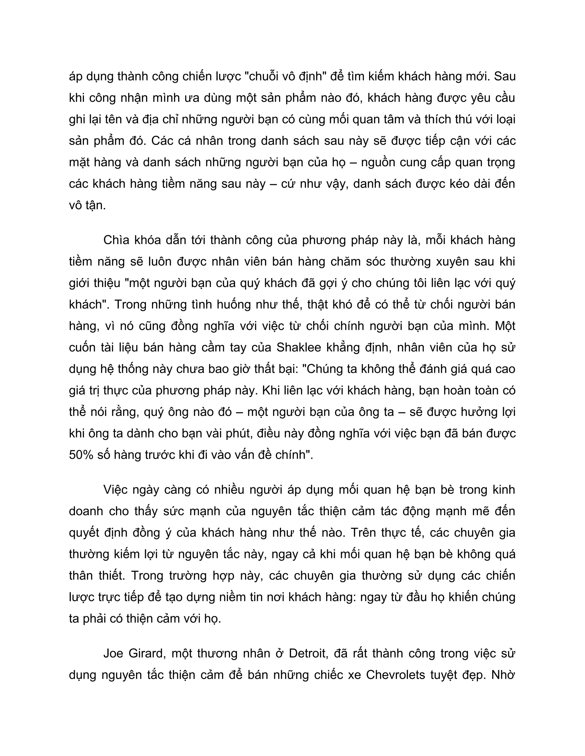 áp dụng thành công chiến lược "chuỗi vô định" để tìm kiếm khách hàng mới. Sau
khi công nhận mình ưa dùng một sản phẩm nào đó, khách hàng được yêu cầu
ghi lại tên và địa chỉ những người bạn có cùng mối quan tâm và thích thú với loại
sản phẩm đó. Các cá nhân trong danh sách sau này sẽ được tiếp cận với các
mặt hàng và danh sách những người bạn của họ – nguồn cung cấp quan trọng
các khách hàng tiềm năng sau này – cứ như vậy, danh sách được kéo dài đến
vô tận.

      Chìa khóa dẫn tới thành công của phương pháp này là, mỗi khách hàng
tiềm năng sẽ luôn được nhân viên bán hàng chăm sóc thường xuyên sau khi
giới thiệu "một người bạn của quý khách đã gợi ý cho chúng tôi liên lạc với quý
khách". Trong những tình huống như thế, thật khó để có thể từ chối người bán
hàng, vì nó cũng đồng nghĩa với việc từ chối chính người bạn của mình. Một
cuốn tài liệu bán hàng cầm tay của Shaklee khẳng định, nhân viên của họ sử
dụng hệ thống này chưa bao giờ thất bại: "Chúng ta không thể đánh giá quá cao
giá trị thực của phương pháp này. Khi liên lạc với khách hàng, bạn hoàn toàn có
thể nói rằng, quý ông nào đó – một người bạn của ông ta – sẽ được hưởng lợi
khi ông ta dành cho bạn vài phút, điều này đồng nghĩa với việc bạn đã bán được
50% số hàng trước khi đi vào vấn đề chính".

      Việc ngày càng có nhiều người áp dụng mối quan hệ bạn bè trong kinh
doanh cho thấy sức mạnh của nguyên tắc thiện cảm tác động mạnh mẽ đến
quyết định đồng ý của khách hàng như thế nào. Trên thực tế, các chuyên gia
thường kiếm lợi từ nguyên tắc này, ngay cả khi mối quan hệ bạn bè không quá
thân thiết. Trong trường hợp này, các chuyên gia thường sử dụng các chiến
lược trực tiếp để tạo dựng niềm tin nơi khách hàng: ngay từ đầu họ khiến chúng
ta phải có thiện cảm với họ.

      Joe Girard, một thương nhân ở Detroit, đã rất thành công trong việc sử
dụng nguyên tắc thiện cảm để bán những chiếc xe Chevrolets tuyệt đẹp. Nhờ
 