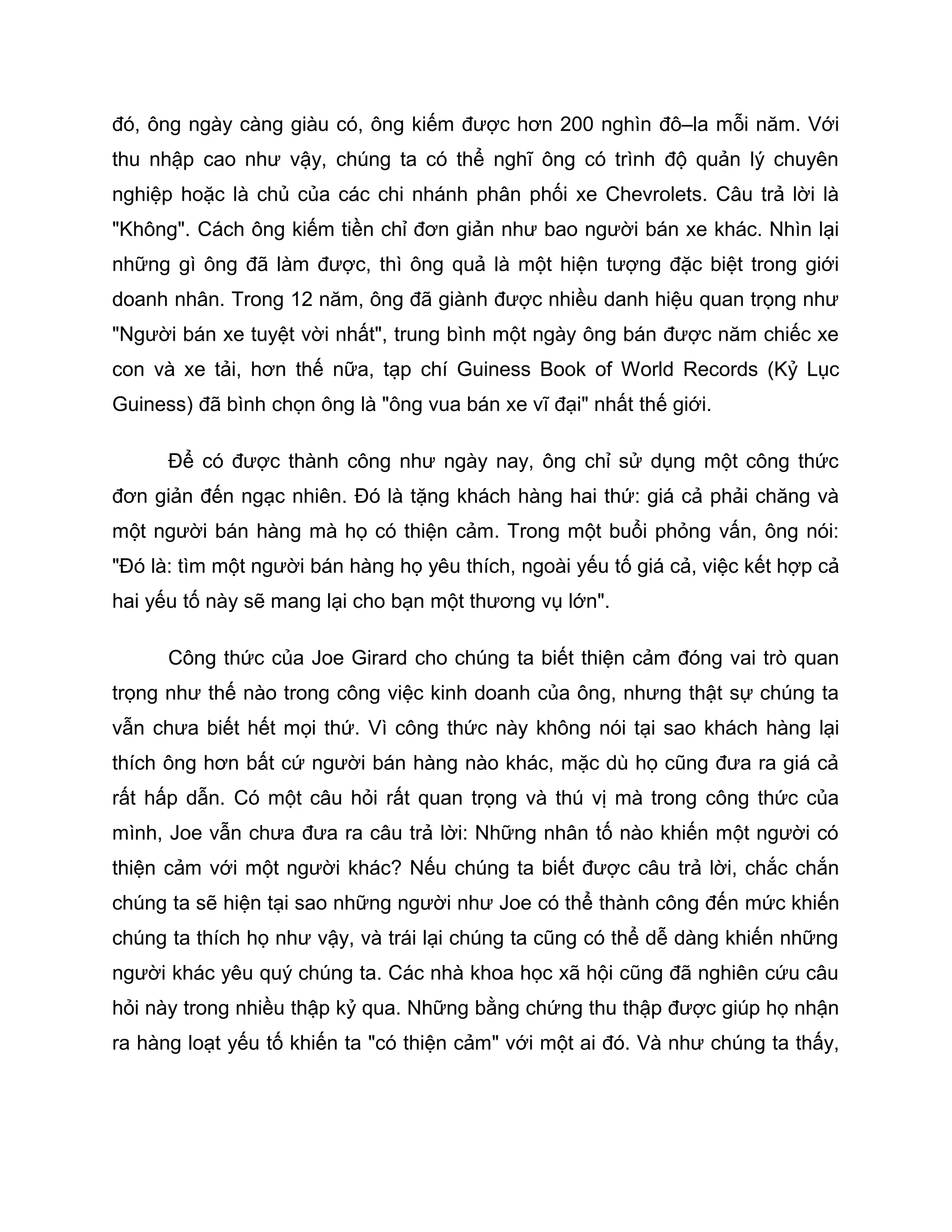 đó, ông ngày càng giàu có, ông kiếm được hơn 200 nghìn đô–la mỗi năm. Với
thu nhập cao như vậy, chúng ta có thể nghĩ ông có trình độ quản lý chuyên
nghiệp hoặc là chủ của các chi nhánh phân phối xe Chevrolets. Câu trả lời là
"Không". Cách ông kiếm tiền chỉ đơn giản như bao người bán xe khác. Nhìn lại
những gì ông đã làm được, thì ông quả là một hiện tượng đặc biệt trong giới
doanh nhân. Trong 12 năm, ông đã giành được nhiều danh hiệu quan trọng như
"Người bán xe tuyệt vời nhất", trung bình một ngày ông bán được năm chiếc xe
con và xe tải, hơn thế nữa, tạp chí Guiness Book of World Records (Kỷ Lục
Guiness) đã bình chọn ông là "ông vua bán xe vĩ đại" nhất thế giới.

      Để có được thành công như ngày nay, ông chỉ sử dụng một công thức
đơn giản đến ngạc nhiên. Đó là tặng khách hàng hai thứ: giá cả phải chăng và
một người bán hàng mà họ có thiện cảm. Trong một buổi phỏng vấn, ông nói:
"Đó là: tìm một người bán hàng họ yêu thích, ngoài yếu tố giá cả, việc kết hợp cả
hai yếu tố này sẽ mang lại cho bạn một thương vụ lớn".

      Công thức của Joe Girard cho chúng ta biết thiện cảm đóng vai trò quan
trọng như thế nào trong công việc kinh doanh của ông, nhưng thật sự chúng ta
vẫn chưa biết hết mọi thứ. Vì công thức này không nói tại sao khách hàng lại
thích ông hơn bất cứ người bán hàng nào khác, mặc dù họ cũng đưa ra giá cả
rất hấp dẫn. Có một câu hỏi rất quan trọng và thú vị mà trong công thức của
mình, Joe vẫn chưa đưa ra câu trả lời: Những nhân tố nào khiến một người có
thiện cảm với một người khác? Nếu chúng ta biết được câu trả lời, chắc chắn
chúng ta sẽ hiện tại sao những người như Joe có thể thành công đến mức khiến
chúng ta thích họ như vậy, và trái lại chúng ta cũng có thể dễ dàng khiến những
người khác yêu quý chúng ta. Các nhà khoa học xã hội cũng đã nghiên cứu câu
hỏi này trong nhiều thập kỷ qua. Những bằng chứng thu thập được giúp họ nhận
ra hàng loạt yếu tố khiến ta "có thiện cảm" với một ai đó. Và như chúng ta thấy,
 