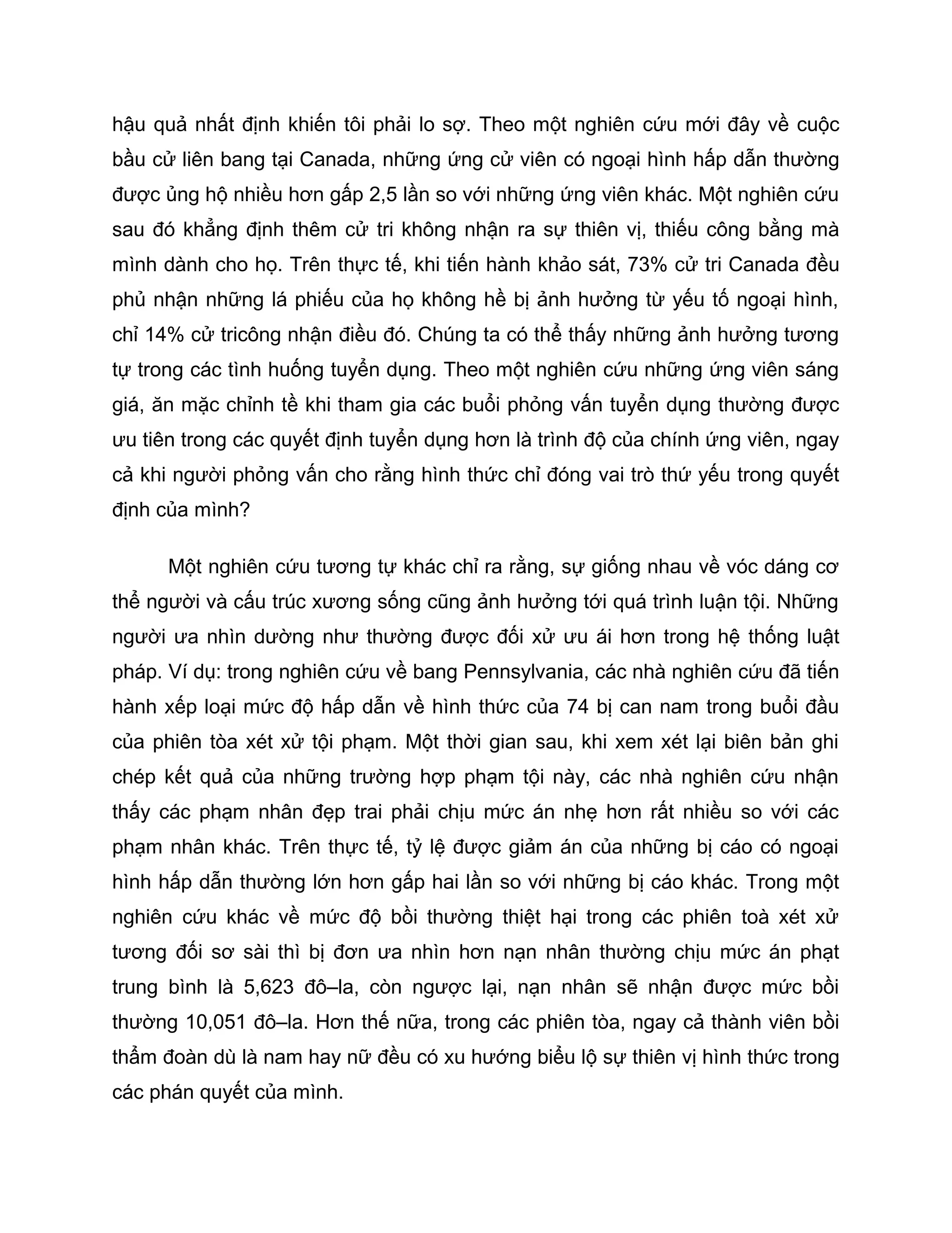 hậu quả nhất định khiến tôi phải lo sợ. Theo một nghiên cứu mới đây về cuộc
bầu cử liên bang tại Canada, những ứng cử viên có ngoại hình hấp dẫn thường
được ủng hộ nhiều hơn gấp 2,5 lần so với những ứng viên khác. Một nghiên cứu
sau đó khẳng định thêm cử tri không nhận ra sự thiên vị, thiếu công bằng mà
mình dành cho họ. Trên thực tế, khi tiến hành khảo sát, 73% cử tri Canada đều
phủ nhận những lá phiếu của họ không hề bị ảnh hưởng từ yếu tố ngoại hình,
chỉ 14% cử tricông nhận điều đó. Chúng ta có thể thấy những ảnh hưởng tương
tự trong các tình huống tuyển dụng. Theo một nghiên cứu những ứng viên sáng
giá, ăn mặc chỉnh tề khi tham gia các buổi phỏng vấn tuyển dụng thường được
ưu tiên trong các quyết định tuyển dụng hơn là trình độ của chính ứng viên, ngay
cả khi người phỏng vấn cho rằng hình thức chỉ đóng vai trò thứ yếu trong quyết
định của mình?

      Một nghiên cứu tương tự khác chỉ ra rằng, sự giống nhau về vóc dáng cơ
thể người và cấu trúc xương sống cũng ảnh hưởng tới quá trình luận tội. Những
người ưa nhìn dường như thường được đối xử ưu ái hơn trong hệ thống luật
pháp. Ví dụ: trong nghiên cứu về bang Pennsylvania, các nhà nghiên cứu đã tiến
hành xếp loại mức độ hấp dẫn về hình thức của 74 bị can nam trong buổi đầu
của phiên tòa xét xử tội phạm. Một thời gian sau, khi xem xét lại biên bản ghi
chép kết quả của những trường hợp phạm tội này, các nhà nghiên cứu nhận
thấy các phạm nhân đẹp trai phải chịu mức án nhẹ hơn rất nhiều so với các
phạm nhân khác. Trên thực tế, tỷ lệ được giảm án của những bị cáo có ngoại
hình hấp dẫn thường lớn hơn gấp hai lần so với những bị cáo khác. Trong một
nghiên cứu khác về mức độ bồi thường thiệt hại trong các phiên toà xét xử
tương đối sơ sài thì bị đơn ưa nhìn hơn nạn nhân thường chịu mức án phạt
trung bình là 5,623 đô–la, còn ngược lại, nạn nhân sẽ nhận được mức bồi
thường 10,051 đô–la. Hơn thế nữa, trong các phiên tòa, ngay cả thành viên bồi
thẩm đoàn dù là nam hay nữ đều có xu hướng biểu lộ sự thiên vị hình thức trong
các phán quyết của mình.
 