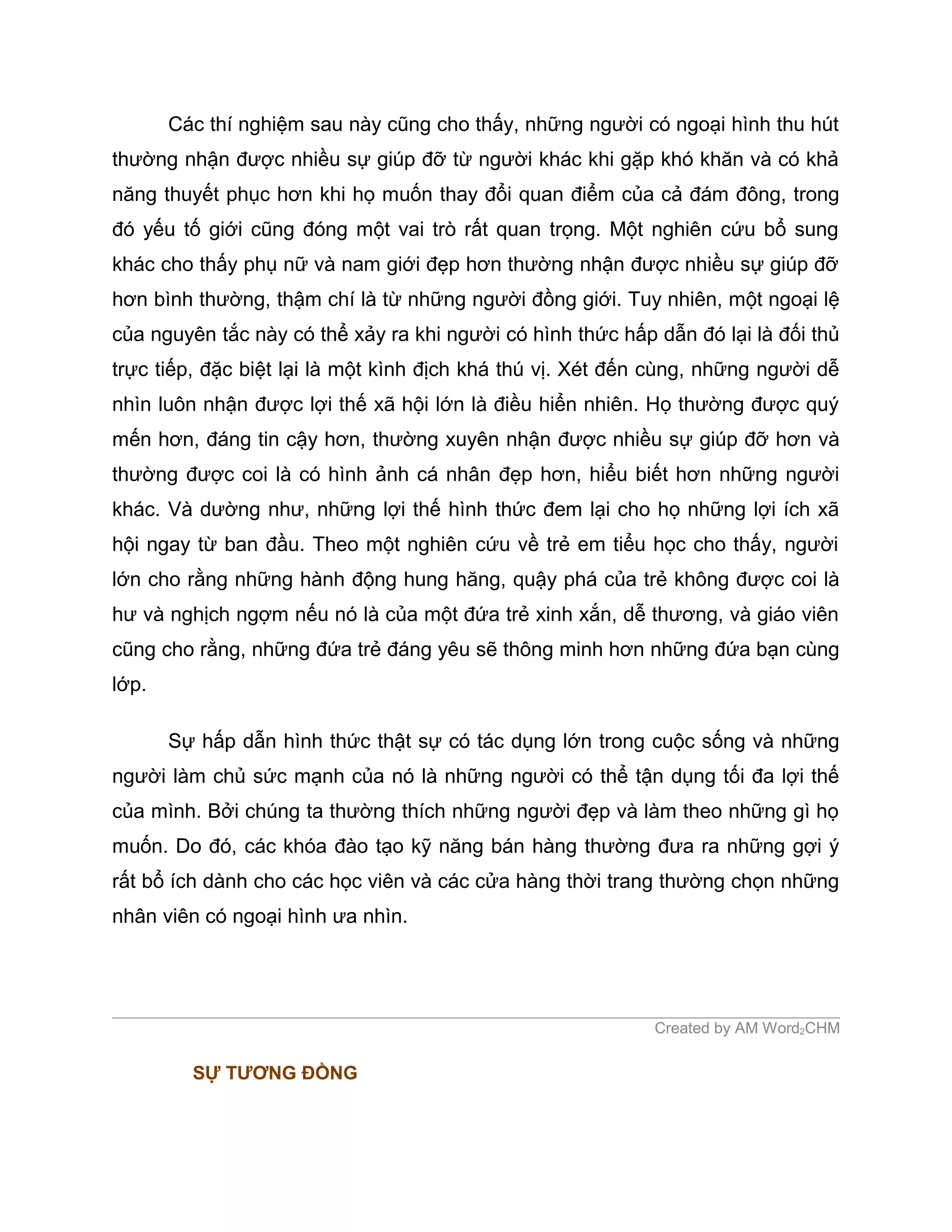 Các thí nghiệm sau này cũng cho thấy, những người có ngoại hình thu hút
thường nhận được nhiều sự giúp đỡ từ người khác khi gặp khó khăn và có khả
năng thuyết phục hơn khi họ muốn thay đổi quan điểm của cả đám đông, trong
đó yếu tố giới cũng đóng một vai trò rất quan trọng. Một nghiên cứu bổ sung
khác cho thấy phụ nữ và nam giới đẹp hơn thường nhận được nhiều sự giúp đỡ
hơn bình thường, thậm chí là từ những người đồng giới. Tuy nhiên, một ngoại lệ
của nguyên tắc này có thể xảy ra khi người có hình thức hấp dẫn đó lại là đối thủ
trực tiếp, đặc biệt lại là một kình địch khá thú vị. Xét đến cùng, những người dễ
nhìn luôn nhận được lợi thế xã hội lớn là điều hiển nhiên. Họ thường được quý
mến hơn, đáng tin cậy hơn, thường xuyên nhận được nhiều sự giúp đỡ hơn và
thường được coi là có hình ảnh cá nhân đẹp hơn, hiểu biết hơn những người
khác. Và dường như, những lợi thế hình thức đem lại cho họ những lợi ích xã
hội ngay từ ban đầu. Theo một nghiên cứu về trẻ em tiểu học cho thấy, người
lớn cho rằng những hành động hung hăng, quậy phá của trẻ không được coi là
hư và nghịch ngợm nếu nó là của một đứa trẻ xinh xắn, dễ thương, và giáo viên
cũng cho rằng, những đứa trẻ đáng yêu sẽ thông minh hơn những đứa bạn cùng
lớp.

       Sự hấp dẫn hình thức thật sự có tác dụng lớn trong cuộc sống và những
người làm chủ sức mạnh của nó là những người có thể tận dụng tối đa lợi thế
của mình. Bởi chúng ta thường thích những người đẹp và làm theo những gì họ
muốn. Do đó, các khóa đào tạo kỹ năng bán hàng thường đưa ra những gợi ý
rất bổ ích dành cho các học viên và các cửa hàng thời trang thường chọn những
nhân viên có ngoại hình ưa nhìn.




                                                            Created by AM Word2CHM

         SỰ TƯƠNG ĐỒNG
 