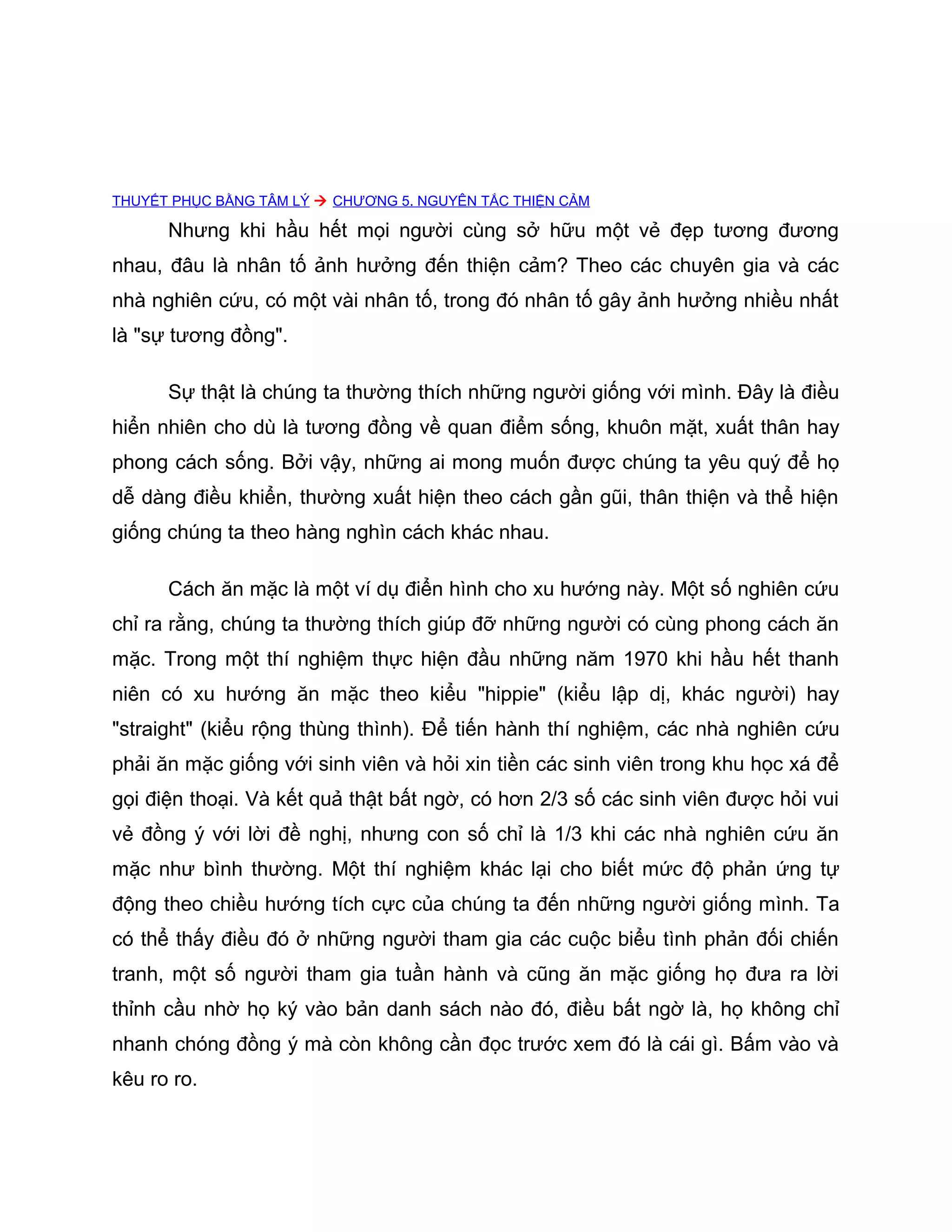 THUYẾT PHỤC BẰNG TÂM LÝ  CHƯƠNG 5. NGUYÊN TẮC THIỆN CẢM

      Nhưng khi hầu hết mọi người cùng sở hữu một vẻ đẹp tương đương
nhau, đâu là nhân tố ảnh hưởng đến thiện cảm? Theo các chuyên gia và các
nhà nghiên cứu, có một vài nhân tố, trong đó nhân tố gây ảnh hưởng nhiều nhất
là "sự tương đồng".

      Sự thật là chúng ta thường thích những người giống với mình. Đây là điều
hiển nhiên cho dù là tương đồng về quan điểm sống, khuôn mặt, xuất thân hay
phong cách sống. Bởi vậy, những ai mong muốn được chúng ta yêu quý để họ
dễ dàng điều khiển, thường xuất hiện theo cách gần gũi, thân thiện và thể hiện
giống chúng ta theo hàng nghìn cách khác nhau.

      Cách ăn mặc là một ví dụ điển hình cho xu hướng này. Một số nghiên cứu
chỉ ra rằng, chúng ta thường thích giúp đỡ những người có cùng phong cách ăn
mặc. Trong một thí nghiệm thực hiện đầu những năm 1970 khi hầu hết thanh
niên có xu hướng ăn mặc theo kiểu "hippie" (kiểu lập dị, khác người) hay
"straight" (kiểu rộng thùng thình). Để tiến hành thí nghiệm, các nhà nghiên cứu
phải ăn mặc giống với sinh viên và hỏi xin tiền các sinh viên trong khu học xá để
gọi điện thoại. Và kết quả thật bất ngờ, có hơn 2/3 số các sinh viên được hỏi vui
vẻ đồng ý với lời đề nghị, nhưng con số chỉ là 1/3 khi các nhà nghiên cứu ăn
mặc như bình thường. Một thí nghiệm khác lại cho biết mức độ phản ứng tự
động theo chiều hướng tích cực của chúng ta đến những người giống mình. Ta
có thể thấy điều đó ở những người tham gia các cuộc biểu tình phản đối chiến
tranh, một số người tham gia tuần hành và cũng ăn mặc giống họ đưa ra lời
thỉnh cầu nhờ họ ký vào bản danh sách nào đó, điều bất ngờ là, họ không chỉ
nhanh chóng đồng ý mà còn không cần đọc trước xem đó là cái gì. Bấm vào và
kêu ro ro.
 