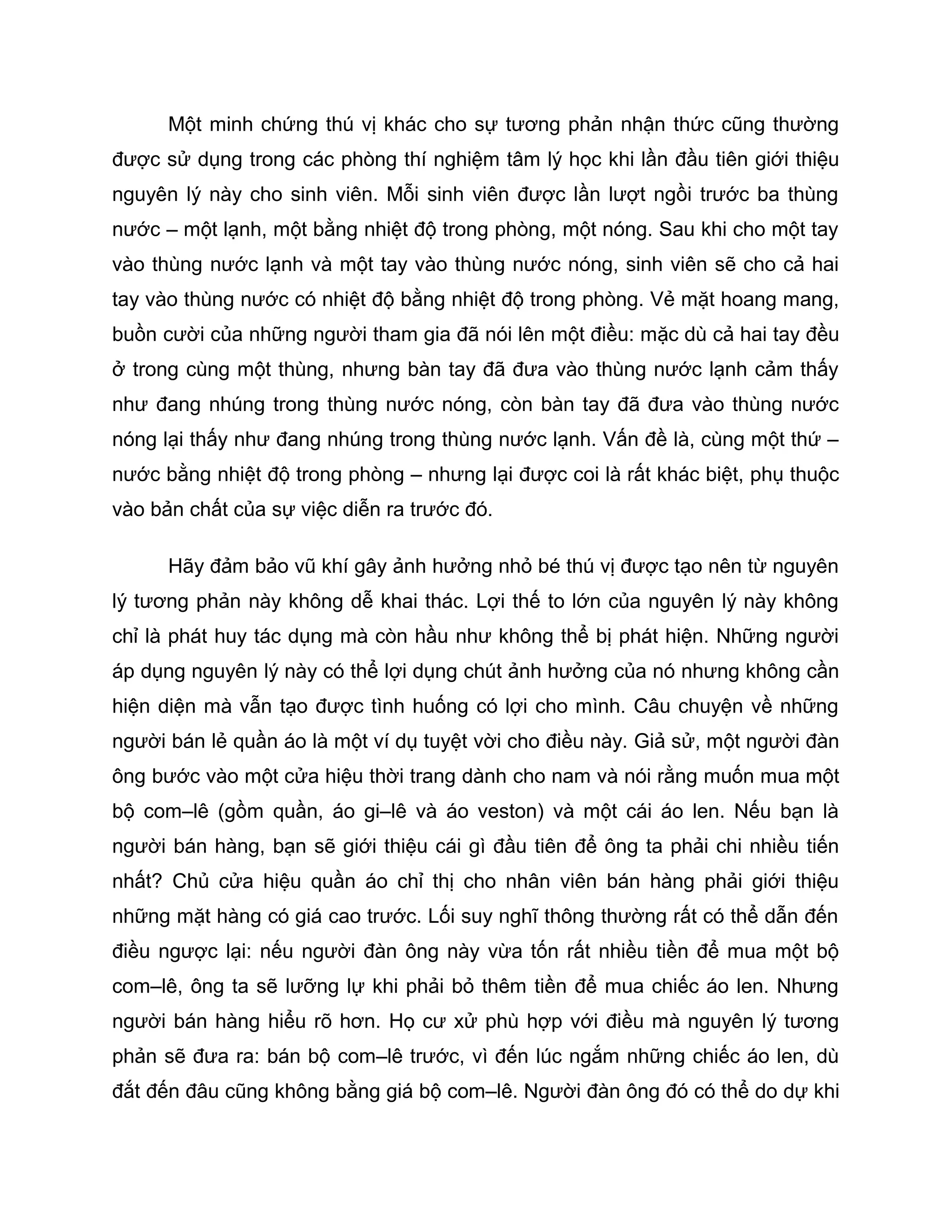 Một minh chứng thú vị khác cho sự tương phản nhận thức cũng thường
được sử dụng trong các phòng thí nghiệm tâm lý học khi lần đầu tiên giới thiệu
nguyên lý này cho sinh viên. Mỗi sinh viên được lần lượt ngồi trước ba thùng
nước – một lạnh, một bằng nhiệt độ trong phòng, một nóng. Sau khi cho một tay
vào thùng nước lạnh và một tay vào thùng nước nóng, sinh viên sẽ cho cả hai
tay vào thùng nước có nhiệt độ bằng nhiệt độ trong phòng. Vẻ mặt hoang mang,
buồn cười của những người tham gia đã nói lên một điều: mặc dù cả hai tay đều
ở trong cùng một thùng, nhưng bàn tay đã đưa vào thùng nước lạnh cảm thấy
như đang nhúng trong thùng nước nóng, còn bàn tay đã đưa vào thùng nước
nóng lại thấy như đang nhúng trong thùng nước lạnh. Vấn đề là, cùng một thứ –
nước bằng nhiệt độ trong phòng – nhưng lại được coi là rất khác biệt, phụ thuộc
vào bản chất của sự việc diễn ra trước đó.

      Hãy đảm bảo vũ khí gây ảnh hưởng nhỏ bé thú vị được tạo nên từ nguyên
lý tương phản này không dễ khai thác. Lợi thế to lớn của nguyên lý này không
chỉ là phát huy tác dụng mà còn hầu như không thể bị phát hiện. Những người
áp dụng nguyên lý này có thể lợi dụng chút ảnh hưởng của nó nhưng không cần
hiện diện mà vẫn tạo được tình huống có lợi cho mình. Câu chuyện về những
người bán lẻ quần áo là một ví dụ tuyệt vời cho điều này. Giả sử, một người đàn
ông bước vào một cửa hiệu thời trang dành cho nam và nói rằng muốn mua một
bộ com–lê (gồm quần, áo gi–lê và áo veston) và một cái áo len. Nếu bạn là
người bán hàng, bạn sẽ giới thiệu cái gì đầu tiên để ông ta phải chi nhiều tiến
nhất? Chủ cửa hiệu quần áo chỉ thị cho nhân viên bán hàng phải giới thiệu
những mặt hàng có giá cao trước. Lối suy nghĩ thông thường rất có thể dẫn đến
điều ngược lại: nếu người đàn ông này vừa tốn rất nhiều tiền để mua một bộ
com–lê, ông ta sẽ lưỡng lự khi phải bỏ thêm tiền để mua chiếc áo len. Nhưng
người bán hàng hiểu rõ hơn. Họ cư xử phù hợp với điều mà nguyên lý tương
phản sẽ đưa ra: bán bộ com–lê trước, vì đến lúc ngắm những chiếc áo len, dù
đắt đến đâu cũng không bằng giá bộ com–lê. Người đàn ông đó có thể do dự khi
 
