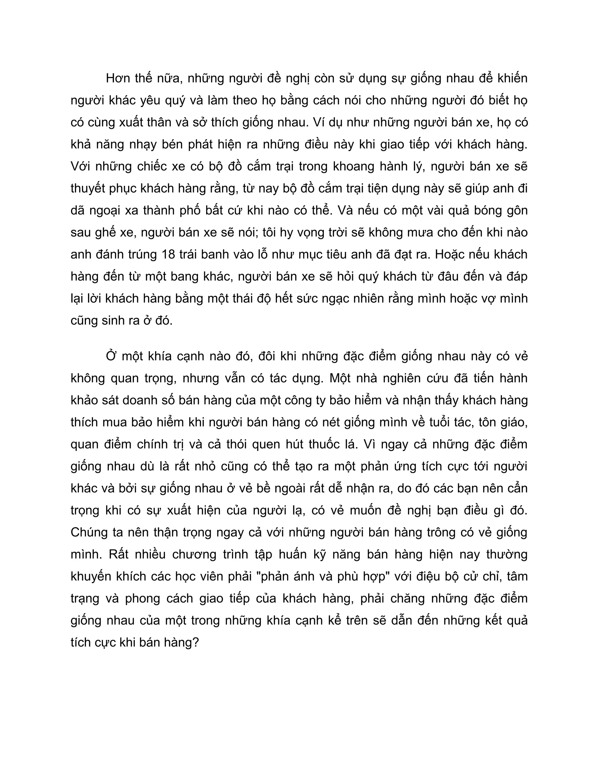 Hơn thế nữa, những người đề nghị còn sử dụng sự giống nhau để khiến
người khác yêu quý và làm theo họ bằng cách nói cho những người đó biết họ
có cùng xuất thân và sở thích giống nhau. Ví dụ như những người bán xe, họ có
khả năng nhạy bén phát hiện ra những điều này khi giao tiếp với khách hàng.
Với những chiếc xe có bộ đồ cắm trại trong khoang hành lý, người bán xe sẽ
thuyết phục khách hàng rằng, từ nay bộ đồ cắm trại tiện dụng này sẽ giúp anh đi
dã ngoại xa thành phố bất cứ khi nào có thể. Và nếu có một vài quả bóng gôn
sau ghế xe, người bán xe sẽ nói; tôi hy vọng trời sẽ không mưa cho đến khi nào
anh đánh trúng 18 trái banh vào lỗ như mục tiêu anh đã đạt ra. Hoặc nếu khách
hàng đến từ một bang khác, người bán xe sẽ hỏi quý khách từ đâu đến và đáp
lại lời khách hàng bằng một thái độ hết sức ngạc nhiên rằng mình hoặc vợ mình
cũng sinh ra ở đó.

      Ở một khía cạnh nào đó, đôi khi những đặc điểm giống nhau này có vẻ
không quan trọng, nhưng vẫn có tác dụng. Một nhà nghiên cứu đã tiến hành
khảo sát doanh số bán hàng của một công ty bảo hiểm và nhận thấy khách hàng
thích mua bảo hiểm khi người bán hàng có nét giống mình về tuổi tác, tôn giáo,
quan điểm chính trị và cả thói quen hút thuốc lá. Vì ngay cả những đặc điểm
giống nhau dù là rất nhỏ cũng có thể tạo ra một phản ứng tích cực tới người
khác và bởi sự giống nhau ở vẻ bề ngoài rất dễ nhận ra, do đó các bạn nên cẩn
trọng khi có sự xuất hiện của người lạ, có vẻ muốn đề nghị bạn điều gì đó.
Chúng ta nên thận trọng ngay cả với những người bán hàng trông có vẻ giống
mình. Rất nhiều chương trình tập huấn kỹ năng bán hàng hiện nay thường
khuyến khích các học viên phải "phản ánh và phù hợp" với điệu bộ cử chỉ, tâm
trạng và phong cách giao tiếp của khách hàng, phải chăng những đặc điểm
giống nhau của một trong những khía cạnh kể trên sẽ dẫn đến những kết quả
tích cực khi bán hàng?
 
