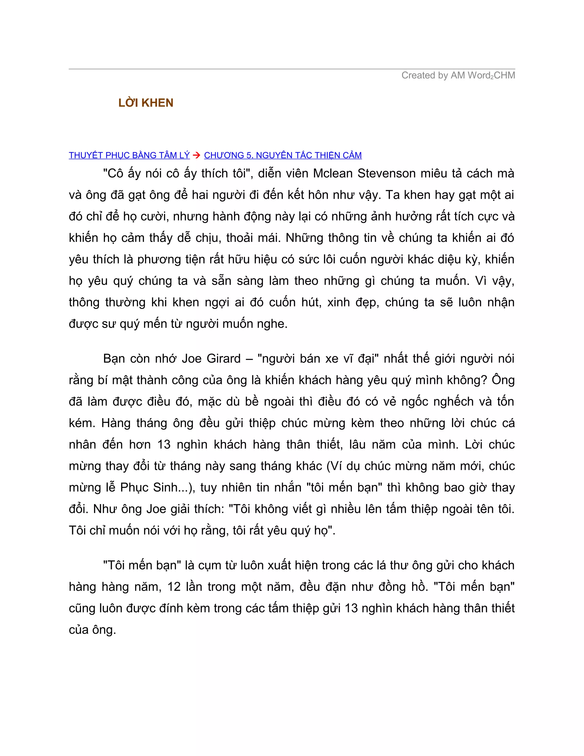 Created by AM Word2CHM

           LỜI KHEN



THUYẾT PHỤC BẰNG TÂM LÝ  CHƯƠNG 5. NGUYÊN TẮC THIỆN CẢM

      "Cô ấy nói cô ấy thích tôi", diễn viên Mclean Stevenson miêu tả cách mà
và ông đã gạt ông để hai người đi đến kết hôn như vậy. Ta khen hay gạt một ai
đó chỉ để họ cười, nhưng hành động này lại có những ảnh hưởng rất tích cực và
khiến họ cảm thấy dễ chịu, thoải mái. Những thông tin về chúng ta khiến ai đó
yêu thích là phương tiện rất hữu hiệu có sức lôi cuốn người khác diệu kỳ, khiến
họ yêu quý chúng ta và sẵn sàng làm theo những gì chúng ta muốn. Vì vậy,
thông thường khi khen ngợi ai đó cuốn hút, xinh đẹp, chúng ta sẽ luôn nhận
được sư quý mến từ người muốn nghe.

      Bạn còn nhớ Joe Girard – "người bán xe vĩ đại" nhất thế giới người nói
rằng bí mật thành công của ông là khiến khách hàng yêu quý mình không? Ông
đã làm được điều đó, mặc dù bề ngoài thì điều đó có vẻ ngốc nghếch và tốn
kém. Hàng tháng ông đều gửi thiệp chúc mừng kèm theo những lời chúc cá
nhân đến hơn 13 nghìn khách hàng thân thiết, lâu năm của mình. Lời chúc
mừng thay đổi từ tháng này sang tháng khác (Ví dụ chúc mừng năm mới, chúc
mừng lễ Phục Sinh...), tuy nhiên tin nhắn "tôi mến bạn" thì không bao giờ thay
đổi. Như ông Joe giải thích: "Tôi không viết gì nhiều lên tấm thiệp ngoài tên tôi.
Tôi chỉ muốn nói với họ rằng, tôi rất yêu quý họ".

      "Tôi mến bạn" là cụm từ luôn xuất hiện trong các lá thư ông gửi cho khách
hàng hàng năm, 12 lần trong một năm, đều đặn như đồng hồ. "Tôi mến bạn"
cũng luôn được đính kèm trong các tấm thiệp gửi 13 nghìn khách hàng thân thiết
của ông.
 
