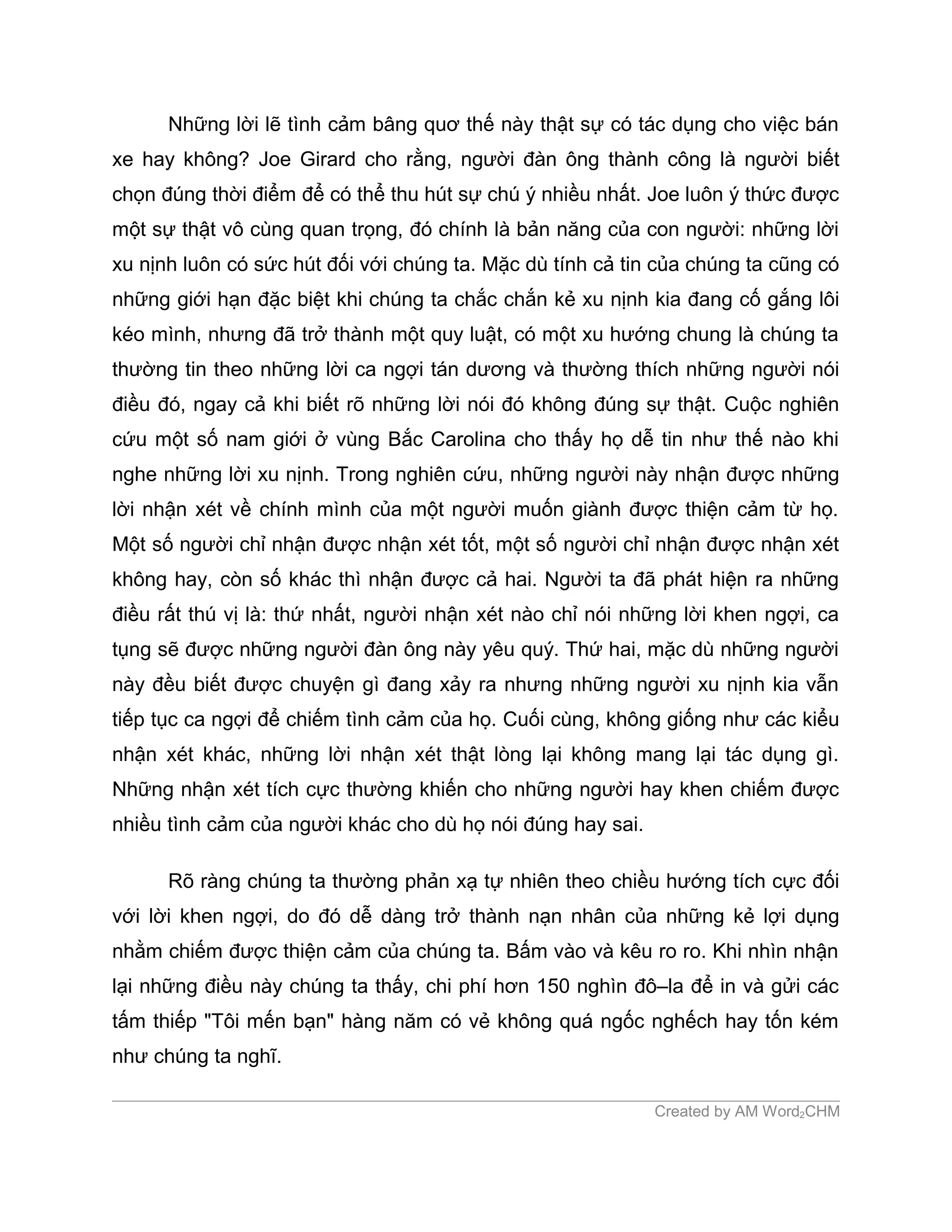Những lời lẽ tình cảm bâng quơ thế này thật sự có tác dụng cho việc bán
xe hay không? Joe Girard cho rằng, người đàn ông thành công là người biết
chọn đúng thời điểm để có thể thu hút sự chú ý nhiều nhất. Joe luôn ý thức được
một sự thật vô cùng quan trọng, đó chính là bản năng của con người: những lời
xu nịnh luôn có sức hút đối với chúng ta. Mặc dù tính cả tin của chúng ta cũng có
những giới hạn đặc biệt khi chúng ta chắc chắn kẻ xu nịnh kia đang cố gắng lôi
kéo mình, nhưng đã trở thành một quy luật, có một xu hướng chung là chúng ta
thường tin theo những lời ca ngợi tán dương và thường thích những người nói
điều đó, ngay cả khi biết rõ những lời nói đó không đúng sự thật. Cuộc nghiên
cứu một số nam giới ở vùng Bắc Carolina cho thấy họ dễ tin như thế nào khi
nghe những lời xu nịnh. Trong nghiên cứu, những người này nhận được những
lời nhận xét về chính mình của một người muốn giành được thiện cảm từ họ.
Một số người chỉ nhận được nhận xét tốt, một số người chỉ nhận được nhận xét
không hay, còn số khác thì nhận được cả hai. Người ta đã phát hiện ra những
điều rất thú vị là: thứ nhất, người nhận xét nào chỉ nói những lời khen ngợi, ca
tụng sẽ được những người đàn ông này yêu quý. Thứ hai, mặc dù những người
này đều biết được chuyện gì đang xảy ra nhưng những người xu nịnh kia vẫn
tiếp tục ca ngợi để chiếm tình cảm của họ. Cuối cùng, không giống như các kiểu
nhận xét khác, những lời nhận xét thật lòng lại không mang lại tác dụng gì.
Những nhận xét tích cực thường khiến cho những người hay khen chiếm được
nhiều tình cảm của người khác cho dù họ nói đúng hay sai.

      Rõ ràng chúng ta thường phản xạ tự nhiên theo chiều hướng tích cực đối
với lời khen ngợi, do đó dễ dàng trở thành nạn nhân của những kẻ lợi dụng
nhằm chiếm được thiện cảm của chúng ta. Bấm vào và kêu ro ro. Khi nhìn nhận
lại những điều này chúng ta thấy, chi phí hơn 150 nghìn đô–la để in và gửi các
tấm thiếp "Tôi mến bạn" hàng năm có vẻ không quá ngốc nghếch hay tốn kém
như chúng ta nghĩ.

                                                            Created by AM Word2CHM
 