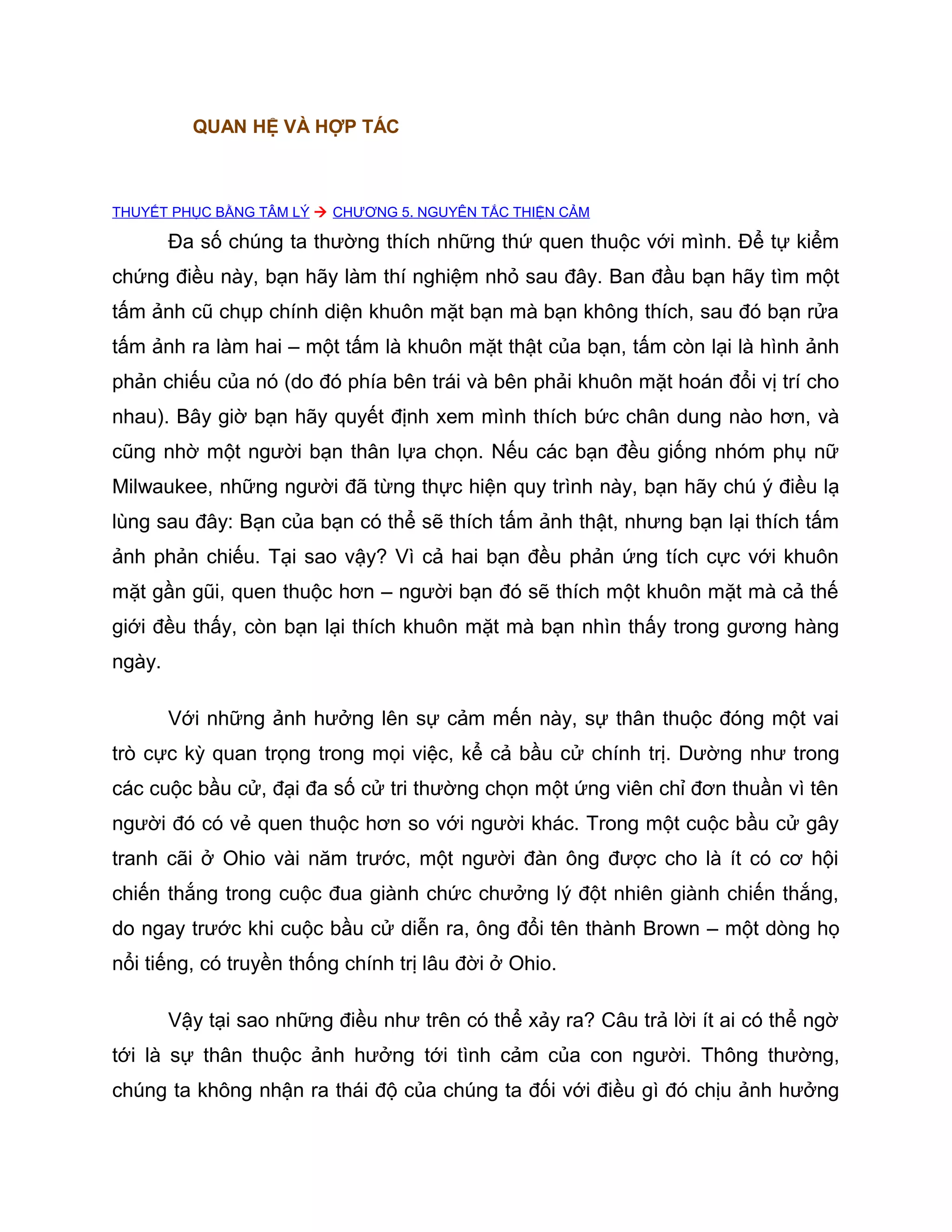 QUAN HỆ VÀ HỢP TÁC



THUYẾT PHỤC BẰNG TÂM LÝ  CHƯƠNG 5. NGUYÊN TẮC THIỆN CẢM

        Đa số chúng ta thường thích những thứ quen thuộc với mình. Để tự kiểm
chứng điều này, bạn hãy làm thí nghiệm nhỏ sau đây. Ban đầu bạn hãy tìm một
tấm ảnh cũ chụp chính diện khuôn mặt bạn mà bạn không thích, sau đó bạn rửa
tấm ảnh ra làm hai – một tấm là khuôn mặt thật của bạn, tấm còn lại là hình ảnh
phản chiếu của nó (do đó phía bên trái và bên phải khuôn mặt hoán đổi vị trí cho
nhau). Bây giờ bạn hãy quyết định xem mình thích bức chân dung nào hơn, và
cũng nhờ một người bạn thân lựa chọn. Nếu các bạn đều giống nhóm phụ nữ
Milwaukee, những người đã từng thực hiện quy trình này, bạn hãy chú ý điều lạ
lùng sau đây: Bạn của bạn có thể sẽ thích tấm ảnh thật, nhưng bạn lại thích tấm
ảnh phản chiếu. Tại sao vậy? Vì cả hai bạn đều phản ứng tích cực với khuôn
mặt gần gũi, quen thuộc hơn – người bạn đó sẽ thích một khuôn mặt mà cả thế
giới đều thấy, còn bạn lại thích khuôn mặt mà bạn nhìn thấy trong gương hàng
ngày.

        Với những ảnh hưởng lên sự cảm mến này, sự thân thuộc đóng một vai
trò cực kỳ quan trọng trong mọi việc, kể cả bầu cử chính trị. Dường như trong
các cuộc bầu cử, đại đa số cử tri thường chọn một ứng viên chỉ đơn thuần vì tên
người đó có vẻ quen thuộc hơn so với người khác. Trong một cuộc bầu cử gây
tranh cãi ở Ohio vài năm trước, một người đàn ông được cho là ít có cơ hội
chiến thắng trong cuộc đua giành chức chưởng lý đột nhiên giành chiến thắng,
do ngay trước khi cuộc bầu cử diễn ra, ông đổi tên thành Brown – một dòng họ
nổi tiếng, có truyền thống chính trị lâu đời ở Ohio.

        Vậy tại sao những điều như trên có thể xảy ra? Câu trả lời ít ai có thể ngờ
tới là sự thân thuộc ảnh hưởng tới tình cảm của con người. Thông thường,
chúng ta không nhận ra thái độ của chúng ta đối với điều gì đó chịu ảnh hưởng
 
