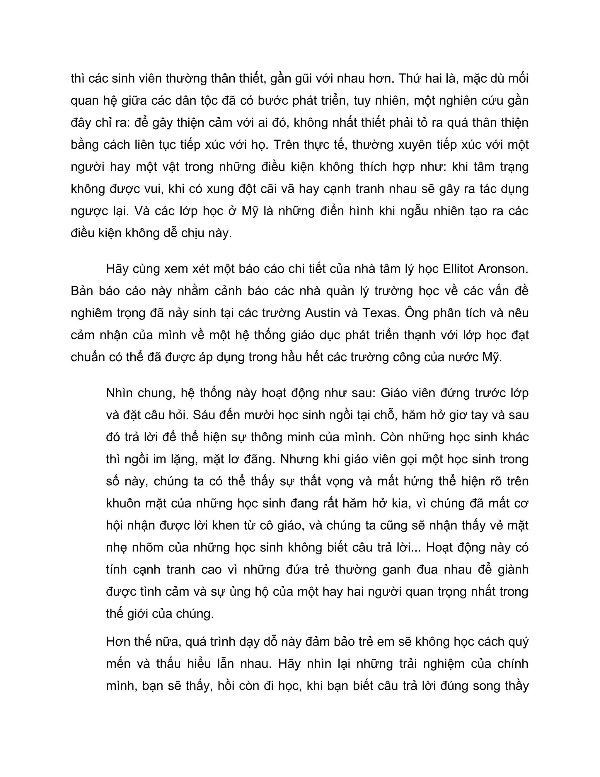 thì các sinh viên thường thân thiết, gần gũi với nhau hơn. Thứ hai là, mặc dù mối
quan hệ giữa các dân tộc đã có bước phát triển, tuy nhiên, một nghiên cứu gần
đây chỉ ra: để gây thiện cảm với ai đó, không nhất thiết phải tỏ ra quá thân thiện
bằng cách liên tục tiếp xúc với họ. Trên thực tế, thường xuyên tiếp xúc với một
người hay một vật trong những điều kiện không thích hợp như: khi tâm trạng
không được vui, khi có xung đột cãi vã hay cạnh tranh nhau sẽ gây ra tác dụng
ngược lại. Và các lớp học ở Mỹ là những điển hình khi ngẫu nhiên tạo ra các
điều kiện không dễ chịu này.

      Hãy cùng xem xét một báo cáo chi tiết của nhà tâm lý học Ellitot Aronson.
Bản báo cáo này nhằm cảnh báo các nhà quản lý trường học về các vấn đề
nghiêm trọng đã nảy sinh tại các trường Austin và Texas. Ông phân tích và nêu
cảm nhận của mình về một hệ thống giáo dục phát triển thạnh với lớp học đạt
chuẩn có thể đã được áp dụng trong hầu hết các trường công của nước Mỹ.

      Nhìn chung, hệ thống này hoạt động như sau: Giáo viên đứng trước lớp
      và đặt câu hỏi. Sáu đến mười học sinh ngồi tại chỗ, hăm hở giơ tay và sau
      đó trả lời để thể hiện sự thông minh của mình. Còn những học sinh khác
      thì ngồi im lặng, mặt lơ đãng. Nhưng khi giáo viên gọi một học sinh trong
      số này, chúng ta có thể thấy sự thất vọng và mất hứng thể hiện rõ trên
      khuôn mặt của những học sinh đang rất hăm hở kia, vì chúng đã mất cơ
      hội nhận được lời khen từ cô giáo, và chúng ta cũng sẽ nhận thấy vẻ mặt
      nhẹ nhõm của những học sinh không biết câu trả lời... Hoạt động này có
      tính cạnh tranh cao vì những đứa trẻ thường ganh đua nhau để giành
      được tình cảm và sự ủng hộ của một hay hai người quan trọng nhất trong
      thế giới của chúng.

      Hơn thế nữa, quá trình dạy dỗ này đảm bảo trẻ em sẽ không học cách quý
      mến và thấu hiểu lẫn nhau. Hãy nhìn lại những trải nghiệm của chính
      mình, bạn sẽ thấy, hồi còn đi học, khi bạn biết câu trả lời đúng song thầy
 
