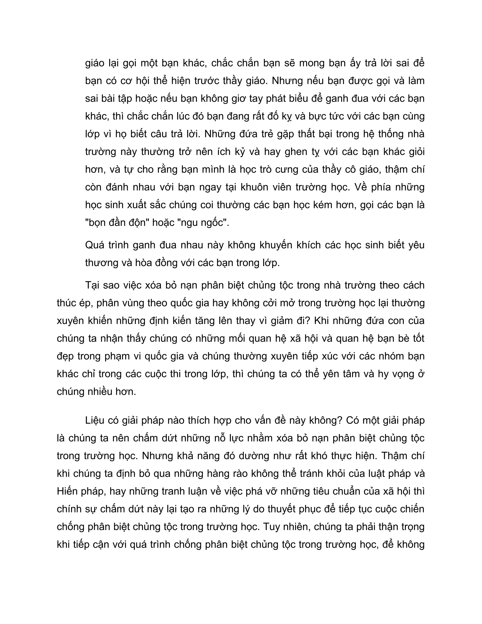 giáo lại gọi một bạn khác, chắc chắn bạn sẽ mong bạn ấy trả lời sai để
      bạn có cơ hội thể hiện trước thầy giáo. Nhưng nếu bạn được gọi và làm
      sai bài tập hoặc nếu bạn không giơ tay phát biểu để ganh đua với các bạn
      khác, thì chắc chắn lúc đó bạn đang rất đố kỵ và bực tức với các bạn cùng
      lớp vì họ biết câu trả lời. Những đứa trẻ gặp thất bại trong hệ thống nhà
      trường này thường trở nên ích kỷ và hay ghen tỵ với các bạn khác giỏi
      hơn, và tự cho rằng bạn mình là học trò cưng của thầy cô giáo, thậm chí
      còn đánh nhau với bạn ngay tại khuôn viên trường học. Về phía những
      học sinh xuất sắc chúng coi thường các bạn học kém hơn, gọi các bạn là
      "bọn đần độn" hoặc "ngu ngốc".

      Quá trình ganh đua nhau này không khuyến khích các học sinh biết yêu
      thương và hòa đồng với các bạn trong lớp.

      Tại sao việc xóa bỏ nạn phân biệt chủng tộc trong nhà trường theo cách
thúc ép, phân vùng theo quốc gia hay không cởi mở trong trường học lại thường
xuyên khiến những định kiến tăng lên thay vì giảm đi? Khi những đứa con của
chúng ta nhận thấy chúng có những mối quan hệ xã hội và quan hệ bạn bè tốt
đẹp trong phạm vi quốc gia và chúng thường xuyên tiếp xúc với các nhóm bạn
khác chỉ trong các cuộc thi trong lớp, thì chúng ta có thể yên tâm và hy vọng ở
chúng nhiều hơn.

      Liệu có giải pháp nào thích hợp cho vấn đề này không? Có một giải pháp
là chúng ta nên chấm dứt những nỗ lực nhằm xóa bỏ nạn phân biệt chủng tộc
trong trường học. Nhưng khả năng đó dường như rất khó thực hiện. Thậm chí
khi chúng ta định bỏ qua những hàng rào không thể tránh khỏi của luật pháp và
Hiến pháp, hay những tranh luận về việc phá vỡ những tiêu chuẩn của xã hội thì
chính sự chấm dứt này lại tạo ra những lý do thuyết phục để tiếp tục cuộc chiến
chống phân biệt chủng tộc trong trường học. Tuy nhiên, chúng ta phải thận trọng
khi tiếp cận với quá trình chống phân biệt chủng tộc trong trường học, để không
 