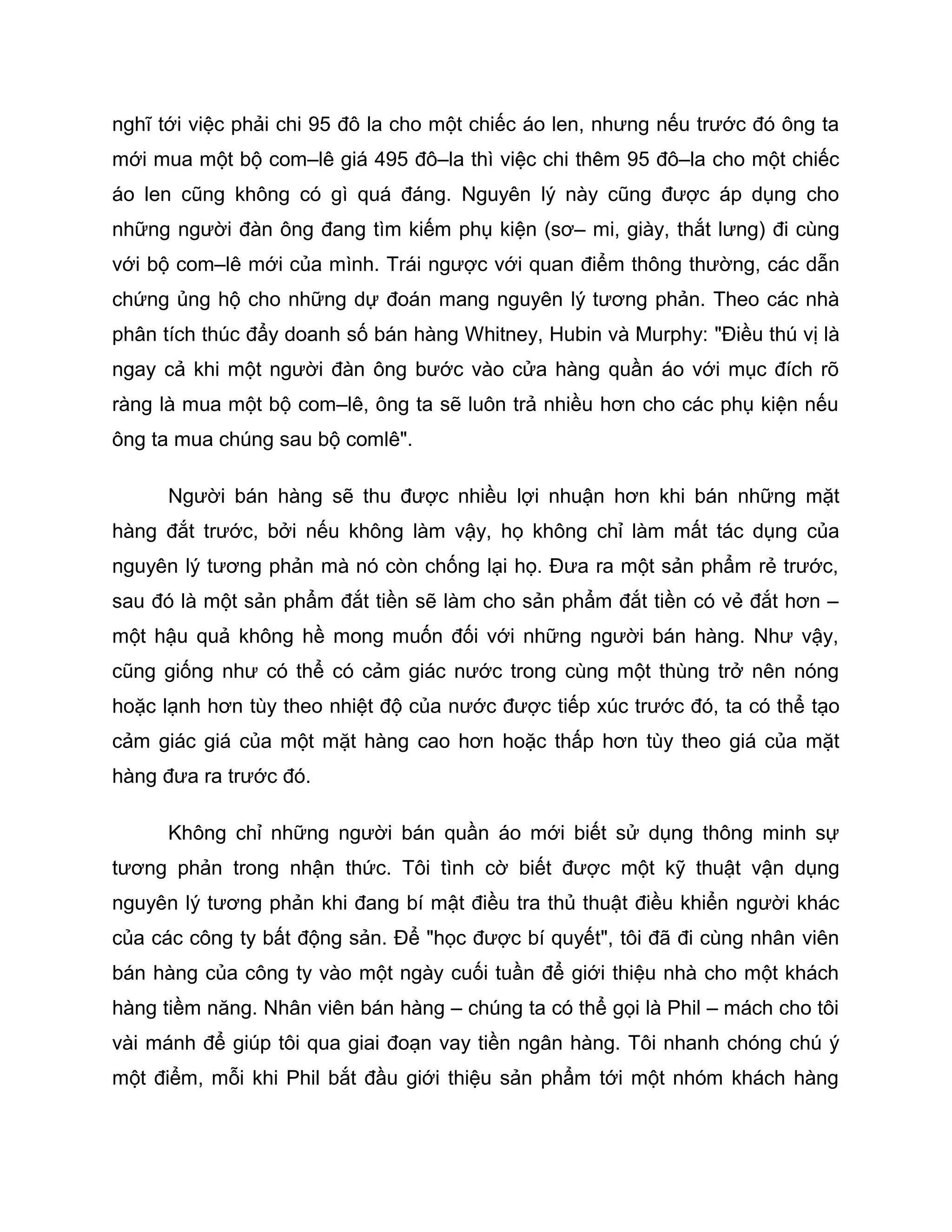 nghĩ tới việc phải chi 95 đô la cho một chiếc áo len, nhưng nếu trước đó ông ta
mới mua một bộ com–lê giá 495 đô–la thì việc chi thêm 95 đô–la cho một chiếc
áo len cũng không có gì quá đáng. Nguyên lý này cũng được áp dụng cho
những người đàn ông đang tìm kiếm phụ kiện (sơ– mi, giày, thắt lưng) đi cùng
với bộ com–lê mới của mình. Trái ngược với quan điểm thông thường, các dẫn
chứng ủng hộ cho những dự đoán mang nguyên lý tương phản. Theo các nhà
phân tích thúc đẩy doanh số bán hàng Whitney, Hubin và Murphy: "Điều thú vị là
ngay cả khi một người đàn ông bước vào cửa hàng quần áo với mục đích rõ
ràng là mua một bộ com–lê, ông ta sẽ luôn trả nhiều hơn cho các phụ kiện nếu
ông ta mua chúng sau bộ comlê".

      Người bán hàng sẽ thu được nhiều lợi nhuận hơn khi bán những mặt
hàng đắt trước, bởi nếu không làm vậy, họ không chỉ làm mất tác dụng của
nguyên lý tương phản mà nó còn chống lại họ. Đưa ra một sản phẩm rẻ trước,
sau đó là một sản phẩm đắt tiền sẽ làm cho sản phẩm đắt tiền có vẻ đắt hơn –
một hậu quả không hề mong muốn đối với những người bán hàng. Như vậy,
cũng giống như có thể có cảm giác nước trong cùng một thùng trở nên nóng
hoặc lạnh hơn tùy theo nhiệt độ của nước được tiếp xúc trước đó, ta có thể tạo
cảm giác giá của một mặt hàng cao hơn hoặc thấp hơn tùy theo giá của mặt
hàng đưa ra trước đó.

      Không chỉ những người bán quần áo mới biết sử dụng thông minh sự
tương phản trong nhận thức. Tôi tình cờ biết được một kỹ thuật vận dụng
nguyên lý tương phản khi đang bí mật điều tra thủ thuật điều khiển người khác
của các công ty bất động sản. Để "học được bí quyết", tôi đã đi cùng nhân viên
bán hàng của công ty vào một ngày cuối tuần để giới thiệu nhà cho một khách
hàng tiềm năng. Nhân viên bán hàng – chúng ta có thể gọi là Phil – mách cho tôi
vài mánh để giúp tôi qua giai đoạn vay tiền ngân hàng. Tôi nhanh chóng chú ý
một điểm, mỗi khi Phil bắt đầu giới thiệu sản phẩm tới một nhóm khách hàng
 