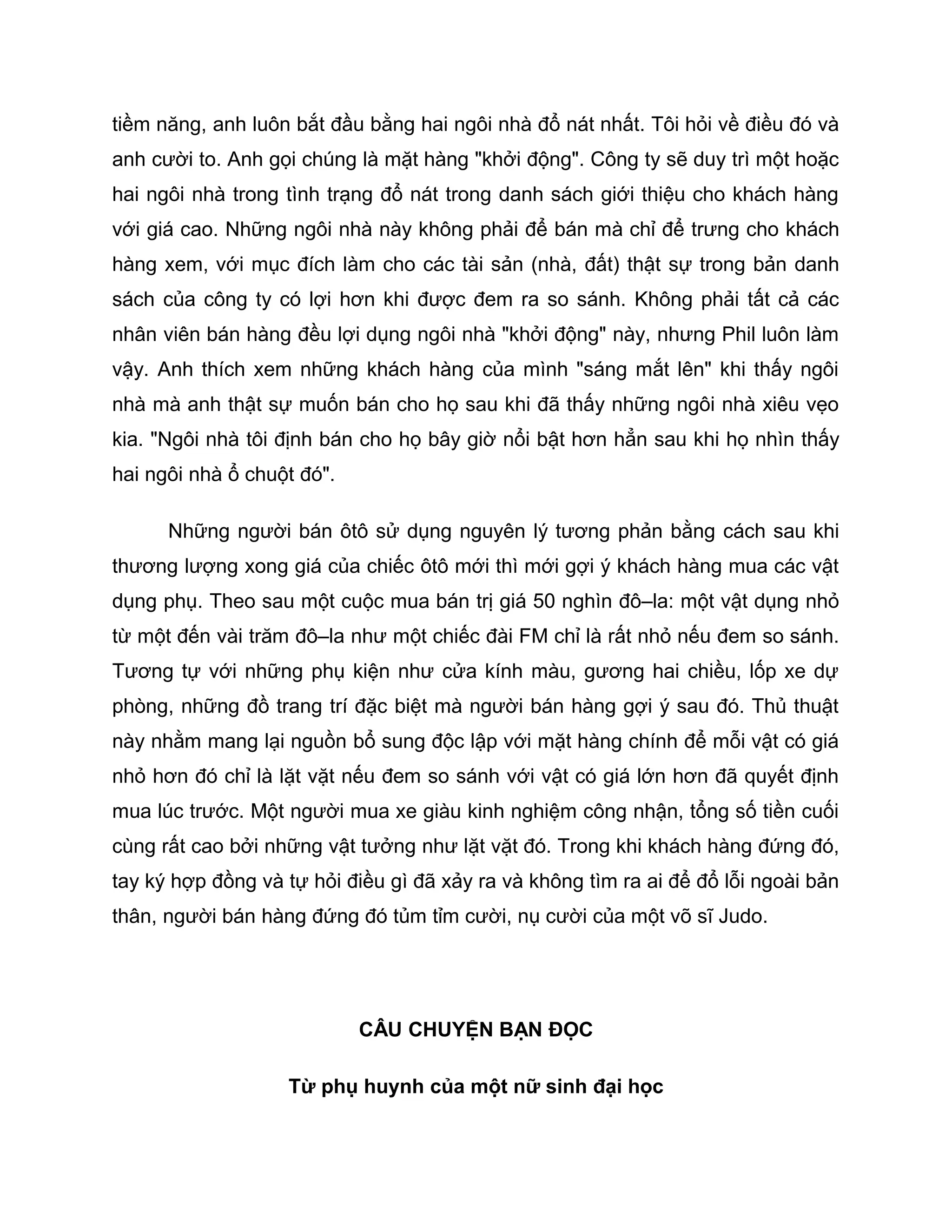 tiềm năng, anh luôn bắt đầu bằng hai ngôi nhà đổ nát nhất. Tôi hỏi về điều đó và
anh cười to. Anh gọi chúng là mặt hàng "khởi động". Công ty sẽ duy trì một hoặc
hai ngôi nhà trong tình trạng đổ nát trong danh sách giới thiệu cho khách hàng
với giá cao. Những ngôi nhà này không phải để bán mà chỉ để trưng cho khách
hàng xem, với mục đích làm cho các tài sản (nhà, đất) thật sự trong bản danh
sách của công ty có lợi hơn khi được đem ra so sánh. Không phải tất cả các
nhân viên bán hàng đều lợi dụng ngôi nhà "khởi động" này, nhưng Phil luôn làm
vậy. Anh thích xem những khách hàng của mình "sáng mắt lên" khi thấy ngôi
nhà mà anh thật sự muốn bán cho họ sau khi đã thấy những ngôi nhà xiêu vẹo
kia. "Ngôi nhà tôi định bán cho họ bây giờ nổi bật hơn hẳn sau khi họ nhìn thấy
hai ngôi nhà ổ chuột đó".

      Những người bán ôtô sử dụng nguyên lý tương phản bằng cách sau khi
thương lượng xong giá của chiếc ôtô mới thì mới gợi ý khách hàng mua các vật
dụng phụ. Theo sau một cuộc mua bán trị giá 50 nghìn đô–la: một vật dụng nhỏ
từ một đến vài trăm đô–la như một chiếc đài FM chỉ là rất nhỏ nếu đem so sánh.
Tương tự với những phụ kiện như cửa kính màu, gương hai chiều, lốp xe dự
phòng, những đồ trang trí đặc biệt mà người bán hàng gợi ý sau đó. Thủ thuật
này nhằm mang lại nguồn bổ sung độc lập với mặt hàng chính để mỗi vật có giá
nhỏ hơn đó chỉ là lặt vặt nếu đem so sánh với vật có giá lớn hơn đã quyết định
mua lúc trước. Một người mua xe giàu kinh nghiệm công nhận, tổng số tiền cuối
cùng rất cao bởi những vật tưởng như lặt vặt đó. Trong khi khách hàng đứng đó,
tay ký hợp đồng và tự hỏi điều gì đã xảy ra và không tìm ra ai để đổ lỗi ngoài bản
thân, người bán hàng đứng đó tủm tỉm cười, nụ cười của một võ sĩ Judo.




                            CÂU CHUYỆN BẠN ĐỌC

                   Từ phụ huynh của một nữ sinh đại học
 