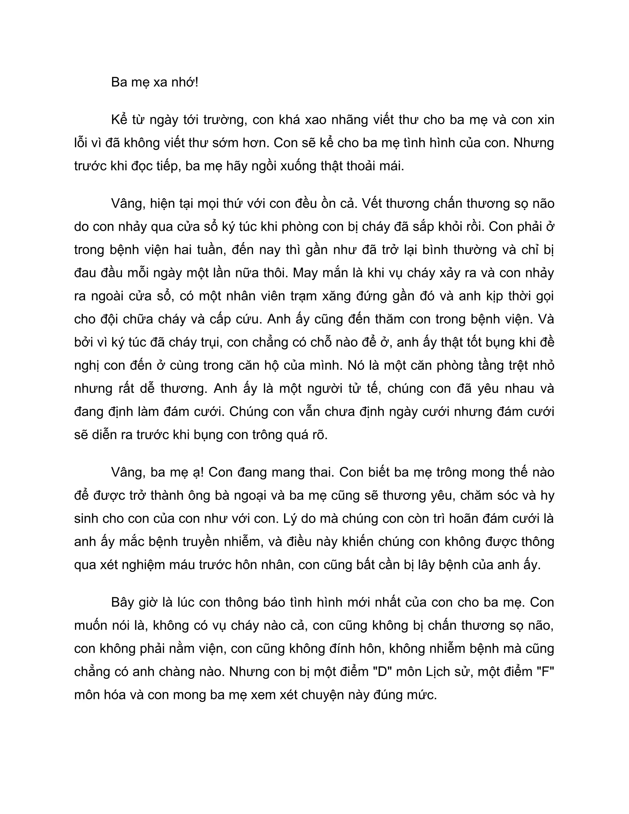Ba mẹ xa nhớ!

      Kể từ ngày tới trường, con khá xao nhãng viết thư cho ba mẹ và con xin
lỗi vì đã không viết thư sớm hơn. Con sẽ kể cho ba mẹ tình hình của con. Nhưng
trước khi đọc tiếp, ba mẹ hãy ngồi xuống thật thoải mái.

      Vâng, hiện tại mọi thứ với con đều ồn cả. Vết thương chấn thương sọ não
do con nhảy qua cửa sổ ký túc khi phòng con bị cháy đã sắp khỏi rồi. Con phải ở
trong bệnh viện hai tuần, đến nay thì gần như đã trở lại bình thường và chỉ bị
đau đầu mỗi ngày một lần nữa thôi. May mắn là khi vụ cháy xảy ra và con nhảy
ra ngoài cửa sổ, có một nhân viên trạm xăng đứng gần đó và anh kịp thời gọi
cho đội chữa cháy và cấp cứu. Anh ấy cũng đến thăm con trong bệnh viện. Và
bởi vì ký túc đã cháy trụi, con chẳng có chỗ nào để ở, anh ấy thật tốt bụng khi đề
nghị con đến ở cùng trong căn hộ của mình. Nó là một căn phòng tầng trệt nhỏ
nhưng rất dễ thương. Anh ấy là một người tử tế, chúng con đã yêu nhau và
đang định làm đám cưới. Chúng con vẫn chưa định ngày cưới nhưng đám cưới
sẽ diễn ra trước khi bụng con trông quá rõ.

      Vâng, ba mẹ ạ! Con đang mang thai. Con biết ba mẹ trông mong thế nào
để được trở thành ông bà ngoại và ba mẹ cũng sẽ thương yêu, chăm sóc và hy
sinh cho con của con như với con. Lý do mà chúng con còn trì hoãn đám cưới là
anh ấy mắc bệnh truyền nhiễm, và điều này khiến chúng con không được thông
qua xét nghiệm máu trước hôn nhân, con cũng bất cần bị lây bệnh của anh ấy.

      Bây giờ là lúc con thông báo tình hình mới nhất của con cho ba mẹ. Con
muốn nói là, không có vụ cháy nào cả, con cũng không bị chấn thương sọ não,
con không phải nằm viện, con cũng không đính hôn, không nhiễm bệnh mà cũng
chẳng có anh chàng nào. Nhưng con bị một điểm "D" môn Lịch sử, một điểm "F"
môn hóa và con mong ba mẹ xem xét chuyện này đúng mức.
 