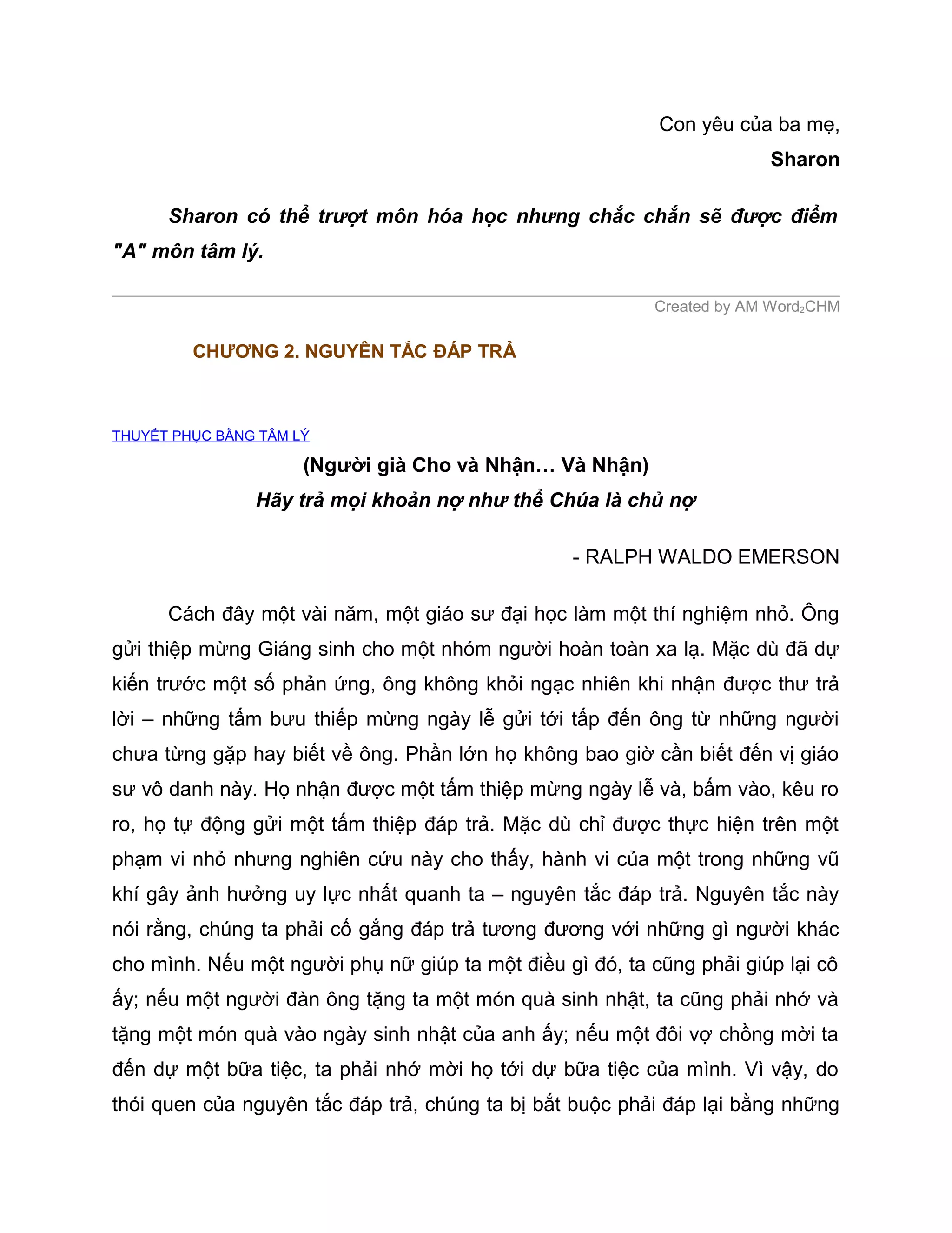 Con yêu của ba mẹ,
                                                                        Sharon

      Sharon có thể trượt môn hóa học nhưng chắc chắn sẽ được điểm
"A" môn tâm lý.

                                                           Created by AM Word2CHM

         CHƯƠNG 2. NGUYÊN TẮC ĐÁP TRẢ



THUYẾT PHỤC BẰNG TÂM LÝ

                      (Người già Cho và Nhận… Và Nhận)
                Hãy trả mọi khoản nợ như thể Chúa là chủ nợ

                                                  - RALPH WALDO EMERSON

      Cách đây một vài năm, một giáo sư đại học làm một thí nghiệm nhỏ. Ông
gửi thiệp mừng Giáng sinh cho một nhóm người hoàn toàn xa lạ. Mặc dù đã dự
kiến trước một số phản ứng, ông không khỏi ngạc nhiên khi nhận được thư trả
lời – những tấm bưu thiếp mừng ngày lễ gửi tới tấp đến ông từ những người
chưa từng gặp hay biết về ông. Phần lớn họ không bao giờ cần biết đến vị giáo
sư vô danh này. Họ nhận được một tấm thiệp mừng ngày lễ và, bấm vào, kêu ro
ro, họ tự động gửi một tấm thiệp đáp trả. Mặc dù chỉ được thực hiện trên một
phạm vi nhỏ nhưng nghiên cứu này cho thấy, hành vi của một trong những vũ
khí gây ảnh hưởng uy lực nhất quanh ta – nguyên tắc đáp trả. Nguyên tắc này
nói rằng, chúng ta phải cố gắng đáp trả tương đương với những gì người khác
cho mình. Nếu một người phụ nữ giúp ta một điều gì đó, ta cũng phải giúp lại cô
ấy; nếu một người đàn ông tặng ta một món quà sinh nhật, ta cũng phải nhớ và
tặng một món quà vào ngày sinh nhật của anh ấy; nếu một đôi vợ chồng mời ta
đến dự một bữa tiệc, ta phải nhớ mời họ tới dự bữa tiệc của mình. Vì vậy, do
thói quen của nguyên tắc đáp trả, chúng ta bị bắt buộc phải đáp lại bằng những
 