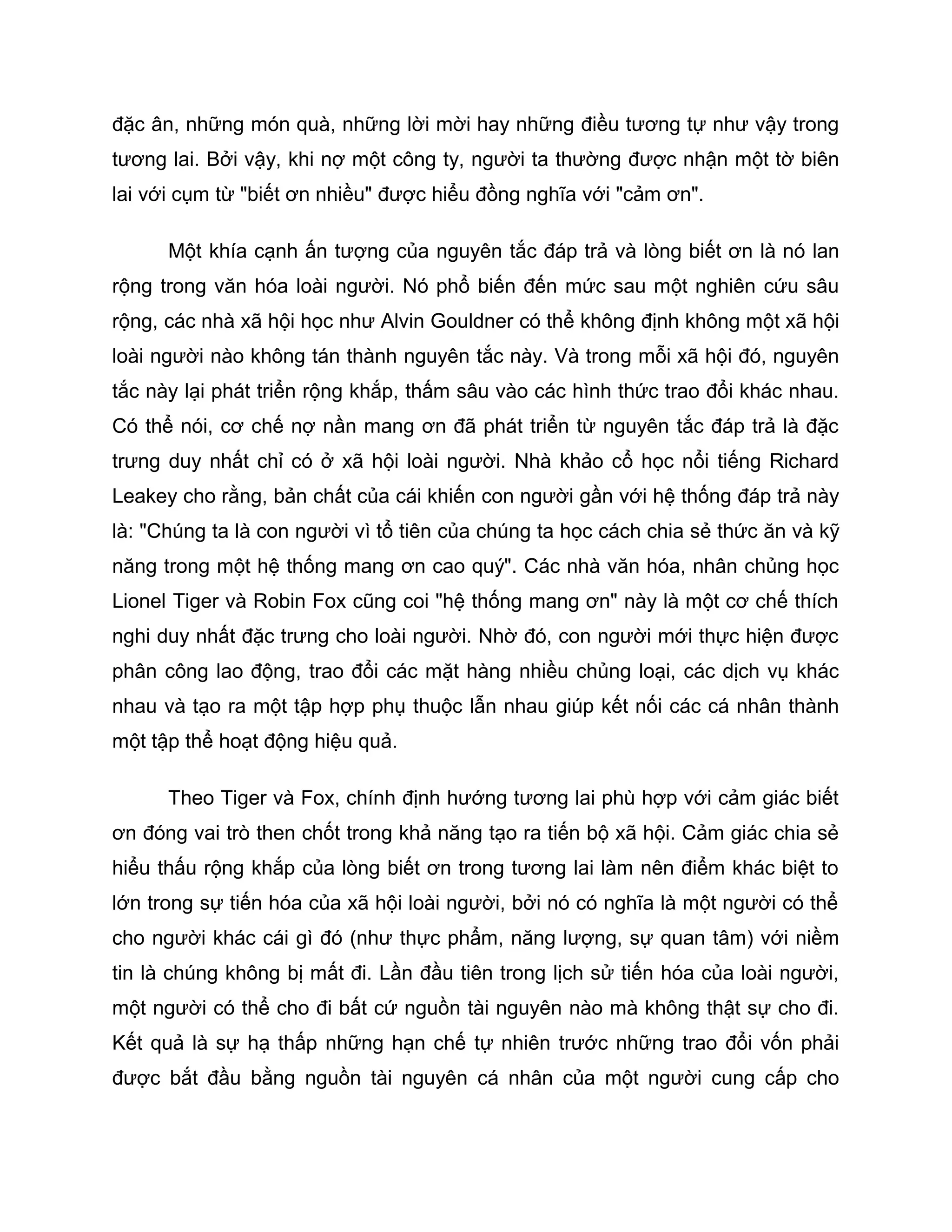 đặc ân, những món quà, những lời mời hay những điều tương tự như vậy trong
tương lai. Bởi vậy, khi nợ một công ty, người ta thường được nhận một tờ biên
lai với cụm từ "biết ơn nhiều" được hiểu đồng nghĩa với "cảm ơn".

      Một khía cạnh ấn tượng của nguyên tắc đáp trả và lòng biết ơn là nó lan
rộng trong văn hóa loài người. Nó phổ biến đến mức sau một nghiên cứu sâu
rộng, các nhà xã hội học như Alvin Gouldner có thể không định không một xã hội
loài người nào không tán thành nguyên tắc này. Và trong mỗi xã hội đó, nguyên
tắc này lại phát triển rộng khắp, thấm sâu vào các hình thức trao đổi khác nhau.
Có thể nói, cơ chế nợ nần mang ơn đã phát triển từ nguyên tắc đáp trả là đặc
trưng duy nhất chỉ có ở xã hội loài người. Nhà khảo cổ học nổi tiếng Richard
Leakey cho rằng, bản chất của cái khiến con người gần với hệ thống đáp trả này
là: "Chúng ta là con người vì tổ tiên của chúng ta học cách chia sẻ thức ăn và kỹ
năng trong một hệ thống mang ơn cao quý". Các nhà văn hóa, nhân chủng học
Lionel Tiger và Robin Fox cũng coi "hệ thống mang ơn" này là một cơ chế thích
nghi duy nhất đặc trưng cho loài người. Nhờ đó, con người mới thực hiện được
phân công lao động, trao đổi các mặt hàng nhiều chủng loại, các dịch vụ khác
nhau và tạo ra một tập hợp phụ thuộc lẫn nhau giúp kết nối các cá nhân thành
một tập thể hoạt động hiệu quả.

      Theo Tiger và Fox, chính định hướng tương lai phù hợp với cảm giác biết
ơn đóng vai trò then chốt trong khả năng tạo ra tiến bộ xã hội. Cảm giác chia sẻ
hiểu thấu rộng khắp của lòng biết ơn trong tương lai làm nên điểm khác biệt to
lớn trong sự tiến hóa của xã hội loài người, bởi nó có nghĩa là một người có thể
cho người khác cái gì đó (như thực phẩm, năng lượng, sự quan tâm) với niềm
tin là chúng không bị mất đi. Lần đầu tiên trong lịch sử tiến hóa của loài người,
một người có thể cho đi bất cứ nguồn tài nguyên nào mà không thật sự cho đi.
Kết quả là sự hạ thấp những hạn chế tự nhiên trước những trao đổi vốn phải
được bắt đầu bằng nguồn tài nguyên cá nhân của một người cung cấp cho
 