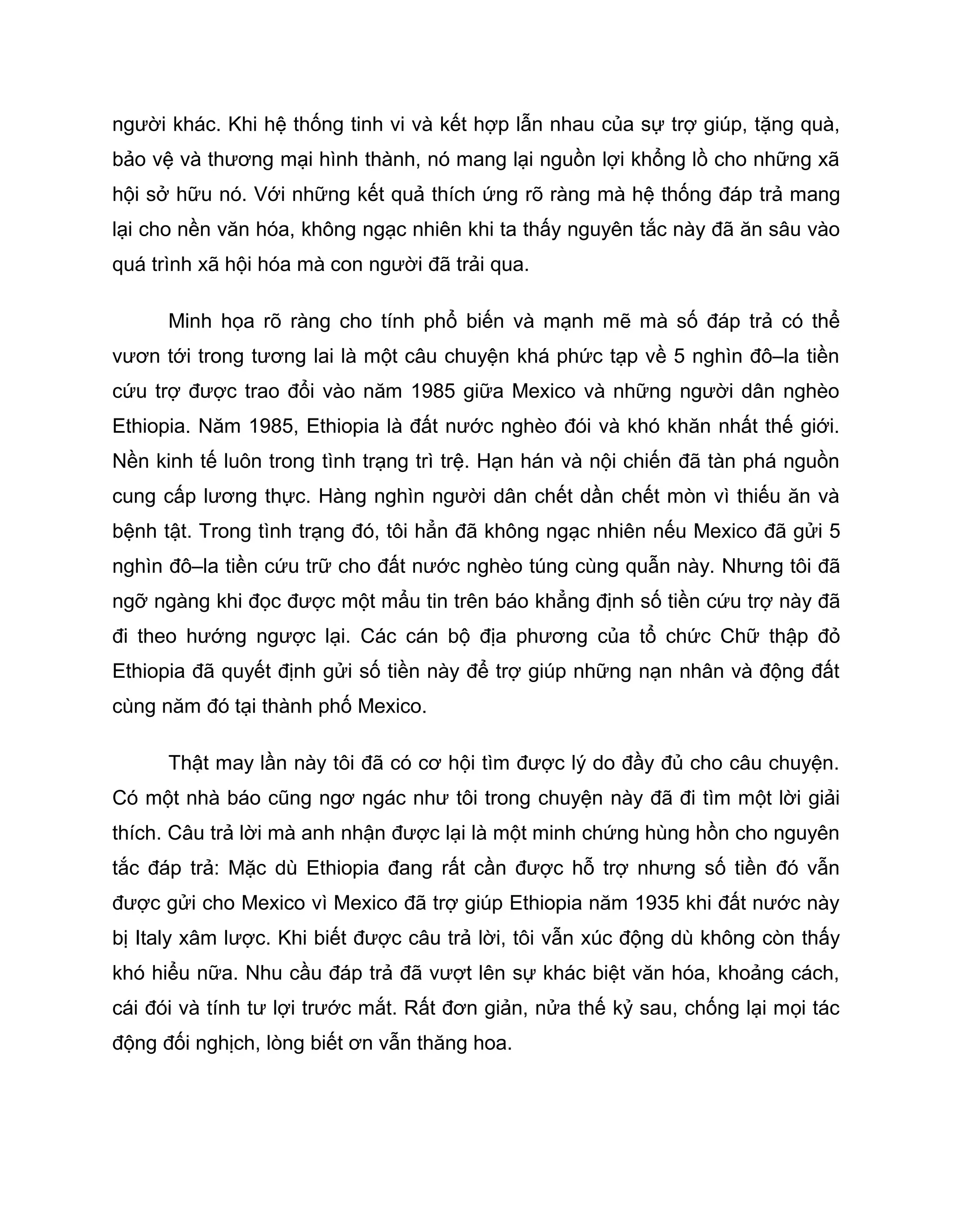 người khác. Khi hệ thống tinh vi và kết hợp lẫn nhau của sự trợ giúp, tặng quà,
bảo vệ và thương mại hình thành, nó mang lại nguồn lợi khổng lồ cho những xã
hội sở hữu nó. Với những kết quả thích ứng rõ ràng mà hệ thống đáp trả mang
lại cho nền văn hóa, không ngạc nhiên khi ta thấy nguyên tắc này đã ăn sâu vào
quá trình xã hội hóa mà con người đã trải qua.

      Minh họa rõ ràng cho tính phổ biến và mạnh mẽ mà số đáp trả có thể
vươn tới trong tương lai là một câu chuyện khá phức tạp về 5 nghìn đô–la tiền
cứu trợ được trao đổi vào năm 1985 giữa Mexico và những người dân nghèo
Ethiopia. Năm 1985, Ethiopia là đất nước nghèo đói và khó khăn nhất thế giới.
Nền kinh tế luôn trong tình trạng trì trệ. Hạn hán và nội chiến đã tàn phá nguồn
cung cấp lương thực. Hàng nghìn người dân chết dần chết mòn vì thiếu ăn và
bệnh tật. Trong tình trạng đó, tôi hẳn đã không ngạc nhiên nếu Mexico đã gửi 5
nghìn đô–la tiền cứu trữ cho đất nước nghèo túng cùng quẫn này. Nhưng tôi đã
ngỡ ngàng khi đọc được một mẩu tin trên báo khẳng định số tiền cứu trợ này đã
đi theo hướng ngược lại. Các cán bộ địa phương của tổ chức Chữ thập đỏ
Ethiopia đã quyết định gửi số tiền này để trợ giúp những nạn nhân và động đất
cùng năm đó tại thành phố Mexico.

      Thật may lần này tôi đã có cơ hội tìm được lý do đầy đủ cho câu chuyện.
Có một nhà báo cũng ngơ ngác như tôi trong chuyện này đã đi tìm một lời giải
thích. Câu trả lời mà anh nhận được lại là một minh chứng hùng hồn cho nguyên
tắc đáp trả: Mặc dù Ethiopia đang rất cần được hỗ trợ nhưng số tiền đó vẫn
được gửi cho Mexico vì Mexico đã trợ giúp Ethiopia năm 1935 khi đất nước này
bị Italy xâm lược. Khi biết được câu trả lời, tôi vẫn xúc động dù không còn thấy
khó hiểu nữa. Nhu cầu đáp trả đã vượt lên sự khác biệt văn hóa, khoảng cách,
cái đói và tính tư lợi trước mắt. Rất đơn giản, nửa thế kỷ sau, chống lại mọi tác
động đối nghịch, lòng biết ơn vẫn thăng hoa.
 