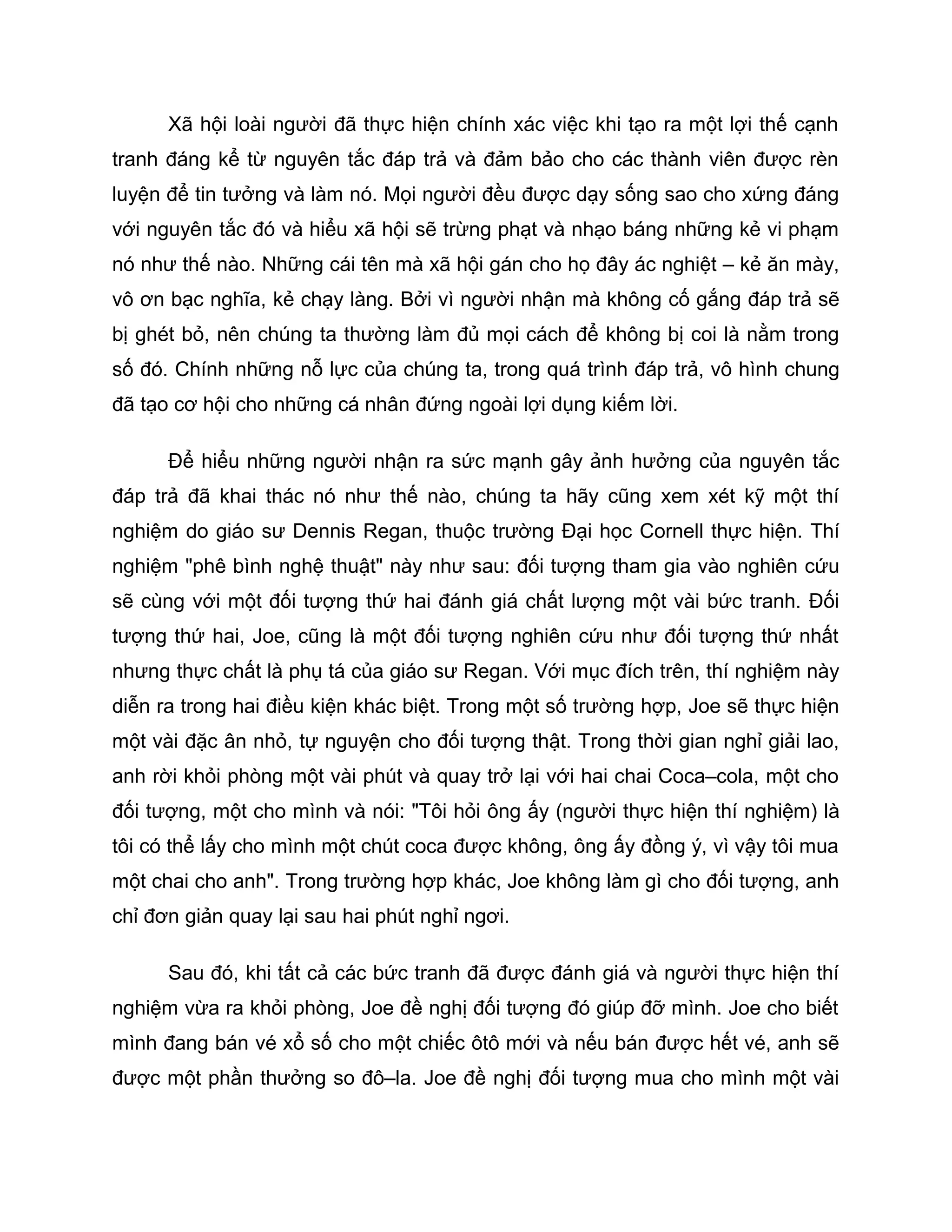 Xã hội loài người đã thực hiện chính xác việc khi tạo ra một lợi thế cạnh
tranh đáng kể từ nguyên tắc đáp trả và đảm bảo cho các thành viên được rèn
luyện để tin tưởng và làm nó. Mọi người đều được dạy sống sao cho xứng đáng
với nguyên tắc đó và hiểu xã hội sẽ trừng phạt và nhạo báng những kẻ vi phạm
nó như thế nào. Những cái tên mà xã hội gán cho họ đây ác nghiệt – kẻ ăn mày,
vô ơn bạc nghĩa, kẻ chạy làng. Bởi vì người nhận mà không cố gắng đáp trả sẽ
bị ghét bỏ, nên chúng ta thường làm đủ mọi cách để không bị coi là nằm trong
số đó. Chính những nỗ lực của chúng ta, trong quá trình đáp trả, vô hình chung
đã tạo cơ hội cho những cá nhân đứng ngoài lợi dụng kiếm lời.

      Để hiểu những người nhận ra sức mạnh gây ảnh hưởng của nguyên tắc
đáp trả đã khai thác nó như thế nào, chúng ta hãy cũng xem xét kỹ một thí
nghiệm do giáo sư Dennis Regan, thuộc trường Đại học Cornell thực hiện. Thí
nghiệm "phê bình nghệ thuật" này như sau: đối tượng tham gia vào nghiên cứu
sẽ cùng với một đối tượng thứ hai đánh giá chất lượng một vài bức tranh. Đối
tượng thứ hai, Joe, cũng là một đối tượng nghiên cứu như đối tượng thứ nhất
nhưng thực chất là phụ tá của giáo sư Regan. Với mục đích trên, thí nghiệm này
diễn ra trong hai điều kiện khác biệt. Trong một số trường hợp, Joe sẽ thực hiện
một vài đặc ân nhỏ, tự nguyện cho đối tượng thật. Trong thời gian nghỉ giải lao,
anh rời khỏi phòng một vài phút và quay trở lại với hai chai Coca–cola, một cho
đối tượng, một cho mình và nói: "Tôi hỏi ông ấy (người thực hiện thí nghiệm) là
tôi có thể lấy cho mình một chút coca được không, ông ấy đồng ý, vì vậy tôi mua
một chai cho anh". Trong trường hợp khác, Joe không làm gì cho đối tượng, anh
chỉ đơn giản quay lại sau hai phút nghỉ ngơi.

      Sau đó, khi tất cả các bức tranh đã được đánh giá và người thực hiện thí
nghiệm vừa ra khỏi phòng, Joe đề nghị đối tượng đó giúp đỡ mình. Joe cho biết
mình đang bán vé xổ số cho một chiếc ôtô mới và nếu bán được hết vé, anh sẽ
được một phần thưởng so đô–la. Joe đề nghị đối tượng mua cho mình một vài
 