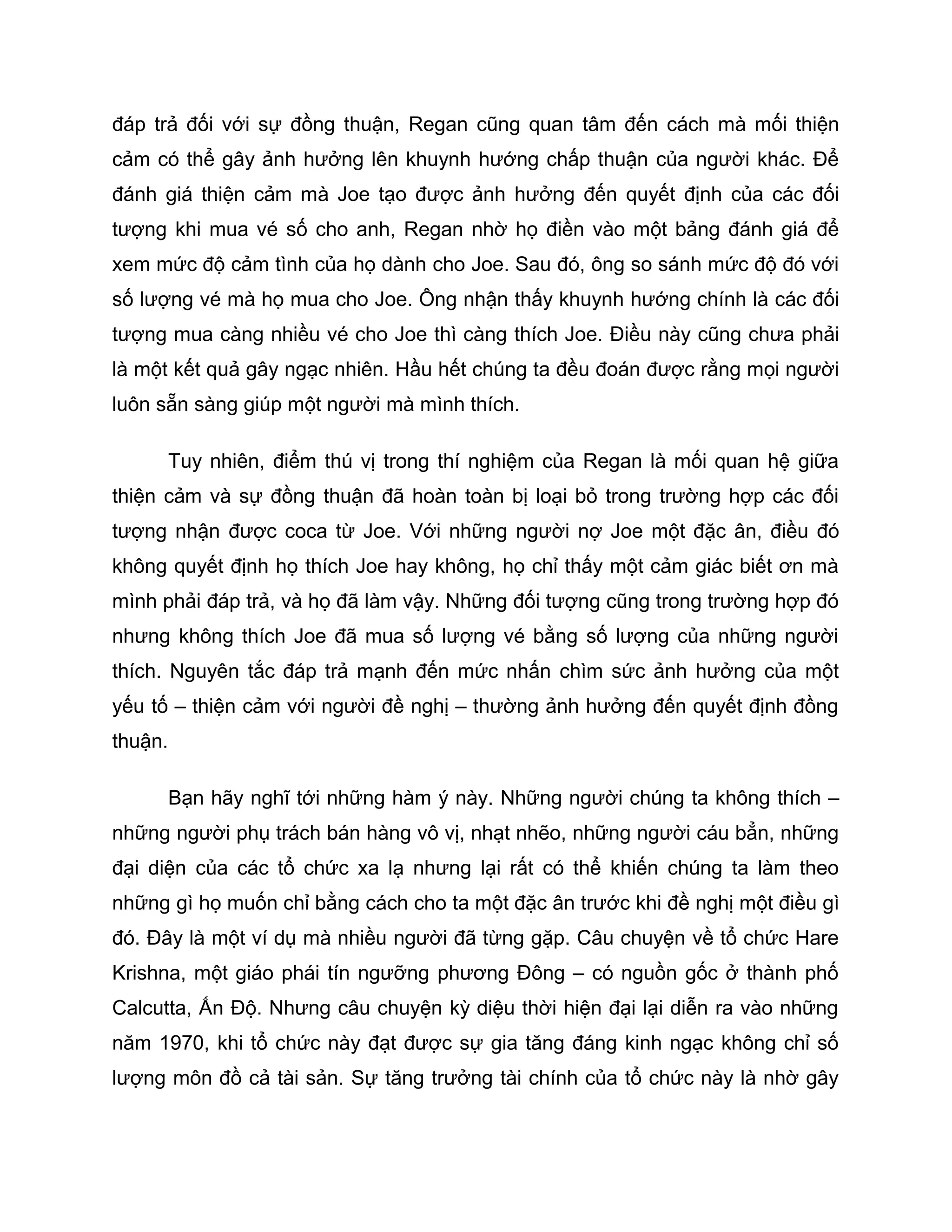 đáp trả đối với sự đồng thuận, Regan cũng quan tâm đến cách mà mối thiện
cảm có thể gây ảnh hưởng lên khuynh hướng chấp thuận của người khác. Để
đánh giá thiện cảm mà Joe tạo được ảnh hưởng đến quyết định của các đối
tượng khi mua vé số cho anh, Regan nhờ họ điền vào một bảng đánh giá để
xem mức độ cảm tình của họ dành cho Joe. Sau đó, ông so sánh mức độ đó với
số lượng vé mà họ mua cho Joe. Ông nhận thấy khuynh hướng chính là các đối
tượng mua càng nhiều vé cho Joe thì càng thích Joe. Điều này cũng chưa phải
là một kết quả gây ngạc nhiên. Hầu hết chúng ta đều đoán được rằng mọi người
luôn sẵn sàng giúp một người mà mình thích.

      Tuy nhiên, điểm thú vị trong thí nghiệm của Regan là mối quan hệ giữa
thiện cảm và sự đồng thuận đã hoàn toàn bị loại bỏ trong trường hợp các đối
tượng nhận được coca từ Joe. Với những người nợ Joe một đặc ân, điều đó
không quyết định họ thích Joe hay không, họ chỉ thấy một cảm giác biết ơn mà
mình phải đáp trả, và họ đã làm vậy. Những đối tượng cũng trong trường hợp đó
nhưng không thích Joe đã mua số lượng vé bằng số lượng của những người
thích. Nguyên tắc đáp trả mạnh đến mức nhấn chìm sức ảnh hưởng của một
yếu tố – thiện cảm với người đề nghị – thường ảnh hưởng đến quyết định đồng
thuận.

      Bạn hãy nghĩ tới những hàm ý này. Những người chúng ta không thích –
những người phụ trách bán hàng vô vị, nhạt nhẽo, những người cáu bẳn, những
đại diện của các tổ chức xa lạ nhưng lại rất có thể khiến chúng ta làm theo
những gì họ muốn chỉ bằng cách cho ta một đặc ân trước khi đề nghị một điều gì
đó. Đây là một ví dụ mà nhiều người đã từng gặp. Câu chuyện về tổ chức Hare
Krishna, một giáo phái tín ngưỡng phương Đông – có nguồn gốc ở thành phố
Calcutta, Ấn Độ. Nhưng câu chuyện kỳ diệu thời hiện đại lại diễn ra vào những
năm 1970, khi tổ chức này đạt được sự gia tăng đáng kinh ngạc không chỉ số
lượng môn đồ cả tài sản. Sự tăng trưởng tài chính của tổ chức này là nhờ gây
 
