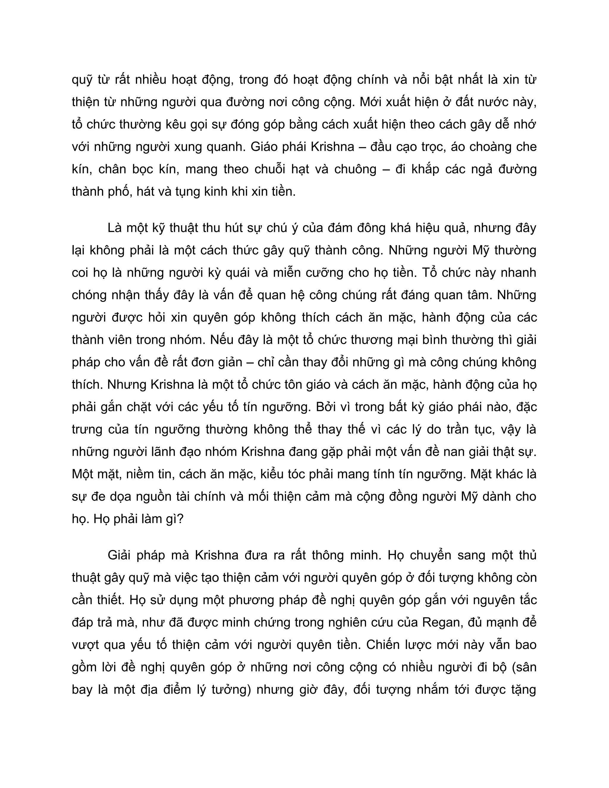 quỹ từ rất nhiều hoạt động, trong đó hoạt động chính và nổi bật nhất là xin từ
thiện từ những người qua đường nơi công cộng. Mới xuất hiện ở đất nước này,
tổ chức thường kêu gọi sự đóng góp bằng cách xuất hiện theo cách gây dễ nhớ
với những người xung quanh. Giáo phái Krishna – đầu cạo trọc, áo choàng che
kín, chân bọc kín, mang theo chuỗi hạt và chuông – đi khắp các ngả đường
thành phố, hát và tụng kinh khi xin tiền.

      Là một kỹ thuật thu hút sự chú ý của đám đông khá hiệu quả, nhưng đây
lại không phải là một cách thức gây quỹ thành công. Những người Mỹ thường
coi họ là những người kỳ quái và miễn cưỡng cho họ tiền. Tổ chức này nhanh
chóng nhận thấy đây là vấn để quan hệ công chúng rất đáng quan tâm. Những
người được hỏi xin quyên góp không thích cách ăn mặc, hành động của các
thành viên trong nhóm. Nếu đây là một tổ chức thương mại bình thường thì giải
pháp cho vấn đề rất đơn giản – chỉ cần thay đổi những gì mà công chúng không
thích. Nhưng Krishna là một tổ chức tôn giáo và cách ăn mặc, hành động của họ
phải gắn chặt với các yếu tố tín ngưỡng. Bởi vì trong bất kỳ giáo phái nào, đặc
trưng của tín ngưỡng thường không thể thay thế vì các lý do trần tục, vậy là
những người lãnh đạo nhóm Krishna đang gặp phải một vấn đề nan giải thật sự.
Một mặt, niềm tin, cách ăn mặc, kiểu tóc phải mang tính tín ngưỡng. Mặt khác là
sự đe dọa nguồn tài chính và mối thiện cảm mà cộng đồng người Mỹ dành cho
họ. Họ phải làm gì?

      Giải pháp mà Krishna đưa ra rất thông minh. Họ chuyển sang một thủ
thuật gây quỹ mà việc tạo thiện cảm với người quyên góp ở đối tượng không còn
cần thiết. Họ sử dụng một phương pháp đề nghị quyên góp gắn với nguyên tắc
đáp trả mà, như đã được minh chứng trong nghiên cứu của Regan, đủ mạnh để
vượt qua yếu tố thiện cảm với người quyên tiền. Chiến lược mới này vẫn bao
gồm lời đề nghị quyên góp ở những nơi công cộng có nhiều người đi bộ (sân
bay là một địa điểm lý tưởng) nhưng giờ đây, đối tượng nhắm tới được tặng
 
