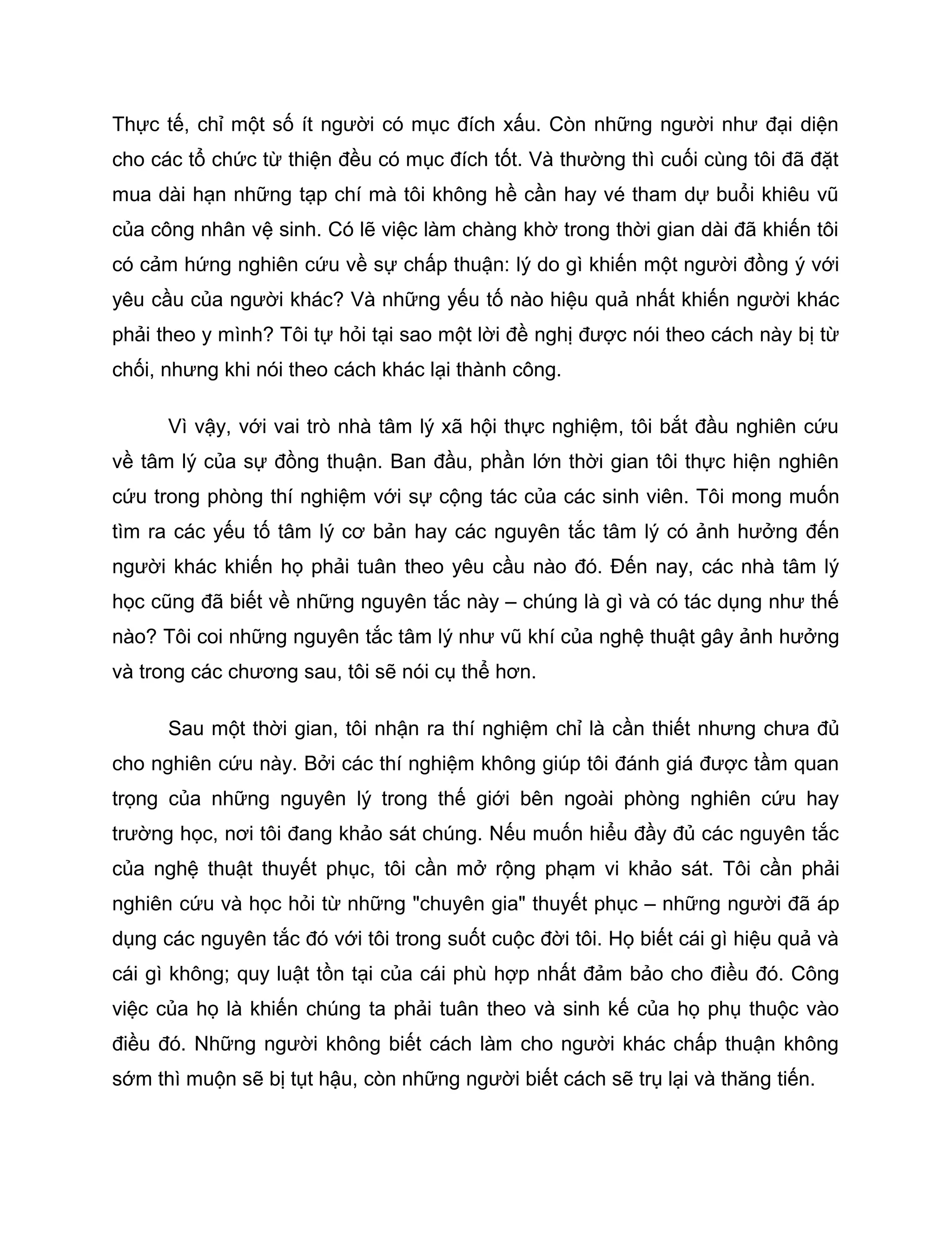Thực tế, chỉ một số ít người có mục đích xấu. Còn những người như đại diện
cho các tổ chức từ thiện đều có mục đích tốt. Và thường thì cuối cùng tôi đã đặt
mua dài hạn những tạp chí mà tôi không hề cần hay vé tham dự buổi khiêu vũ
của công nhân vệ sinh. Có lẽ việc làm chàng khờ trong thời gian dài đã khiến tôi
có cảm hứng nghiên cứu về sự chấp thuận: lý do gì khiến một người đồng ý với
yêu cầu của người khác? Và những yếu tố nào hiệu quả nhất khiến người khác
phải theo y mình? Tôi tự hỏi tại sao một lời đề nghị được nói theo cách này bị từ
chối, nhưng khi nói theo cách khác lại thành công.

      Vì vậy, với vai trò nhà tâm lý xã hội thực nghiệm, tôi bắt đầu nghiên cứu
về tâm lý của sự đồng thuận. Ban đầu, phần lớn thời gian tôi thực hiện nghiên
cứu trong phòng thí nghiệm với sự cộng tác của các sinh viên. Tôi mong muốn
tìm ra các yếu tố tâm lý cơ bản hay các nguyên tắc tâm lý có ảnh hưởng đến
người khác khiến họ phải tuân theo yêu cầu nào đó. Đến nay, các nhà tâm lý
học cũng đã biết về những nguyên tắc này – chúng là gì và có tác dụng như thế
nào? Tôi coi những nguyên tắc tâm lý như vũ khí của nghệ thuật gây ảnh hưởng
và trong các chương sau, tôi sẽ nói cụ thể hơn.

      Sau một thời gian, tôi nhận ra thí nghiệm chỉ là cần thiết nhưng chưa đủ
cho nghiên cứu này. Bởi các thí nghiệm không giúp tôi đánh giá được tầm quan
trọng của những nguyên lý trong thế giới bên ngoài phòng nghiên cứu hay
trường học, nơi tôi đang khảo sát chúng. Nếu muốn hiểu đầy đủ các nguyên tắc
của nghệ thuật thuyết phục, tôi cần mở rộng phạm vi khảo sát. Tôi cần phải
nghiên cứu và học hỏi từ những "chuyên gia" thuyết phục – những người đã áp
dụng các nguyên tắc đó với tôi trong suốt cuộc đời tôi. Họ biết cái gì hiệu quả và
cái gì không; quy luật tồn tại của cái phù hợp nhất đảm bảo cho điều đó. Công
việc của họ là khiến chúng ta phải tuân theo và sinh kế của họ phụ thuộc vào
điều đó. Những người không biết cách làm cho người khác chấp thuận không
sớm thì muộn sẽ bị tụt hậu, còn những người biết cách sẽ trụ lại và thăng tiến.
 