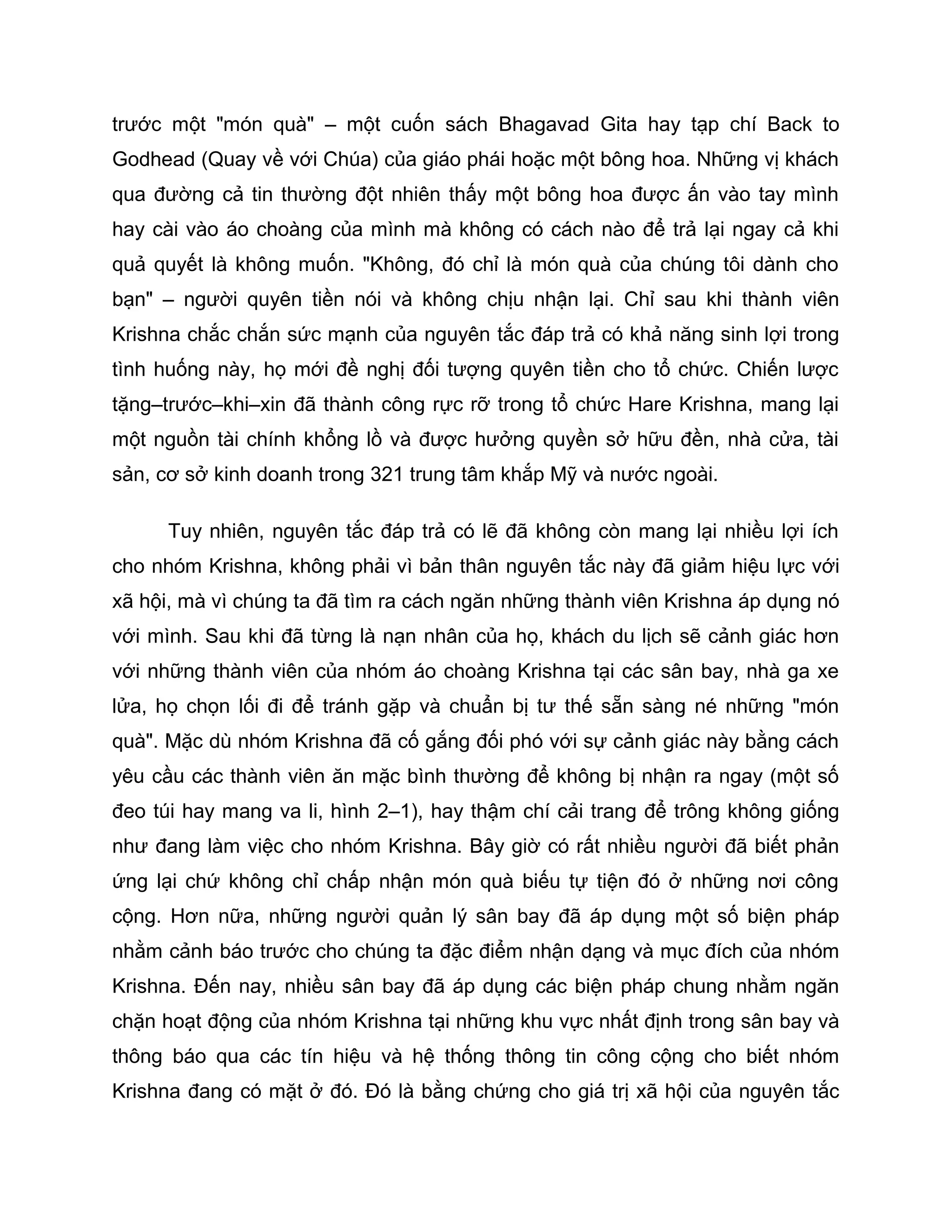 trước một "món quà" – một cuốn sách Bhagavad Gita hay tạp chí Back to
Godhead (Quay về với Chúa) của giáo phái hoặc một bông hoa. Những vị khách
qua đường cả tin thường đột nhiên thấy một bông hoa được ấn vào tay mình
hay cài vào áo choàng của mình mà không có cách nào để trả lại ngay cả khi
quả quyết là không muốn. "Không, đó chỉ là món quà của chúng tôi dành cho
bạn" – người quyên tiền nói và không chịu nhận lại. Chỉ sau khi thành viên
Krishna chắc chắn sức mạnh của nguyên tắc đáp trả có khả năng sinh lợi trong
tình huống này, họ mới đề nghị đối tượng quyên tiền cho tổ chức. Chiến lược
tặng–trước–khi–xin đã thành công rực rỡ trong tổ chức Hare Krishna, mang lại
một nguồn tài chính khổng lồ và được hưởng quyền sở hữu đền, nhà cửa, tài
sản, cơ sở kinh doanh trong 321 trung tâm khắp Mỹ và nước ngoài.

      Tuy nhiên, nguyên tắc đáp trả có lẽ đã không còn mang lại nhiều lợi ích
cho nhóm Krishna, không phải vì bản thân nguyên tắc này đã giảm hiệu lực với
xã hội, mà vì chúng ta đã tìm ra cách ngăn những thành viên Krishna áp dụng nó
với mình. Sau khi đã từng là nạn nhân của họ, khách du lịch sẽ cảnh giác hơn
với những thành viên của nhóm áo choàng Krishna tại các sân bay, nhà ga xe
lửa, họ chọn lối đi để tránh gặp và chuẩn bị tư thế sẵn sàng né những "món
quà". Mặc dù nhóm Krishna đã cố gắng đối phó với sự cảnh giác này bằng cách
yêu cầu các thành viên ăn mặc bình thường để không bị nhận ra ngay (một số
đeo túi hay mang va li, hình 2–1), hay thậm chí cải trang để trông không giống
như đang làm việc cho nhóm Krishna. Bây giờ có rất nhiều người đã biết phản
ứng lại chứ không chỉ chấp nhận món quà biếu tự tiện đó ở những nơi công
cộng. Hơn nữa, những người quản lý sân bay đã áp dụng một số biện pháp
nhằm cảnh báo trước cho chúng ta đặc điểm nhận dạng và mục đích của nhóm
Krishna. Đến nay, nhiều sân bay đã áp dụng các biện pháp chung nhằm ngăn
chặn hoạt động của nhóm Krishna tại những khu vực nhất định trong sân bay và
thông báo qua các tín hiệu và hệ thống thông tin công cộng cho biết nhóm
Krishna đang có mặt ở đó. Đó là bằng chứng cho giá trị xã hội của nguyên tắc
 
