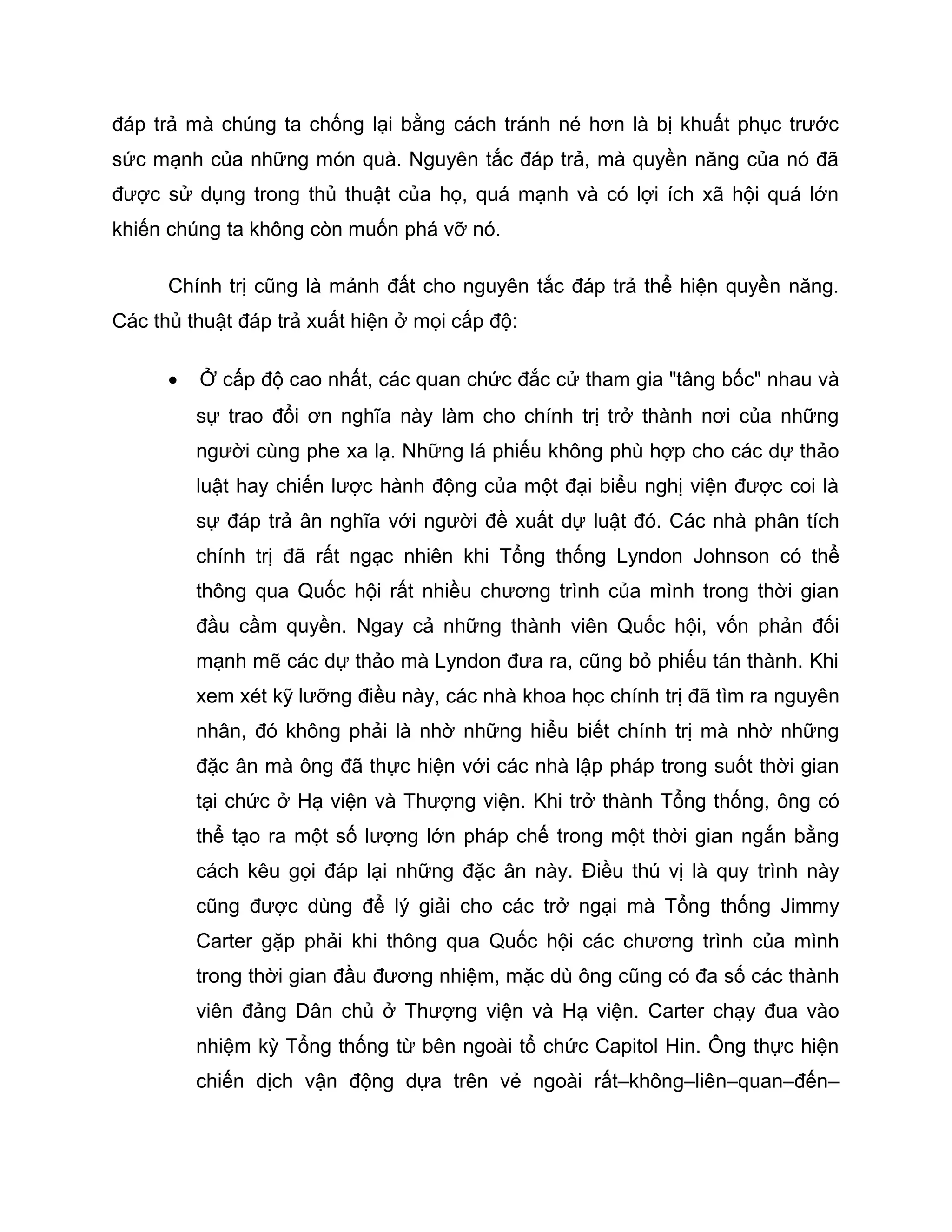 đáp trả mà chúng ta chống lại bằng cách tránh né hơn là bị khuất phục trước
sức mạnh của những món quà. Nguyên tắc đáp trả, mà quyền năng của nó đã
được sử dụng trong thủ thuật của họ, quá mạnh và có lợi ích xã hội quá lớn
khiến chúng ta không còn muốn phá vỡ nó.

      Chính trị cũng là mảnh đất cho nguyên tắc đáp trả thể hiện quyền năng.
Các thủ thuật đáp trả xuất hiện ở mọi cấp độ:

      •   Ở cấp độ cao nhất, các quan chức đắc cử tham gia "tâng bốc" nhau và
          sự trao đổi ơn nghĩa này làm cho chính trị trở thành nơi của những
          người cùng phe xa lạ. Những lá phiếu không phù hợp cho các dự thảo
          luật hay chiến lược hành động của một đại biểu nghị viện được coi là
          sự đáp trả ân nghĩa với người đề xuất dự luật đó. Các nhà phân tích
          chính trị đã rất ngạc nhiên khi Tổng thống Lyndon Johnson có thể
          thông qua Quốc hội rất nhiều chương trình của mình trong thời gian
          đầu cầm quyền. Ngay cả những thành viên Quốc hội, vốn phản đối
          mạnh mẽ các dự thảo mà Lyndon đưa ra, cũng bỏ phiếu tán thành. Khi
          xem xét kỹ lưỡng điều này, các nhà khoa học chính trị đã tìm ra nguyên
          nhân, đó không phải là nhờ những hiểu biết chính trị mà nhờ những
          đặc ân mà ông đã thực hiện với các nhà lập pháp trong suốt thời gian
          tại chức ở Hạ viện và Thượng viện. Khi trở thành Tổng thống, ông có
          thể tạo ra một số lượng lớn pháp chế trong một thời gian ngắn bằng
          cách kêu gọi đáp lại những đặc ân này. Điều thú vị là quy trình này
          cũng được dùng để lý giải cho các trở ngại mà Tổng thống Jimmy
          Carter gặp phải khi thông qua Quốc hội các chương trình của mình
          trong thời gian đầu đương nhiệm, mặc dù ông cũng có đa số các thành
          viên đảng Dân chủ ở Thượng viện và Hạ viện. Carter chạy đua vào
          nhiệm kỳ Tổng thống từ bên ngoài tổ chức Capitol Hin. Ông thực hiện
          chiến dịch vận động dựa trên vẻ ngoài rất–không–liên–quan–đến–
 