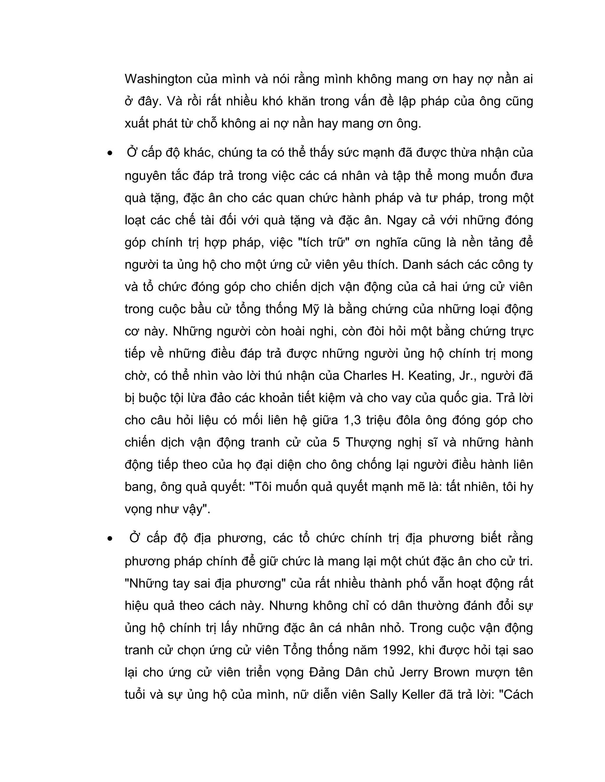 Washington của mình và nói rằng mình không mang ơn hay nợ nần ai
    ở đây. Và rồi rất nhiều khó khăn trong vấn đề lập pháp của ông cũng
    xuất phát từ chỗ không ai nợ nần hay mang ơn ông.

•   Ở cấp độ khác, chúng ta có thể thấy sức mạnh đã được thừa nhận của
    nguyên tắc đáp trả trong việc các cá nhân và tập thể mong muốn đưa
    quà tặng, đặc ân cho các quan chức hành pháp và tư pháp, trong một
    loạt các chế tài đối với quà tặng và đặc ân. Ngay cả với những đóng
    góp chính trị hợp pháp, việc "tích trữ" ơn nghĩa cũng là nền tảng để
    người ta ủng hộ cho một ứng cử viên yêu thích. Danh sách các công ty
    và tổ chức đóng góp cho chiến dịch vận động của cả hai ứng cử viên
    trong cuộc bầu cử tổng thống Mỹ là bằng chứng của những loại động
    cơ này. Những người còn hoài nghi, còn đòi hỏi một bằng chứng trực
    tiếp về những điều đáp trả được những người ủng hộ chính trị mong
    chờ, có thể nhìn vào lời thú nhận của Charles H. Keating, Jr., người đã
    bị buộc tội lừa đảo các khoản tiết kiệm và cho vay của quốc gia. Trả lời
    cho câu hỏi liệu có mối liên hệ giữa 1,3 triệu đôla ông đóng góp cho
    chiến dịch vận động tranh cử của 5 Thượng nghị sĩ và những hành
    động tiếp theo của họ đại diện cho ông chống lại người điều hành liên
    bang, ông quả quyết: "Tôi muốn quả quyết mạnh mẽ là: tất nhiên, tôi hy
    vọng như vậy".

•   Ở cấp độ địa phương, các tổ chức chính trị địa phương biết rằng
    phương pháp chính để giữ chức là mang lại một chút đặc ân cho cử tri.
    "Những tay sai địa phương" của rất nhiều thành phố vẫn hoạt động rất
    hiệu quả theo cách này. Nhưng không chỉ có dân thường đánh đổi sự
    ủng hộ chính trị lấy những đặc ân cá nhân nhỏ. Trong cuộc vận động
    tranh cử chọn ứng cử viên Tổng thống năm 1992, khi được hỏi tại sao
    lại cho ứng cử viên triển vọng Đảng Dân chủ Jerry Brown mượn tên
    tuổi và sự ủng hộ của mình, nữ diễn viên Sally Keller đã trả lời: "Cách
 