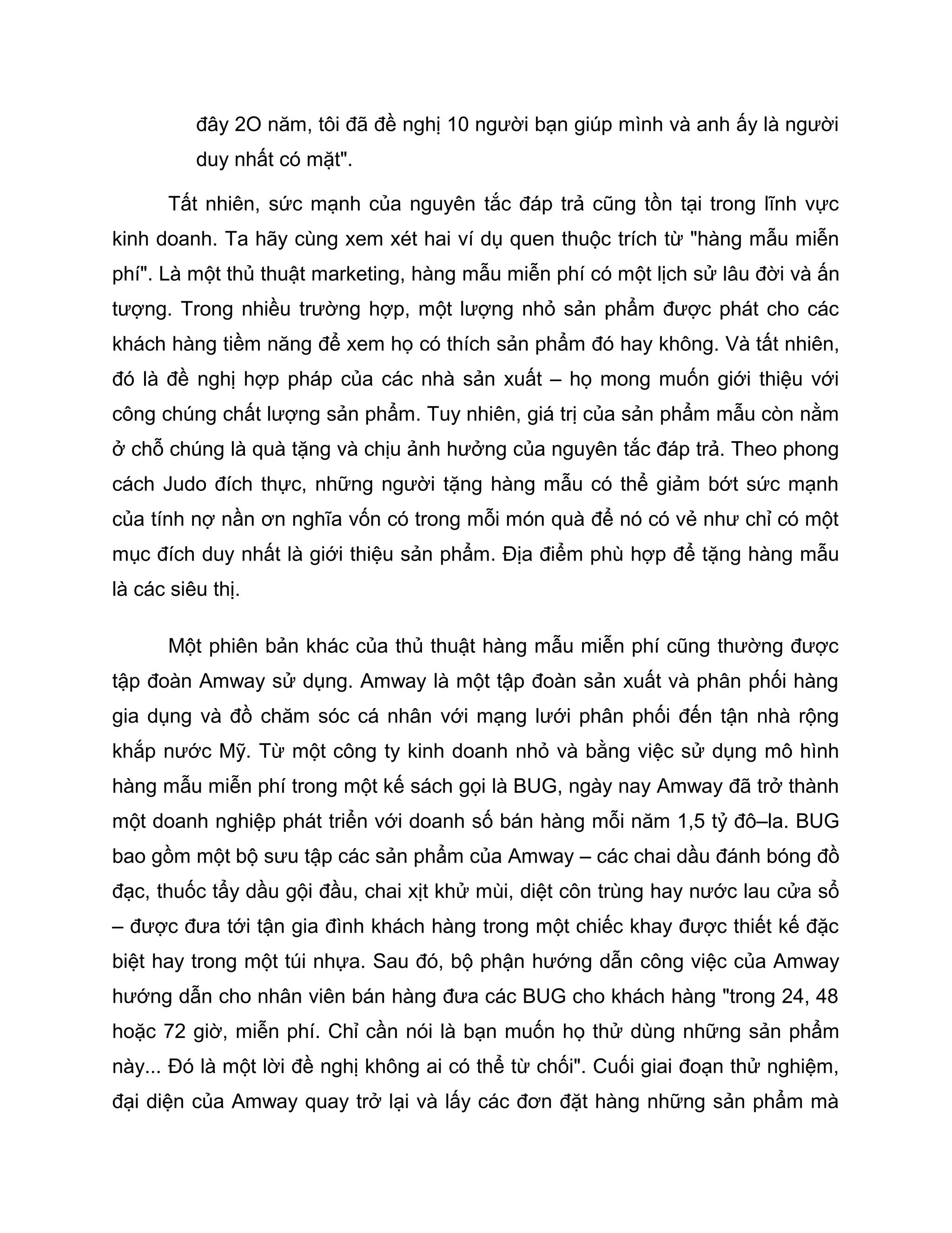 đây 2O năm, tôi đã đề nghị 10 người bạn giúp mình và anh ấy là người
          duy nhất có mặt".

      Tất nhiên, sức mạnh của nguyên tắc đáp trả cũng tồn tại trong lĩnh vực
kinh doanh. Ta hãy cùng xem xét hai ví dụ quen thuộc trích từ "hàng mẫu miễn
phí". Là một thủ thuật marketing, hàng mẫu miễn phí có một lịch sử lâu đời và ấn
tượng. Trong nhiều trường hợp, một lượng nhỏ sản phẩm được phát cho các
khách hàng tiềm năng để xem họ có thích sản phẩm đó hay không. Và tất nhiên,
đó là đề nghị hợp pháp của các nhà sản xuất – họ mong muốn giới thiệu với
công chúng chất lượng sản phẩm. Tuy nhiên, giá trị của sản phẩm mẫu còn nằm
ở chỗ chúng là quà tặng và chịu ảnh hưởng của nguyên tắc đáp trả. Theo phong
cách Judo đích thực, những người tặng hàng mẫu có thể giảm bớt sức mạnh
của tính nợ nần ơn nghĩa vốn có trong mỗi món quà để nó có vẻ như chỉ có một
mục đích duy nhất là giới thiệu sản phẩm. Địa điểm phù hợp để tặng hàng mẫu
là các siêu thị.

      Một phiên bản khác của thủ thuật hàng mẫu miễn phí cũng thường được
tập đoàn Amway sử dụng. Amway là một tập đoàn sản xuất và phân phối hàng
gia dụng và đồ chăm sóc cá nhân với mạng lưới phân phối đến tận nhà rộng
khắp nước Mỹ. Từ một công ty kinh doanh nhỏ và bằng việc sử dụng mô hình
hàng mẫu miễn phí trong một kế sách gọi là BUG, ngày nay Amway đã trở thành
một doanh nghiệp phát triển với doanh số bán hàng mỗi năm 1,5 tỷ đô–la. BUG
bao gồm một bộ sưu tập các sản phẩm của Amway – các chai dầu đánh bóng đồ
đạc, thuốc tẩy dầu gội đầu, chai xịt khử mùi, diệt côn trùng hay nước lau cửa sổ
– được đưa tới tận gia đình khách hàng trong một chiếc khay được thiết kế đặc
biệt hay trong một túi nhựa. Sau đó, bộ phận hướng dẫn công việc của Amway
hướng dẫn cho nhân viên bán hàng đưa các BUG cho khách hàng "trong 24, 48
hoặc 72 giờ, miễn phí. Chỉ cần nói là bạn muốn họ thử dùng những sản phẩm
này... Đó là một lời đề nghị không ai có thể từ chối". Cuối giai đoạn thử nghiệm,
đại diện của Amway quay trở lại và lấy các đơn đặt hàng những sản phẩm mà
 