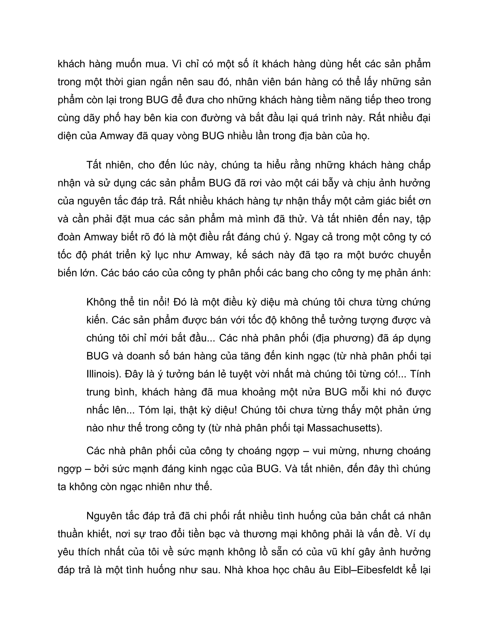 khách hàng muốn mua. Vì chỉ có một số ít khách hàng dùng hết các sản phẩm
trong một thời gian ngắn nên sau đó, nhân viên bán hàng có thể lấy những sản
phẩm còn lại trong BUG để đưa cho những khách hàng tiềm năng tiếp theo trong
cùng dãy phố hay bên kia con đường và bắt đầu lại quá trình này. Rất nhiều đại
diện của Amway đã quay vòng BUG nhiều lần trong địa bàn của họ.

      Tất nhiên, cho đến lúc này, chúng ta hiểu rằng những khách hàng chấp
nhận và sử dụng các sản phẩm BUG đã rơi vào một cái bẫy và chịu ảnh hưởng
của nguyên tắc đáp trả. Rất nhiều khách hàng tự nhận thấy một cảm giác biết ơn
và cần phải đặt mua các sản phẩm mà mình đã thử. Và tất nhiên đến nay, tập
đoàn Amway biết rõ đó là một điều rất đáng chú ý. Ngay cả trong một công ty có
tốc độ phát triển kỷ lục như Amway, kế sách này đã tạo ra một bước chuyển
biến lớn. Các báo cáo của công ty phân phối các bang cho công ty mẹ phản ánh:

      Không thể tin nổi! Đó là một điều kỳ diệu mà chúng tôi chưa từng chứng
      kiến. Các sản phẩm được bán với tốc độ không thể tưởng tượng được và
      chúng tôi chỉ mới bắt đầu... Các nhà phân phối (địa phương) đã áp dụng
      BUG và doanh số bán hàng của tăng đến kinh ngạc (từ nhà phân phối tại
      Illinois). Đây là ý tưởng bán lẻ tuyệt vời nhất mà chúng tôi từng có!... Tính
      trung bình, khách hàng đã mua khoảng một nửa BUG mỗi khi nó được
      nhấc lên... Tóm lại, thật kỳ diệu! Chúng tôi chưa từng thấy một phản ứng
      nào như thế trong công ty (từ nhà phân phối tại Massachusetts).

      Các nhà phân phối của công ty choáng ngợp – vui mừng, nhưng choáng
ngợp – bởi sức mạnh đáng kinh ngạc của BUG. Và tất nhiên, đến đây thì chúng
ta không còn ngạc nhiên như thế.

      Nguyên tắc đáp trả đã chi phối rất nhiều tình huống của bản chất cá nhân
thuần khiết, nơi sự trao đổi tiền bạc và thương mại không phải là vấn đề. Ví dụ
yêu thích nhất của tôi về sức mạnh không lồ sẵn có của vũ khí gây ảnh hưởng
đáp trả là một tình huống như sau. Nhà khoa học châu âu Eibl–Eibesfeldt kể lại
 