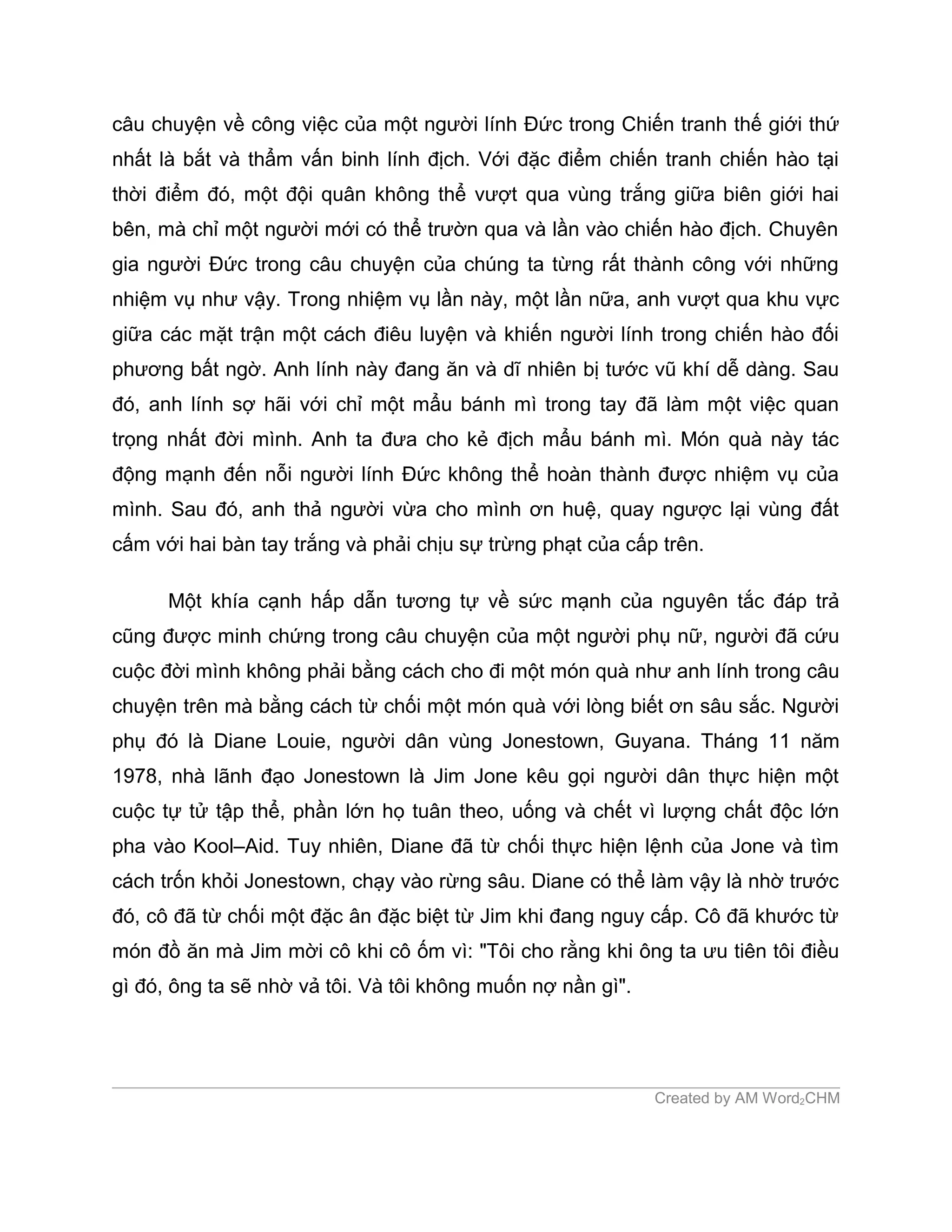câu chuyện về công việc của một người lính Đức trong Chiến tranh thế giới thứ
nhất là bắt và thẩm vấn binh lính địch. Với đặc điểm chiến tranh chiến hào tại
thời điểm đó, một đội quân không thể vượt qua vùng trắng giữa biên giới hai
bên, mà chỉ một người mới có thể trườn qua và lần vào chiến hào địch. Chuyên
gia người Đức trong câu chuyện của chúng ta từng rất thành công với những
nhiệm vụ như vậy. Trong nhiệm vụ lần này, một lần nữa, anh vượt qua khu vực
giữa các mặt trận một cách điêu luyện và khiến người lính trong chiến hào đối
phương bất ngờ. Anh lính này đang ăn và dĩ nhiên bị tước vũ khí dễ dàng. Sau
đó, anh lính sợ hãi với chỉ một mẩu bánh mì trong tay đã làm một việc quan
trọng nhất đời mình. Anh ta đưa cho kẻ địch mẩu bánh mì. Món quà này tác
động mạnh đến nỗi người lính Đức không thể hoàn thành được nhiệm vụ của
mình. Sau đó, anh thả người vừa cho mình ơn huệ, quay ngược lại vùng đất
cấm với hai bàn tay trắng và phải chịu sự trừng phạt của cấp trên.

      Một khía cạnh hấp dẫn tương tự về sức mạnh của nguyên tắc đáp trả
cũng được minh chứng trong câu chuyện của một người phụ nữ, người đã cứu
cuộc đời mình không phải bằng cách cho đi một món quà như anh lính trong câu
chuyện trên mà bằng cách từ chối một món quà với lòng biết ơn sâu sắc. Người
phụ đó là Diane Louie, người dân vùng Jonestown, Guyana. Tháng 11 năm
1978, nhà lãnh đạo Jonestown là Jim Jone kêu gọi người dân thực hiện một
cuộc tự tử tập thể, phần lớn họ tuân theo, uống và chết vì lượng chất độc lớn
pha vào Kool–Aid. Tuy nhiên, Diane đã từ chối thực hiện lệnh của Jone và tìm
cách trốn khỏi Jonestown, chạy vào rừng sâu. Diane có thể làm vậy là nhờ trước
đó, cô đã từ chối một đặc ân đặc biệt từ Jim khi đang nguy cấp. Cô đã khước từ
món đồ ăn mà Jim mời cô khi cô ốm vì: "Tôi cho rằng khi ông ta ưu tiên tôi điều
gì đó, ông ta sẽ nhờ vả tôi. Và tôi không muốn nợ nần gì".




                                                             Created by AM Word2CHM
 