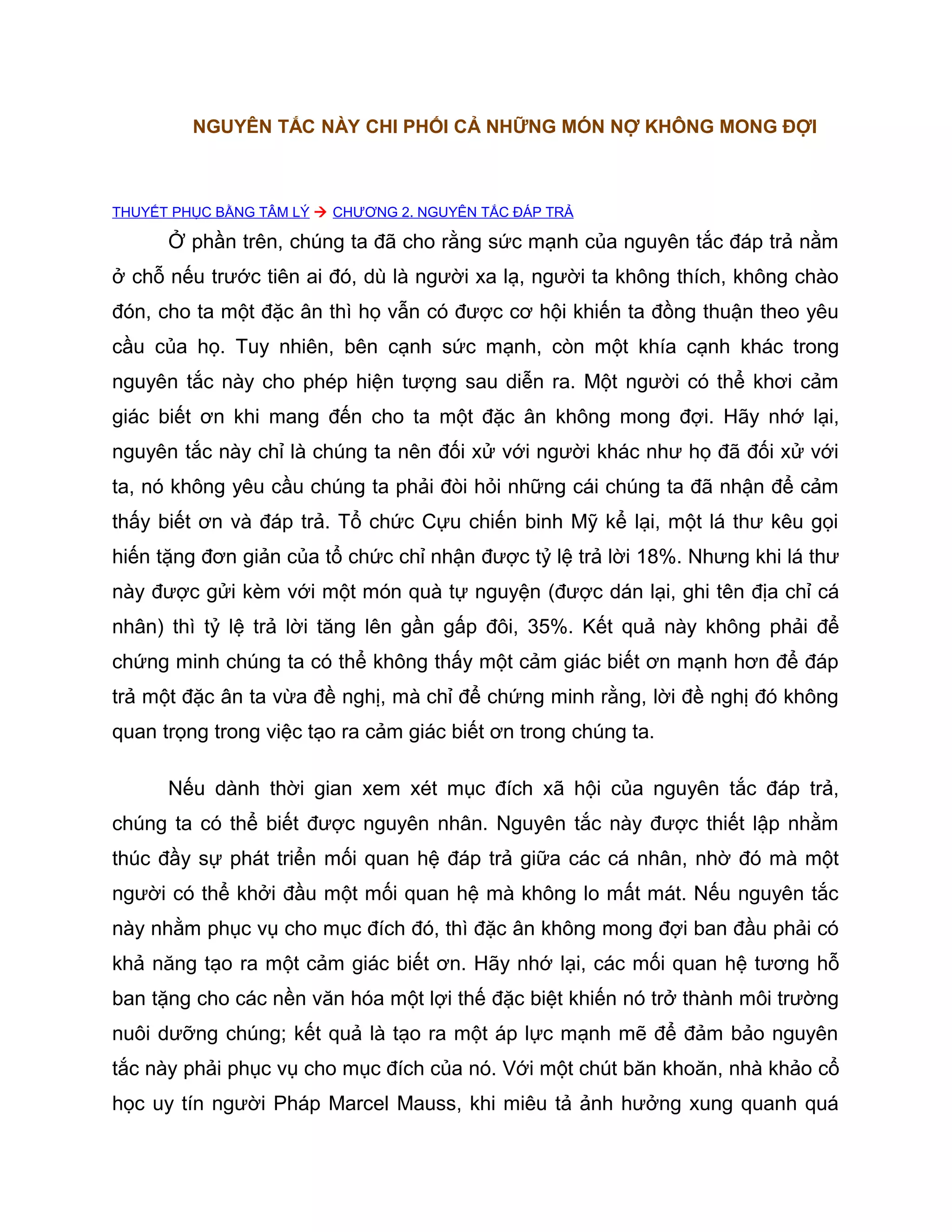 NGUYÊN TẮC NÀY CHI PHỐI CẢ NHỮNG MÓN NỢ KHÔNG MONG ĐỢI



THUYẾT PHỤC BẰNG TÂM LÝ  CHƯƠNG 2. NGUYÊN TẮC ĐÁP TRẢ

      Ở phần trên, chúng ta đã cho rằng sức mạnh của nguyên tắc đáp trả nằm
ở chỗ nếu trước tiên ai đó, dù là người xa lạ, người ta không thích, không chào
đón, cho ta một đặc ân thì họ vẫn có được cơ hội khiến ta đồng thuận theo yêu
cầu của họ. Tuy nhiên, bên cạnh sức mạnh, còn một khía cạnh khác trong
nguyên tắc này cho phép hiện tượng sau diễn ra. Một người có thể khơi cảm
giác biết ơn khi mang đến cho ta một đặc ân không mong đợi. Hãy nhớ lại,
nguyên tắc này chỉ là chúng ta nên đối xử với người khác như họ đã đối xử với
ta, nó không yêu cầu chúng ta phải đòi hỏi những cái chúng ta đã nhận để cảm
thấy biết ơn và đáp trả. Tổ chức Cựu chiến binh Mỹ kể lại, một lá thư kêu gọi
hiến tặng đơn giản của tổ chức chỉ nhận được tỷ lệ trả lời 18%. Nhưng khi lá thư
này được gửi kèm với một món quà tự nguyện (được dán lại, ghi tên địa chỉ cá
nhân) thì tỷ lệ trả lời tăng lên gần gấp đôi, 35%. Kết quả này không phải để
chứng minh chúng ta có thể không thấy một cảm giác biết ơn mạnh hơn để đáp
trả một đặc ân ta vừa đề nghị, mà chỉ để chứng minh rằng, lời đề nghị đó không
quan trọng trong việc tạo ra cảm giác biết ơn trong chúng ta.

      Nếu dành thời gian xem xét mục đích xã hội của nguyên tắc đáp trả,
chúng ta có thể biết được nguyên nhân. Nguyên tắc này được thiết lập nhằm
thúc đầy sự phát triển mối quan hệ đáp trả giữa các cá nhân, nhờ đó mà một
người có thể khởi đầu một mối quan hệ mà không lo mất mát. Nếu nguyên tắc
này nhằm phục vụ cho mục đích đó, thì đặc ân không mong đợi ban đầu phải có
khả năng tạo ra một cảm giác biết ơn. Hãy nhớ lại, các mối quan hệ tương hỗ
ban tặng cho các nền văn hóa một lợi thế đặc biệt khiến nó trở thành môi trường
nuôi dưỡng chúng; kết quả là tạo ra một áp lực mạnh mẽ để đảm bảo nguyên
tắc này phải phục vụ cho mục đích của nó. Với một chút băn khoăn, nhà khảo cổ
học uy tín người Pháp Marcel Mauss, khi miêu tả ảnh hưởng xung quanh quá
 
