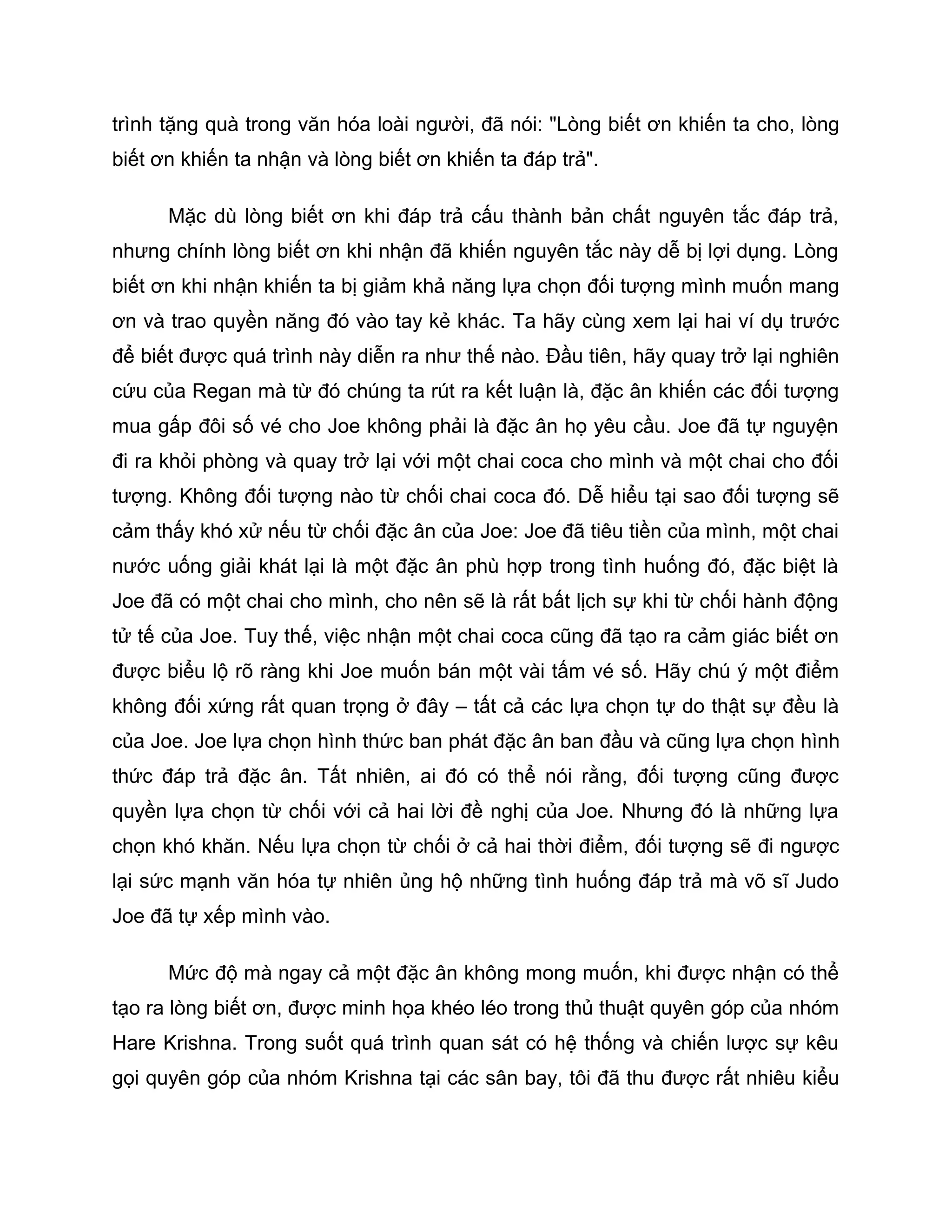 trình tặng quà trong văn hóa loài người, đã nói: "Lòng biết ơn khiến ta cho, lòng
biết ơn khiến ta nhận và lòng biết ơn khiến ta đáp trả".

      Mặc dù lòng biết ơn khi đáp trả cấu thành bản chất nguyên tắc đáp trả,
nhưng chính lòng biết ơn khi nhận đã khiến nguyên tắc này dễ bị lợi dụng. Lòng
biết ơn khi nhận khiến ta bị giảm khả năng lựa chọn đối tượng mình muốn mang
ơn và trao quyền năng đó vào tay kẻ khác. Ta hãy cùng xem lại hai ví dụ trước
để biết được quá trình này diễn ra như thế nào. Đầu tiên, hãy quay trở lại nghiên
cứu của Regan mà từ đó chúng ta rút ra kết luận là, đặc ân khiến các đối tượng
mua gấp đôi số vé cho Joe không phải là đặc ân họ yêu cầu. Joe đã tự nguyện
đi ra khỏi phòng và quay trở lại với một chai coca cho mình và một chai cho đối
tượng. Không đối tượng nào từ chối chai coca đó. Dễ hiểu tại sao đối tượng sẽ
cảm thấy khó xử nếu từ chối đặc ân của Joe: Joe đã tiêu tiền của mình, một chai
nước uống giải khát lại là một đặc ân phù hợp trong tình huống đó, đặc biệt là
Joe đã có một chai cho mình, cho nên sẽ là rất bất lịch sự khi từ chối hành động
tử tế của Joe. Tuy thế, việc nhận một chai coca cũng đã tạo ra cảm giác biết ơn
được biểu lộ rõ ràng khi Joe muốn bán một vài tấm vé số. Hãy chú ý một điểm
không đối xứng rất quan trọng ở đây – tất cả các lựa chọn tự do thật sự đều là
của Joe. Joe lựa chọn hình thức ban phát đặc ân ban đầu và cũng lựa chọn hình
thức đáp trả đặc ân. Tất nhiên, ai đó có thể nói rằng, đối tượng cũng được
quyền lựa chọn từ chối với cả hai lời đề nghị của Joe. Nhưng đó là những lựa
chọn khó khăn. Nếu lựa chọn từ chối ở cả hai thời điểm, đối tượng sẽ đi ngược
lại sức mạnh văn hóa tự nhiên ủng hộ những tình huống đáp trả mà võ sĩ Judo
Joe đã tự xếp mình vào.

      Mức độ mà ngay cả một đặc ân không mong muốn, khi được nhận có thể
tạo ra lòng biết ơn, được minh họa khéo léo trong thủ thuật quyên góp của nhóm
Hare Krishna. Trong suốt quá trình quan sát có hệ thống và chiến lược sự kêu
gọi quyên góp của nhóm Krishna tại các sân bay, tôi đã thu được rất nhiêu kiểu
 