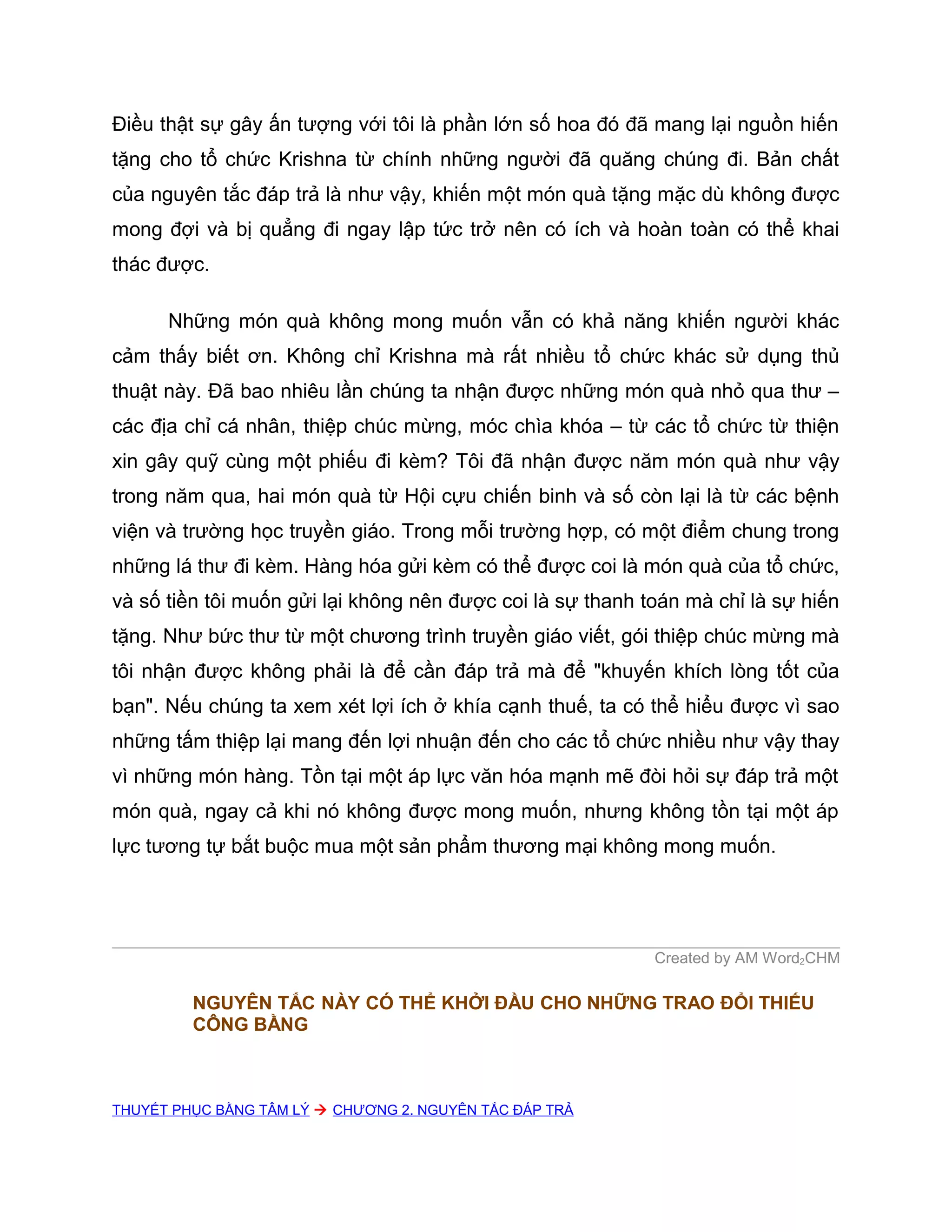 Điều thật sự gây ấn tượng với tôi là phần lớn số hoa đó đã mang lại nguồn hiến
tặng cho tổ chức Krishna từ chính những người đã quăng chúng đi. Bản chất
của nguyên tắc đáp trả là như vậy, khiến một món quà tặng mặc dù không được
mong đợi và bị quẳng đi ngay lập tức trở nên có ích và hoàn toàn có thể khai
thác được.

      Những món quà không mong muốn vẫn có khả năng khiến người khác
cảm thấy biết ơn. Không chỉ Krishna mà rất nhiều tổ chức khác sử dụng thủ
thuật này. Đã bao nhiêu lần chúng ta nhận được những món quà nhỏ qua thư –
các địa chỉ cá nhân, thiệp chúc mừng, móc chìa khóa – từ các tổ chức từ thiện
xin gây quỹ cùng một phiếu đi kèm? Tôi đã nhận được năm món quà như vậy
trong năm qua, hai món quà từ Hội cựu chiến binh và số còn lại là từ các bệnh
viện và trường học truyền giáo. Trong mỗi trường hợp, có một điểm chung trong
những lá thư đi kèm. Hàng hóa gửi kèm có thể được coi là món quà của tổ chức,
và số tiền tôi muốn gửi lại không nên được coi là sự thanh toán mà chỉ là sự hiến
tặng. Như bức thư từ một chương trình truyền giáo viết, gói thiệp chúc mừng mà
tôi nhận được không phải là để cần đáp trả mà để "khuyến khích lòng tốt của
bạn". Nếu chúng ta xem xét lợi ích ở khía cạnh thuế, ta có thể hiểu được vì sao
những tấm thiệp lại mang đến lợi nhuận đến cho các tổ chức nhiều như vậy thay
vì những món hàng. Tồn tại một áp lực văn hóa mạnh mẽ đòi hỏi sự đáp trả một
món quà, ngay cả khi nó không được mong muốn, nhưng không tồn tại một áp
lực tương tự bắt buộc mua một sản phẩm thương mại không mong muốn.




                                                            Created by AM Word2CHM

         NGUYÊN TẮC NÀY CÓ THỂ KHỞI ĐẦU CHO NHỮNG TRAO ĐỔI THIẾU
         CÔNG BẰNG



THUYẾT PHỤC BẰNG TÂM LÝ  CHƯƠNG 2. NGUYÊN TẮC ĐÁP TRẢ
 