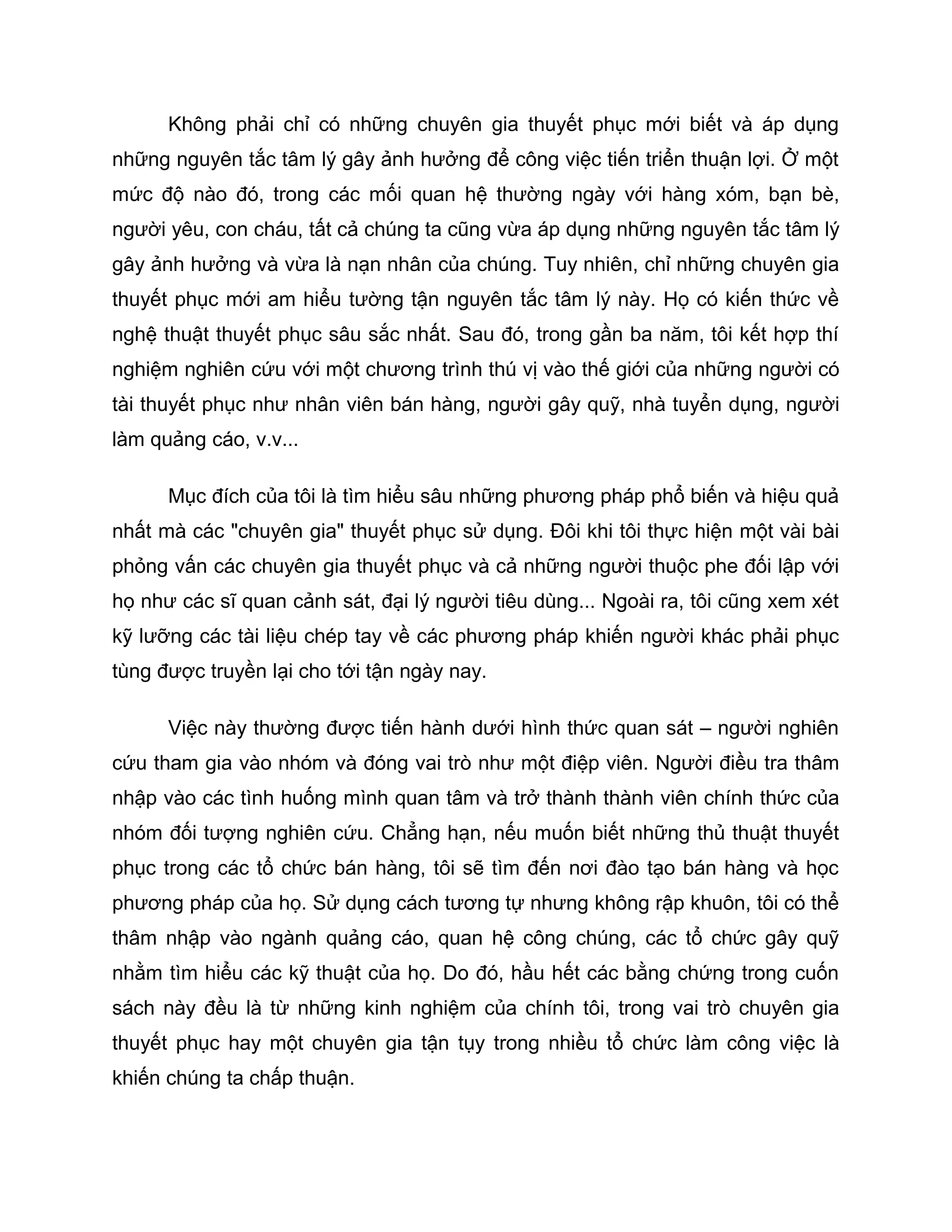 Không phải chỉ có những chuyên gia thuyết phục mới biết và áp dụng
những nguyên tắc tâm lý gây ảnh hưởng để công việc tiến triển thuận lợi. Ở một
mức độ nào đó, trong các mối quan hệ thường ngày với hàng xóm, bạn bè,
người yêu, con cháu, tất cả chúng ta cũng vừa áp dụng những nguyên tắc tâm lý
gây ảnh hưởng và vừa là nạn nhân của chúng. Tuy nhiên, chỉ những chuyên gia
thuyết phục mới am hiểu tường tận nguyên tắc tâm lý này. Họ có kiến thức về
nghệ thuật thuyết phục sâu sắc nhất. Sau đó, trong gần ba năm, tôi kết hợp thí
nghiệm nghiên cứu với một chương trình thú vị vào thế giới của những người có
tài thuyết phục như nhân viên bán hàng, người gây quỹ, nhà tuyển dụng, người
làm quảng cáo, v.v...

      Mục đích của tôi là tìm hiểu sâu những phương pháp phổ biến và hiệu quả
nhất mà các "chuyên gia" thuyết phục sử dụng. Đôi khi tôi thực hiện một vài bài
phỏng vấn các chuyên gia thuyết phục và cả những người thuộc phe đối lập với
họ như các sĩ quan cảnh sát, đại lý người tiêu dùng... Ngoài ra, tôi cũng xem xét
kỹ lưỡng các tài liệu chép tay về các phương pháp khiến người khác phải phục
tùng được truyền lại cho tới tận ngày nay.

      Việc này thường được tiến hành dưới hình thức quan sát – người nghiên
cứu tham gia vào nhóm và đóng vai trò như một điệp viên. Người điều tra thâm
nhập vào các tình huống mình quan tâm và trở thành thành viên chính thức của
nhóm đối tượng nghiên cứu. Chẳng hạn, nếu muốn biết những thủ thuật thuyết
phục trong các tổ chức bán hàng, tôi sẽ tìm đến nơi đào tạo bán hàng và học
phương pháp của họ. Sử dụng cách tương tự nhưng không rập khuôn, tôi có thể
thâm nhập vào ngành quảng cáo, quan hệ công chúng, các tổ chức gây quỹ
nhằm tìm hiểu các kỹ thuật của họ. Do đó, hầu hết các bằng chứng trong cuốn
sách này đều là từ những kinh nghiệm của chính tôi, trong vai trò chuyên gia
thuyết phục hay một chuyên gia tận tụy trong nhiều tổ chức làm công việc là
khiến chúng ta chấp thuận.
 