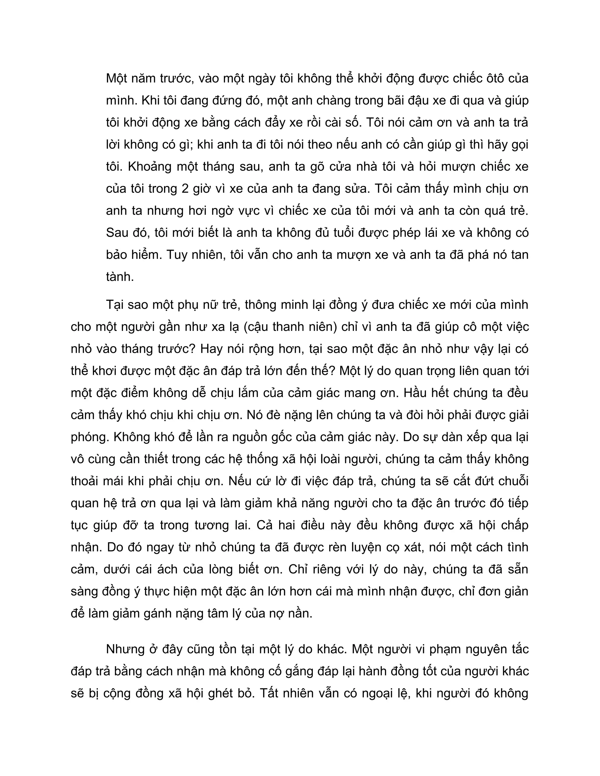 Một năm trước, vào một ngày tôi không thể khởi động được chiếc ôtô của
      mình. Khi tôi đang đứng đó, một anh chàng trong bãi đậu xe đi qua và giúp
      tôi khởi động xe bằng cách đẩy xe rồi cài số. Tôi nói cảm ơn và anh ta trả
      lời không có gì; khi anh ta đi tôi nói theo nếu anh có cần giúp gì thì hãy gọi
      tôi. Khoảng một tháng sau, anh ta gõ cửa nhà tôi và hỏi mượn chiếc xe
      của tôi trong 2 giờ vì xe của anh ta đang sửa. Tôi cảm thấy mình chịu ơn
      anh ta nhưng hơi ngờ vực vì chiếc xe của tôi mới và anh ta còn quá trẻ.
      Sau đó, tôi mới biết là anh ta không đủ tuổi được phép lái xe và không có
      bảo hiểm. Tuy nhiên, tôi vẫn cho anh ta mượn xe và anh ta đã phá nó tan
      tành.

      Tại sao một phụ nữ trẻ, thông minh lại đồng ý đưa chiếc xe mới của mình
cho một người gần như xa lạ (cậu thanh niên) chỉ vì anh ta đã giúp cô một việc
nhỏ vào tháng trước? Hay nói rộng hơn, tại sao một đặc ân nhỏ như vậy lại có
thể khơi được một đặc ân đáp trả lớn đến thế? Một lý do quan trọng liên quan tới
một đặc điểm không dễ chịu lắm của cảm giác mang ơn. Hầu hết chúng ta đều
cảm thấy khó chịu khi chịu ơn. Nó đè nặng lên chúng ta và đòi hỏi phải được giải
phóng. Không khó để lần ra nguồn gốc của cảm giác này. Do sự dàn xếp qua lại
vô cùng cần thiết trong các hệ thống xã hội loài người, chúng ta cảm thấy không
thoải mái khi phải chịu ơn. Nếu cứ lờ đi việc đáp trả, chúng ta sẽ cắt đứt chuỗi
quan hệ trả ơn qua lại và làm giảm khả năng người cho ta đặc ân trước đó tiếp
tục giúp đỡ ta trong tương lai. Cả hai điều này đều không được xã hội chấp
nhận. Do đó ngay từ nhỏ chúng ta đã được rèn luyện cọ xát, nói một cách tình
cảm, dưới cái ách của lòng biết ơn. Chỉ riêng với lý do này, chúng ta đã sẵn
sàng đồng ý thực hiện một đặc ân lớn hơn cái mà mình nhận được, chỉ đơn giản
để làm giảm gánh nặng tâm lý của nợ nần.

      Nhưng ở đây cũng tồn tại một lý do khác. Một người vi phạm nguyên tắc
đáp trả bằng cách nhận mà không cố gắng đáp lại hành đồng tốt của người khác
sẽ bị cộng đồng xã hội ghét bỏ. Tất nhiên vẫn có ngoại lệ, khi người đó không
 