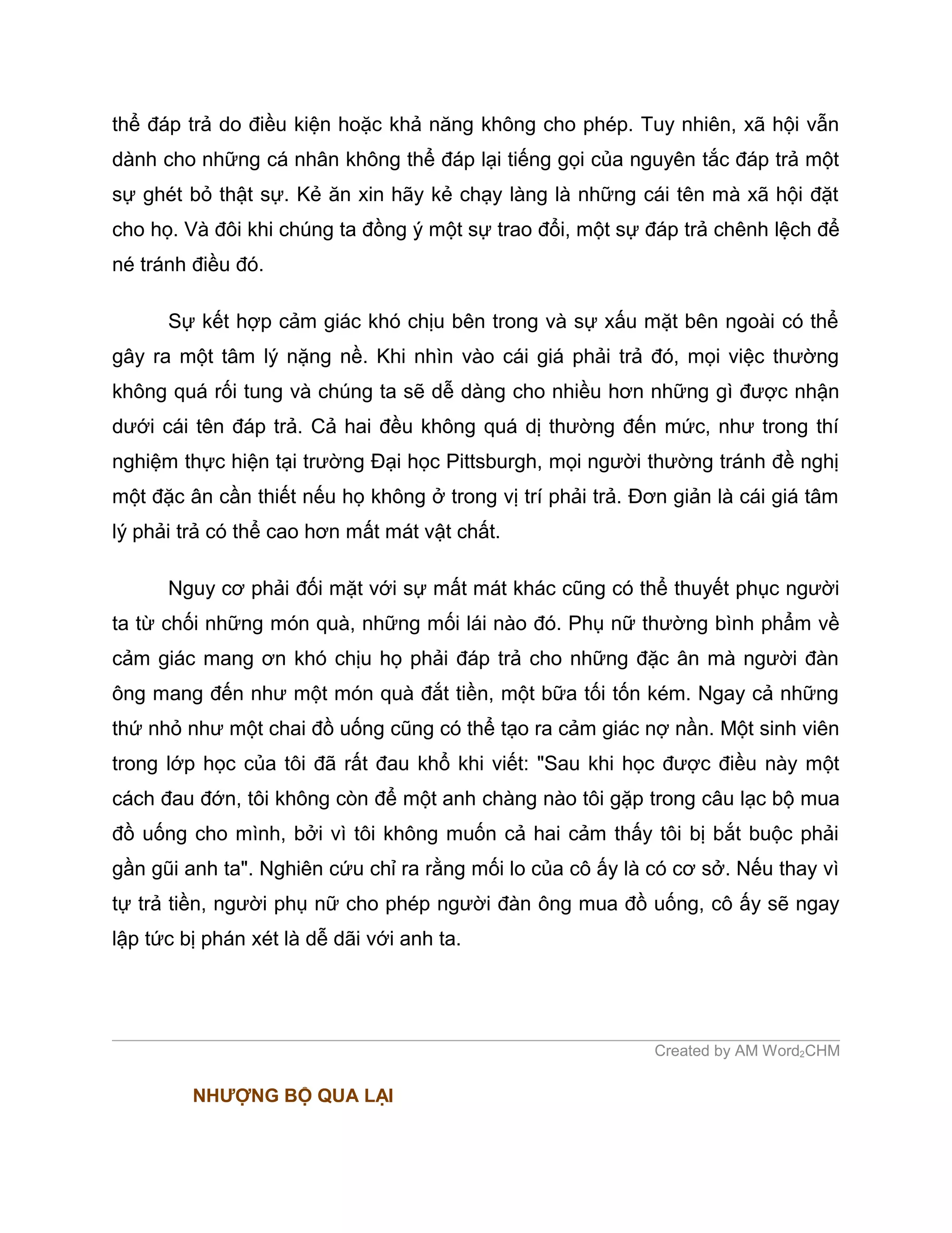 thể đáp trả do điều kiện hoặc khả năng không cho phép. Tuy nhiên, xã hội vẫn
dành cho những cá nhân không thể đáp lại tiếng gọi của nguyên tắc đáp trả một
sự ghét bỏ thật sự. Kẻ ăn xin hãy kẻ chạy làng là những cái tên mà xã hội đặt
cho họ. Và đôi khi chúng ta đồng ý một sự trao đổi, một sự đáp trả chênh lệch để
né tránh điều đó.

      Sự kết hợp cảm giác khó chịu bên trong và sự xấu mặt bên ngoài có thể
gây ra một tâm lý nặng nề. Khi nhìn vào cái giá phải trả đó, mọi việc thường
không quá rối tung và chúng ta sẽ dễ dàng cho nhiều hơn những gì được nhận
dưới cái tên đáp trả. Cả hai đều không quá dị thường đến mức, như trong thí
nghiệm thực hiện tại trường Đại học Pittsburgh, mọi người thường tránh đề nghị
một đặc ân cần thiết nếu họ không ở trong vị trí phải trả. Đơn giản là cái giá tâm
lý phải trả có thể cao hơn mất mát vật chất.

      Nguy cơ phải đối mặt với sự mất mát khác cũng có thể thuyết phục người
ta từ chối những món quà, những mối lái nào đó. Phụ nữ thường bình phẩm về
cảm giác mang ơn khó chịu họ phải đáp trả cho những đặc ân mà người đàn
ông mang đến như một món quà đắt tiền, một bữa tối tốn kém. Ngay cả những
thứ nhỏ như một chai đồ uống cũng có thể tạo ra cảm giác nợ nần. Một sinh viên
trong lớp học của tôi đã rất đau khổ khi viết: "Sau khi học được điều này một
cách đau đớn, tôi không còn để một anh chàng nào tôi gặp trong câu lạc bộ mua
đồ uống cho mình, bởi vì tôi không muốn cả hai cảm thấy tôi bị bắt buộc phải
gần gũi anh ta". Nghiên cứu chỉ ra rằng mối lo của cô ấy là có cơ sở. Nếu thay vì
tự trả tiền, người phụ nữ cho phép người đàn ông mua đồ uống, cô ấy sẽ ngay
lập tức bị phán xét là dễ dãi với anh ta.




                                                             Created by AM Word2CHM

         NHƯỢNG BỘ QUA LẠI
 