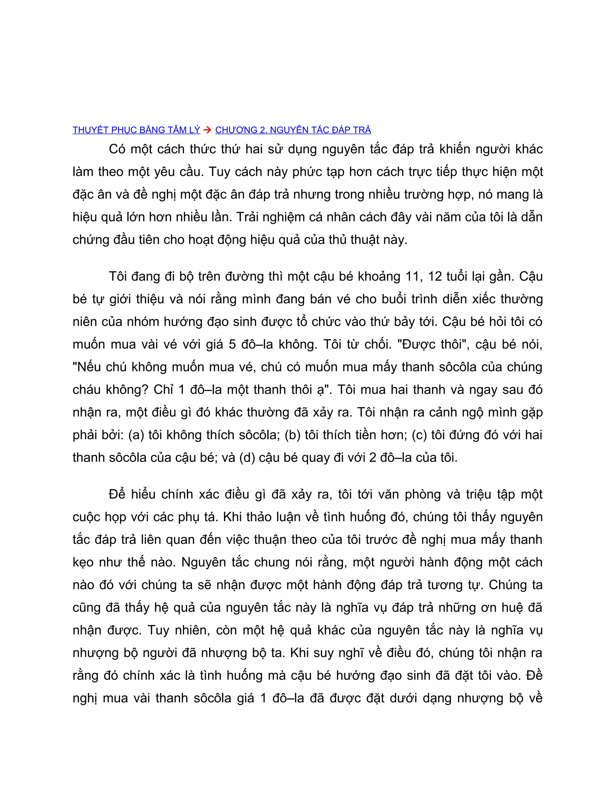 THUYẾT PHỤC BẰNG TÂM LÝ  CHƯƠNG 2. NGUYÊN TẮC ĐÁP TRẢ

      Có một cách thức thứ hai sử dụng nguyên tắc đáp trả khiến người khác
làm theo một yêu cầu. Tuy cách này phức tạp hơn cách trực tiếp thực hiện một
đặc ân và đề nghị một đặc ân đáp trả nhưng trong nhiều trường hợp, nó mang là
hiệu quả lớn hơn nhiều lần. Trải nghiệm cá nhân cách đây vài năm của tôi là dẫn
chứng đầu tiên cho hoạt động hiệu quả của thủ thuật này.

      Tôi đang đi bộ trên đường thì một cậu bé khoảng 11, 12 tuổi lại gần. Cậu
bé tự giới thiệu và nói rằng mình đang bán vé cho buổi trình diễn xiếc thường
niên của nhóm hướng đạo sinh được tổ chức vào thứ bảy tới. Cậu bé hỏi tôi có
muốn mua vài vé với giá 5 đô–la không. Tôi từ chối. "Được thôi", cậu bé nói,
"Nếu chú không muốn mua vé, chú có muốn mua mấy thanh sôcôla của chúng
cháu không? Chỉ 1 đô–la một thanh thôi ạ". Tôi mua hai thanh và ngay sau đó
nhận ra, một điều gì đó khác thường đã xảy ra. Tôi nhận ra cảnh ngộ mình gặp
phải bởi: (a) tôi không thích sôcôla; (b) tôi thích tiền hơn; (c) tôi đứng đó với hai
thanh sôcôla của cậu bé; và (d) cậu bé quay đi với 2 đô–la của tôi.

      Để hiểu chính xác điều gì đã xảy ra, tôi tới văn phòng và triệu tập một
cuộc họp với các phụ tá. Khi thảo luận về tình huống đó, chúng tôi thấy nguyên
tắc đáp trả liên quan đến việc thuận theo của tôi trước đề nghị mua mấy thanh
kẹo như thế nào. Nguyên tắc chung nói rằng, một người hành động một cách
nào đó với chúng ta sẽ nhận được một hành động đáp trả tương tự. Chúng ta
cũng đã thấy hệ quả của nguyên tắc này là nghĩa vụ đáp trả những ơn huệ đã
nhận được. Tuy nhiên, còn một hệ quả khác của nguyên tắc này là nghĩa vụ
nhượng bộ người đã nhượng bộ ta. Khi suy nghĩ về điều đó, chúng tôi nhận ra
rằng đó chính xác là tình huống mà cậu bé hướng đạo sinh đã đặt tôi vào. Đề
nghị mua vài thanh sôcôla giá 1 đô–la đã được đặt dưới dạng nhượng bộ về
 