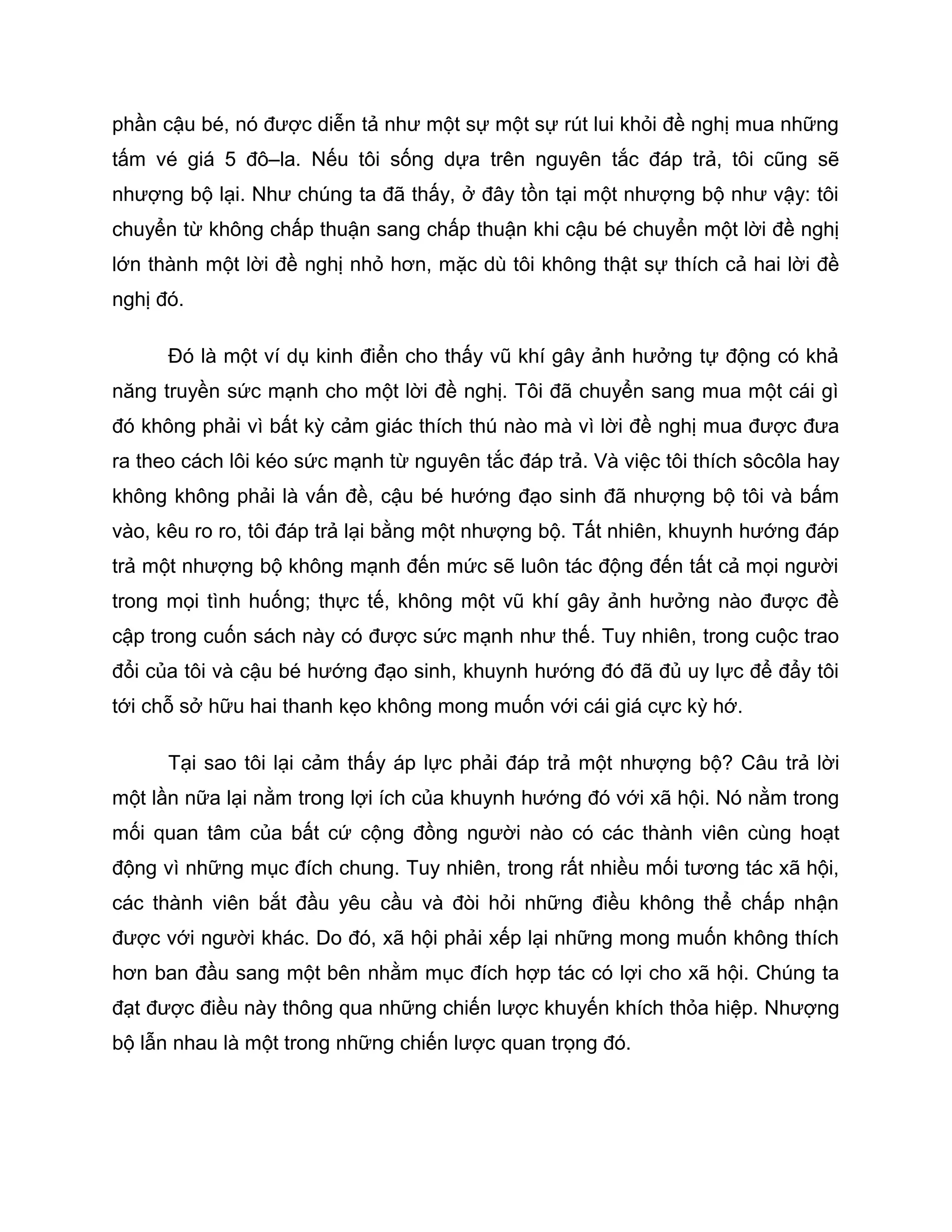 phần cậu bé, nó được diễn tả như một sự một sự rút lui khỏi đề nghị mua những
tấm vé giá 5 đô–la. Nếu tôi sống dựa trên nguyên tắc đáp trả, tôi cũng sẽ
nhượng bộ lại. Như chúng ta đã thấy, ở đây tồn tại một nhượng bộ như vậy: tôi
chuyển từ không chấp thuận sang chấp thuận khi cậu bé chuyển một lời đề nghị
lớn thành một lời đề nghị nhỏ hơn, mặc dù tôi không thật sự thích cả hai lời đề
nghị đó.

      Đó là một ví dụ kinh điển cho thấy vũ khí gây ảnh hưởng tự động có khả
năng truyền sức mạnh cho một lời đề nghị. Tôi đã chuyển sang mua một cái gì
đó không phải vì bất kỳ cảm giác thích thú nào mà vì lời đề nghị mua được đưa
ra theo cách lôi kéo sức mạnh từ nguyên tắc đáp trả. Và việc tôi thích sôcôla hay
không không phải là vấn đề, cậu bé hướng đạo sinh đã nhượng bộ tôi và bấm
vào, kêu ro ro, tôi đáp trả lại bằng một nhượng bộ. Tất nhiên, khuynh hướng đáp
trả một nhượng bộ không mạnh đến mức sẽ luôn tác động đến tất cả mọi người
trong mọi tình huống; thực tế, không một vũ khí gây ảnh hưởng nào được đề
cập trong cuốn sách này có được sức mạnh như thế. Tuy nhiên, trong cuộc trao
đổi của tôi và cậu bé hướng đạo sinh, khuynh hướng đó đã đủ uy lực để đẩy tôi
tới chỗ sở hữu hai thanh kẹo không mong muốn với cái giá cực kỳ hớ.

      Tại sao tôi lại cảm thấy áp lực phải đáp trả một nhượng bộ? Câu trả lời
một lần nữa lại nằm trong lợi ích của khuynh hướng đó với xã hội. Nó nằm trong
mối quan tâm của bất cứ cộng đồng người nào có các thành viên cùng hoạt
động vì những mục đích chung. Tuy nhiên, trong rất nhiều mối tương tác xã hội,
các thành viên bắt đầu yêu cầu và đòi hỏi những điều không thể chấp nhận
được với người khác. Do đó, xã hội phải xếp lại những mong muốn không thích
hơn ban đầu sang một bên nhằm mục đích hợp tác có lợi cho xã hội. Chúng ta
đạt được điều này thông qua những chiến lược khuyến khích thỏa hiệp. Nhượng
bộ lẫn nhau là một trong những chiến lược quan trọng đó.
 
