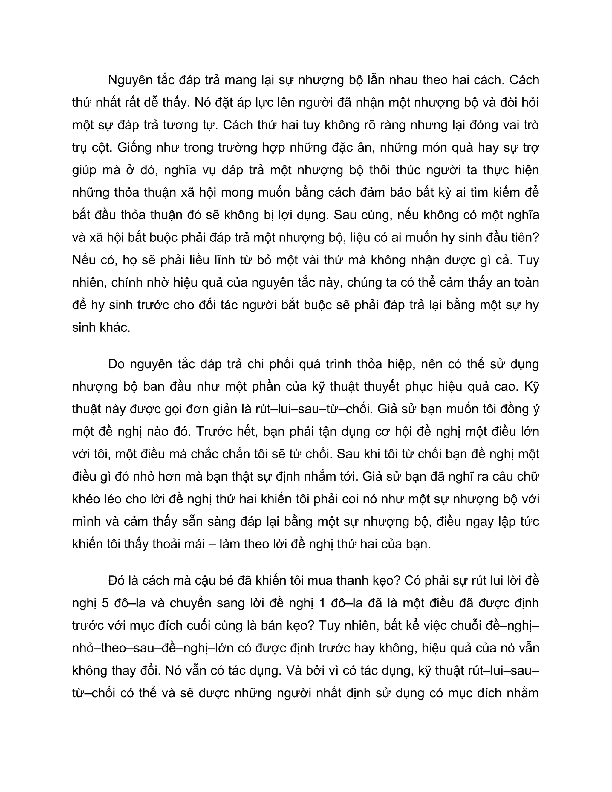 Nguyên tắc đáp trả mang lại sự nhượng bộ lẫn nhau theo hai cách. Cách
thứ nhất rất dễ thấy. Nó đặt áp lực lên người đã nhận một nhượng bộ và đòi hỏi
một sự đáp trả tương tự. Cách thứ hai tuy không rõ ràng nhưng lại đóng vai trò
trụ cột. Giống như trong trường hợp những đặc ân, những món quà hay sự trợ
giúp mà ở đó, nghĩa vụ đáp trả một nhượng bộ thôi thúc người ta thực hiện
những thỏa thuận xã hội mong muốn bằng cách đảm bảo bất kỳ ai tìm kiếm để
bắt đầu thỏa thuận đó sẽ không bị lợi dụng. Sau cùng, nếu không có một nghĩa
và xã hội bắt buộc phải đáp trả một nhượng bộ, liệu có ai muốn hy sinh đầu tiên?
Nếu có, họ sẽ phải liều lĩnh từ bỏ một vài thứ mà không nhận được gì cả. Tuy
nhiên, chính nhờ hiệu quả của nguyên tắc này, chúng ta có thể cảm thấy an toàn
để hy sinh trước cho đối tác người bắt buộc sẽ phải đáp trả lại bằng một sự hy
sinh khác.

      Do nguyên tắc đáp trả chi phối quá trình thỏa hiệp, nên có thể sử dụng
nhượng bộ ban đầu như một phần của kỹ thuật thuyết phục hiệu quả cao. Kỹ
thuật này được gọi đơn giản là rút–lui–sau–từ–chối. Giả sử bạn muốn tôi đồng ý
một đề nghị nào đó. Trước hết, bạn phải tận dụng cơ hội đề nghị một điều lớn
với tôi, một điều mà chắc chắn tôi sẽ từ chối. Sau khi tôi từ chối bạn đề nghị một
điều gì đó nhỏ hơn mà bạn thật sự định nhắm tới. Giả sử bạn đã nghĩ ra câu chữ
khéo léo cho lời đề nghị thứ hai khiến tôi phải coi nó như một sự nhượng bộ với
mình và cảm thấy sẵn sàng đáp lại bằng một sự nhượng bộ, điều ngay lập tức
khiến tôi thấy thoải mái – làm theo lời đề nghị thứ hai của bạn.

      Đó là cách mà cậu bé đã khiến tôi mua thanh kẹo? Có phải sự rút lui lời đề
nghị 5 đô–la và chuyển sang lời đề nghị 1 đô–la đã là một điều đã được định
trước với mục đích cuối cùng là bán kẹo? Tuy nhiên, bất kể việc chuỗi đề–nghị–
nhỏ–theo–sau–đề–nghị–lớn có được định trước hay không, hiệu quả của nó vẫn
không thay đổi. Nó vẫn có tác dụng. Và bởi vì có tác dụng, kỹ thuật rút–lui–sau–
từ–chối có thể và sẽ được những người nhất định sử dụng có mục đích nhằm
 