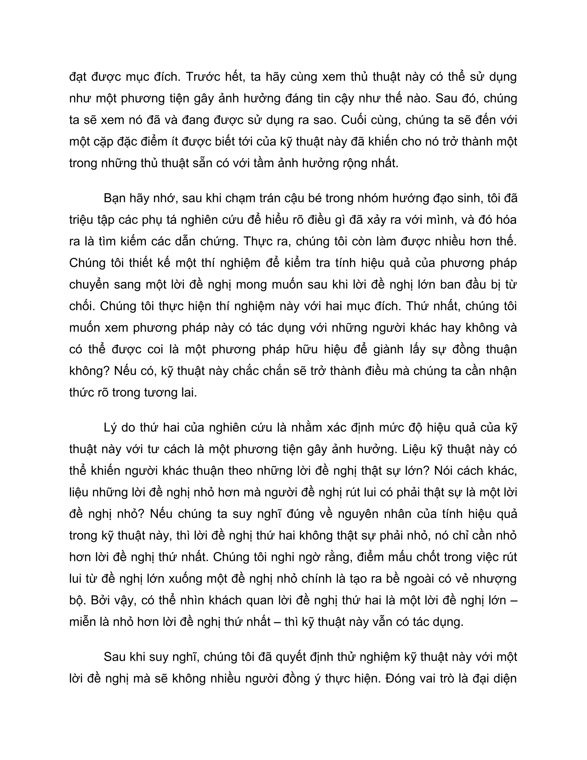 đạt được mục đích. Trước hết, ta hãy cùng xem thủ thuật này có thể sử dụng
như một phương tiện gây ảnh hưởng đáng tin cậy như thế nào. Sau đó, chúng
ta sẽ xem nó đã và đang được sử dụng ra sao. Cuối cùng, chúng ta sẽ đến với
một cặp đặc điểm ít được biết tới của kỹ thuật này đã khiến cho nó trở thành một
trong những thủ thuật sẵn có với tầm ảnh hưởng rộng nhất.

      Bạn hãy nhớ, sau khi chạm trán cậu bé trong nhóm hướng đạo sinh, tôi đã
triệu tập các phụ tá nghiên cứu để hiểu rõ điều gì đã xảy ra với mình, và đó hóa
ra là tìm kiếm các dẫn chứng. Thực ra, chúng tôi còn làm được nhiều hơn thế.
Chúng tôi thiết kế một thí nghiệm để kiểm tra tính hiệu quả của phương pháp
chuyển sang một lời đề nghị mong muốn sau khi lời đề nghị lớn ban đầu bị từ
chối. Chúng tôi thực hiện thí nghiệm này với hai mục đích. Thứ nhất, chúng tôi
muốn xem phương pháp này có tác dụng với những người khác hay không và
có thể được coi là một phương pháp hữu hiệu để giành lấy sự đồng thuận
không? Nếu có, kỹ thuật này chắc chắn sẽ trở thành điều mà chúng ta cần nhận
thức rõ trong tương lai.

      Lý do thứ hai của nghiên cứu là nhằm xác định mức độ hiệu quả của kỹ
thuật này với tư cách là một phương tiện gây ảnh hưởng. Liệu kỹ thuật này có
thể khiến người khác thuận theo những lời đề nghị thật sự lớn? Nói cách khác,
liệu những lời đề nghị nhỏ hơn mà người đề nghị rút lui có phải thật sự là một lời
đề nghị nhỏ? Nếu chúng ta suy nghĩ đúng về nguyên nhân của tính hiệu quả
trong kỹ thuật này, thì lời đề nghị thứ hai không thật sự phải nhỏ, nó chỉ cần nhỏ
hơn lời đề nghị thứ nhất. Chúng tôi nghi ngờ rằng, điểm mấu chốt trong việc rút
lui từ đề nghị lớn xuống một đề nghị nhỏ chính là tạo ra bề ngoài có vẻ nhượng
bộ. Bởi vậy, có thể nhìn khách quan lời đề nghị thứ hai là một lời đề nghị lớn –
miễn là nhỏ hơn lời đề nghị thứ nhất – thì kỹ thuật này vẫn có tác dụng.

      Sau khi suy nghĩ, chúng tôi đã quyết định thử nghiệm kỹ thuật này với một
lời đề nghị mà sẽ không nhiều người đồng ý thực hiện. Đóng vai trò là đại diện
 