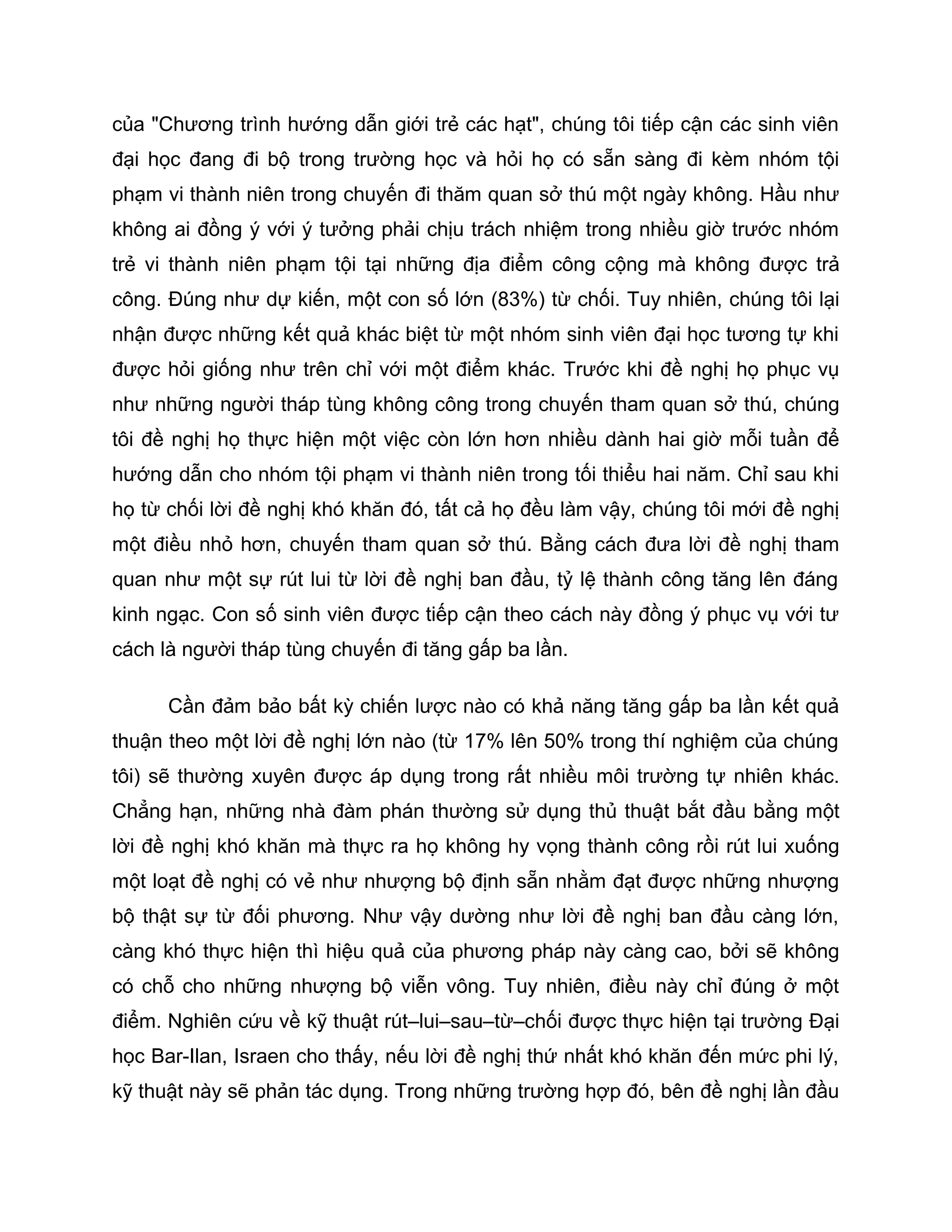 của "Chương trình hướng dẫn giới trẻ các hạt", chúng tôi tiếp cận các sinh viên
đại học đang đi bộ trong trường học và hỏi họ có sẵn sàng đi kèm nhóm tội
phạm vi thành niên trong chuyến đi thăm quan sở thú một ngày không. Hầu như
không ai đồng ý với ý tưởng phải chịu trách nhiệm trong nhiều giờ trước nhóm
trẻ vi thành niên phạm tội tại những địa điểm công cộng mà không được trả
công. Đúng như dự kiến, một con số lớn (83%) từ chối. Tuy nhiên, chúng tôi lại
nhận được những kết quả khác biệt từ một nhóm sinh viên đại học tương tự khi
được hỏi giống như trên chỉ với một điểm khác. Trước khi đề nghị họ phục vụ
như những người tháp tùng không công trong chuyến tham quan sở thú, chúng
tôi đề nghị họ thực hiện một việc còn lớn hơn nhiều dành hai giờ mỗi tuần để
hướng dẫn cho nhóm tội phạm vi thành niên trong tối thiểu hai năm. Chỉ sau khi
họ từ chối lời đề nghị khó khăn đó, tất cả họ đều làm vậy, chúng tôi mới đề nghị
một điều nhỏ hơn, chuyến tham quan sở thú. Bằng cách đưa lời đề nghị tham
quan như một sự rút lui từ lời đề nghị ban đầu, tỷ lệ thành công tăng lên đáng
kinh ngạc. Con số sinh viên được tiếp cận theo cách này đồng ý phục vụ với tư
cách là người tháp tùng chuyến đi tăng gấp ba lần.

      Cần đảm bảo bất kỳ chiến lược nào có khả năng tăng gấp ba lần kết quả
thuận theo một lời đề nghị lớn nào (từ 17% lên 50% trong thí nghiệm của chúng
tôi) sẽ thường xuyên được áp dụng trong rất nhiều môi trường tự nhiên khác.
Chẳng hạn, những nhà đàm phán thường sử dụng thủ thuật bắt đầu bằng một
lời đề nghị khó khăn mà thực ra họ không hy vọng thành công rồi rút lui xuống
một loạt đề nghị có vẻ như nhượng bộ định sẵn nhằm đạt được những nhượng
bộ thật sự từ đối phương. Như vậy dường như lời đề nghị ban đầu càng lớn,
càng khó thực hiện thì hiệu quả của phương pháp này càng cao, bởi sẽ không
có chỗ cho những nhượng bộ viễn vông. Tuy nhiên, điều này chỉ đúng ở một
điểm. Nghiên cứu về kỹ thuật rút–lui–sau–từ–chối được thực hiện tại trường Đại
học Bar-Ilan, Israen cho thấy, nếu lời đề nghị thứ nhất khó khăn đến mức phi lý,
kỹ thuật này sẽ phản tác dụng. Trong những trường hợp đó, bên đề nghị lần đầu
 