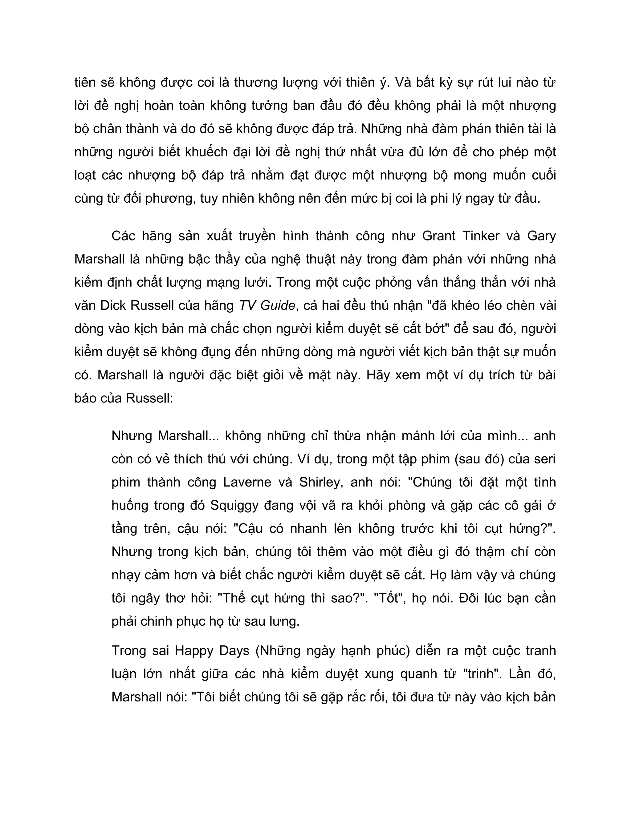 tiên sẽ không được coi là thương lượng với thiên ý. Và bất kỳ sự rút lui nào từ
lời đề nghị hoàn toàn không tưởng ban đầu đó đều không phải là một nhượng
bộ chân thành và do đó sẽ không được đáp trả. Những nhà đàm phán thiên tài là
những người biết khuếch đại lời đề nghị thứ nhất vừa đủ lớn để cho phép một
loạt các nhượng bộ đáp trả nhằm đạt được một nhượng bộ mong muốn cuối
cùng từ đối phương, tuy nhiên không nên đến mức bị coi là phi lý ngay từ đầu.

      Các hãng sản xuất truyền hình thành công như Grant Tinker và Gary
Marshall là những bậc thầy của nghệ thuật này trong đàm phán với những nhà
kiểm định chất lượng mạng lưới. Trong một cuộc phỏng vấn thẳng thắn với nhà
văn Dick Russell của hãng TV Guide, cả hai đều thú nhận "đã khéo léo chèn vài
dòng vào kịch bản mà chắc chọn người kiểm duyệt sẽ cắt bớt" để sau đó, người
kiểm duyệt sẽ không đụng đến những dòng mà người viết kịch bản thật sự muốn
có. Marshall là người đặc biệt giỏi về mặt này. Hãy xem một ví dụ trích từ bài
báo của Russell:

      Nhưng Marshall... không những chỉ thừa nhận mánh lới của mình... anh
      còn có vẻ thích thú với chúng. Ví dụ, trong một tập phim (sau đó) của seri
      phim thành công Laverne và Shirley, anh nói: "Chúng tôi đặt một tình
      huống trong đó Squiggy đang vội vã ra khỏi phòng và gặp các cô gái ở
      tầng trên, cậu nói: "Cậu có nhanh lên không trước khi tôi cụt hứng?".
      Nhưng trong kịch bản, chúng tôi thêm vào một điều gì đó thậm chí còn
      nhạy cảm hơn và biết chắc người kiểm duyệt sẽ cắt. Họ làm vậy và chúng
      tôi ngây thơ hỏi: "Thế cụt hứng thì sao?". "Tốt", họ nói. Đôi lúc bạn cần
      phải chinh phục họ từ sau lưng.

      Trong sai Happy Days (Những ngày hạnh phúc) diễn ra một cuộc tranh
      luận lớn nhất giữa các nhà kiểm duyệt xung quanh từ "trinh". Lần đó,
      Marshall nói: "Tôi biết chúng tôi sẽ gặp rắc rối, tôi đưa từ này vào kịch bản
 