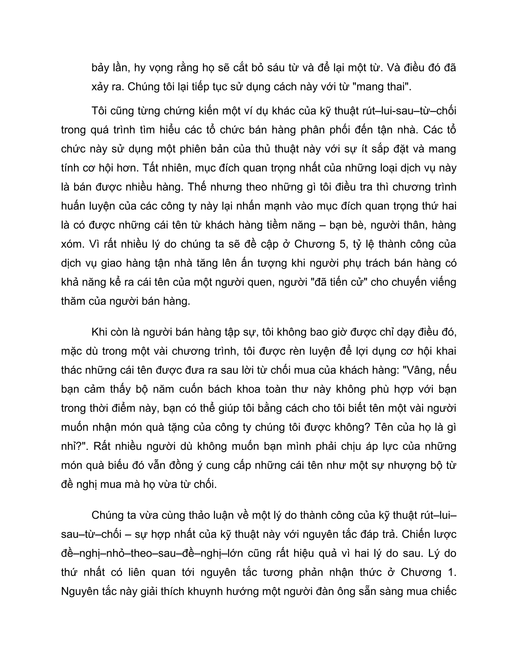 bảy lần, hy vọng rằng họ sẽ cắt bỏ sáu từ và để lại một từ. Và điều đó đã
      xảy ra. Chúng tôi lại tiếp tục sử dụng cách này với từ "mang thai".

      Tôi cũng từng chứng kiến một ví dụ khác của kỹ thuật rút–lui-sau–từ–chối
trong quá trình tìm hiểu các tổ chức bán hàng phân phối đến tận nhà. Các tổ
chức này sử dụng một phiên bản của thủ thuật này với sự ít sắp đặt và mang
tính cơ hội hơn. Tất nhiên, mục đích quan trọng nhất của những loại dịch vụ này
là bán được nhiều hàng. Thế nhưng theo những gì tôi điều tra thì chương trình
huấn luyện của các công ty này lại nhấn mạnh vào mục đích quan trọng thứ hai
là có được những cái tên từ khách hàng tiềm năng – bạn bè, người thân, hàng
xóm. Vì rất nhiều lý do chúng ta sẽ đề cập ở Chương 5, tỷ lệ thành công của
dịch vụ giao hàng tận nhà tăng lên ấn tượng khi người phụ trách bán hàng có
khả năng kể ra cái tên của một người quen, người "đã tiến cử" cho chuyến viếng
thăm của người bán hàng.

      Khi còn là người bán hàng tập sự, tôi không bao giờ được chỉ dạy điều đó,
mặc dù trong một vài chương trình, tôi được rèn luyện để lợi dụng cơ hội khai
thác những cái tên được đưa ra sau lời từ chối mua của khách hàng: "Vâng, nếu
bạn cảm thấy bộ năm cuốn bách khoa toàn thư này không phù hợp với bạn
trong thời điểm này, bạn có thể giúp tôi bằng cách cho tôi biết tên một vài người
muốn nhận món quà tặng của công ty chúng tôi được không? Tên của họ là gì
nhỉ?". Rất nhiều người dù không muốn bạn mình phải chịu áp lực của những
món quà biếu đó vẫn đồng ý cung cấp những cái tên như một sự nhượng bộ từ
đề nghị mua mà họ vừa từ chối.

      Chúng ta vừa cùng thảo luận về một lý do thành công của kỹ thuật rút–lui–
sau–từ–chối – sự hợp nhất của kỹ thuật này với nguyên tắc đáp trả. Chiến lược
đề–nghị–nhỏ–theo–sau–đề–nghị–lớn cũng rất hiệu quả vì hai lý do sau. Lý do
thứ nhất có liên quan tới nguyên tắc tương phản nhận thức ở Chương 1.
Nguyên tắc này giải thích khuynh hướng một người đàn ông sẵn sàng mua chiếc
 