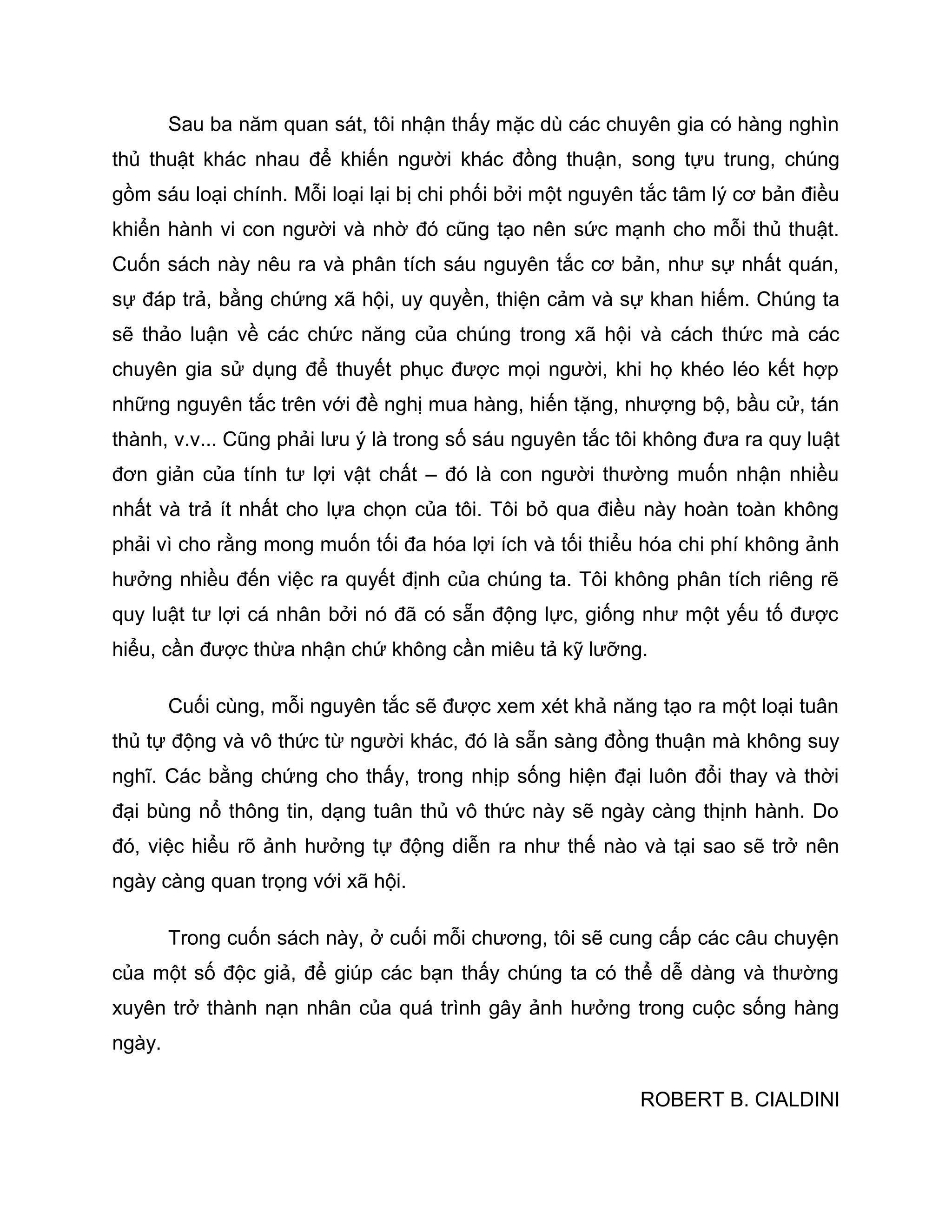 Sau ba năm quan sát, tôi nhận thấy mặc dù các chuyên gia có hàng nghìn
thủ thuật khác nhau để khiến người khác đồng thuận, song tựu trung, chúng
gồm sáu loại chính. Mỗi loại lại bị chi phối bởi một nguyên tắc tâm lý cơ bản điều
khiển hành vi con người và nhờ đó cũng tạo nên sức mạnh cho mỗi thủ thuật.
Cuốn sách này nêu ra và phân tích sáu nguyên tắc cơ bản, như sự nhất quán,
sự đáp trả, bằng chứng xã hội, uy quyền, thiện cảm và sự khan hiếm. Chúng ta
sẽ thảo luận về các chức năng của chúng trong xã hội và cách thức mà các
chuyên gia sử dụng để thuyết phục được mọi người, khi họ khéo léo kết hợp
những nguyên tắc trên với đề nghị mua hàng, hiến tặng, nhượng bộ, bầu cử, tán
thành, v.v... Cũng phải lưu ý là trong số sáu nguyên tắc tôi không đưa ra quy luật
đơn giản của tính tư lợi vật chất – đó là con người thường muốn nhận nhiều
nhất và trả ít nhất cho lựa chọn của tôi. Tôi bỏ qua điều này hoàn toàn không
phải vì cho rằng mong muốn tối đa hóa lợi ích và tối thiểu hóa chi phí không ảnh
hưởng nhiều đến việc ra quyết định của chúng ta. Tôi không phân tích riêng rẽ
quy luật tư lợi cá nhân bởi nó đã có sẵn động lực, giống như một yếu tố được
hiểu, cần được thừa nhận chứ không cần miêu tả kỹ lưỡng.

        Cuối cùng, mỗi nguyên tắc sẽ được xem xét khả năng tạo ra một loại tuân
thủ tự động và vô thức từ người khác, đó là sẵn sàng đồng thuận mà không suy
nghĩ. Các bằng chứng cho thấy, trong nhịp sống hiện đại luôn đổi thay và thời
đại bùng nổ thông tin, dạng tuân thủ vô thức này sẽ ngày càng thịnh hành. Do
đó, việc hiểu rõ ảnh hưởng tự động diễn ra như thế nào và tại sao sẽ trở nên
ngày càng quan trọng với xã hội.

        Trong cuốn sách này, ở cuối mỗi chương, tôi sẽ cung cấp các câu chuyện
của một số độc giả, để giúp các bạn thấy chúng ta có thể dễ dàng và thường
xuyên trở thành nạn nhân của quá trình gây ảnh hưởng trong cuộc sống hàng
ngày.

                                                           ROBERT B. CIALDINI
 