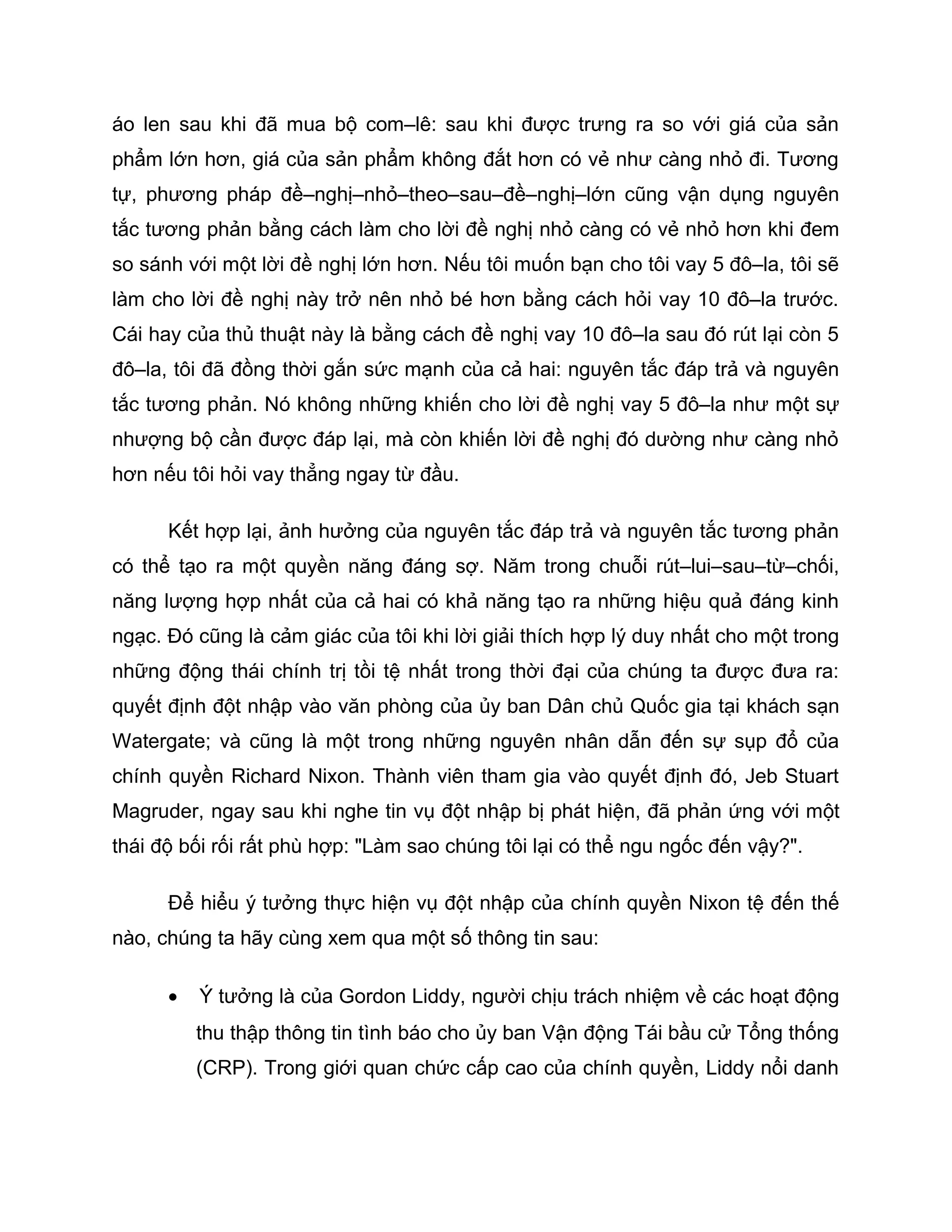 áo len sau khi đã mua bộ com–lê: sau khi được trưng ra so với giá của sản
phẩm lớn hơn, giá của sản phẩm không đắt hơn có vẻ như càng nhỏ đi. Tương
tự, phương pháp đề–nghị–nhỏ–theo–sau–đề–nghị–lớn cũng vận dụng nguyên
tắc tương phản bằng cách làm cho lời đề nghị nhỏ càng có vẻ nhỏ hơn khi đem
so sánh với một lời đề nghị lớn hơn. Nếu tôi muốn bạn cho tôi vay 5 đô–la, tôi sẽ
làm cho lời đề nghị này trở nên nhỏ bé hơn bằng cách hỏi vay 10 đô–la trước.
Cái hay của thủ thuật này là bằng cách đề nghị vay 10 đô–la sau đó rút lại còn 5
đô–la, tôi đã đồng thời gắn sức mạnh của cả hai: nguyên tắc đáp trả và nguyên
tắc tương phản. Nó không những khiến cho lời đề nghị vay 5 đô–la như một sự
nhượng bộ cần được đáp lại, mà còn khiến lời đề nghị đó dường như càng nhỏ
hơn nếu tôi hỏi vay thẳng ngay từ đầu.

      Kết hợp lại, ảnh hưởng của nguyên tắc đáp trả và nguyên tắc tương phản
có thể tạo ra một quyền năng đáng sợ. Năm trong chuỗi rút–lui–sau–từ–chối,
năng lượng hợp nhất của cả hai có khả năng tạo ra những hiệu quả đáng kinh
ngạc. Đó cũng là cảm giác của tôi khi lời giải thích hợp lý duy nhất cho một trong
những động thái chính trị tồi tệ nhất trong thời đại của chúng ta được đưa ra:
quyết định đột nhập vào văn phòng của ủy ban Dân chủ Quốc gia tại khách sạn
Watergate; và cũng là một trong những nguyên nhân dẫn đến sự sụp đổ của
chính quyền Richard Nixon. Thành viên tham gia vào quyết định đó, Jeb Stuart
Magruder, ngay sau khi nghe tin vụ đột nhập bị phát hiện, đã phản ứng với một
thái độ bối rối rất phù hợp: "Làm sao chúng tôi lại có thể ngu ngốc đến vậy?".

      Để hiểu ý tưởng thực hiện vụ đột nhập của chính quyền Nixon tệ đến thế
nào, chúng ta hãy cùng xem qua một số thông tin sau:

      •   Ý tưởng là của Gordon Liddy, người chịu trách nhiệm về các hoạt động
          thu thập thông tin tình báo cho ủy ban Vận động Tái bầu cử Tổng thống
          (CRP). Trong giới quan chức cấp cao của chính quyền, Liddy nổi danh
 