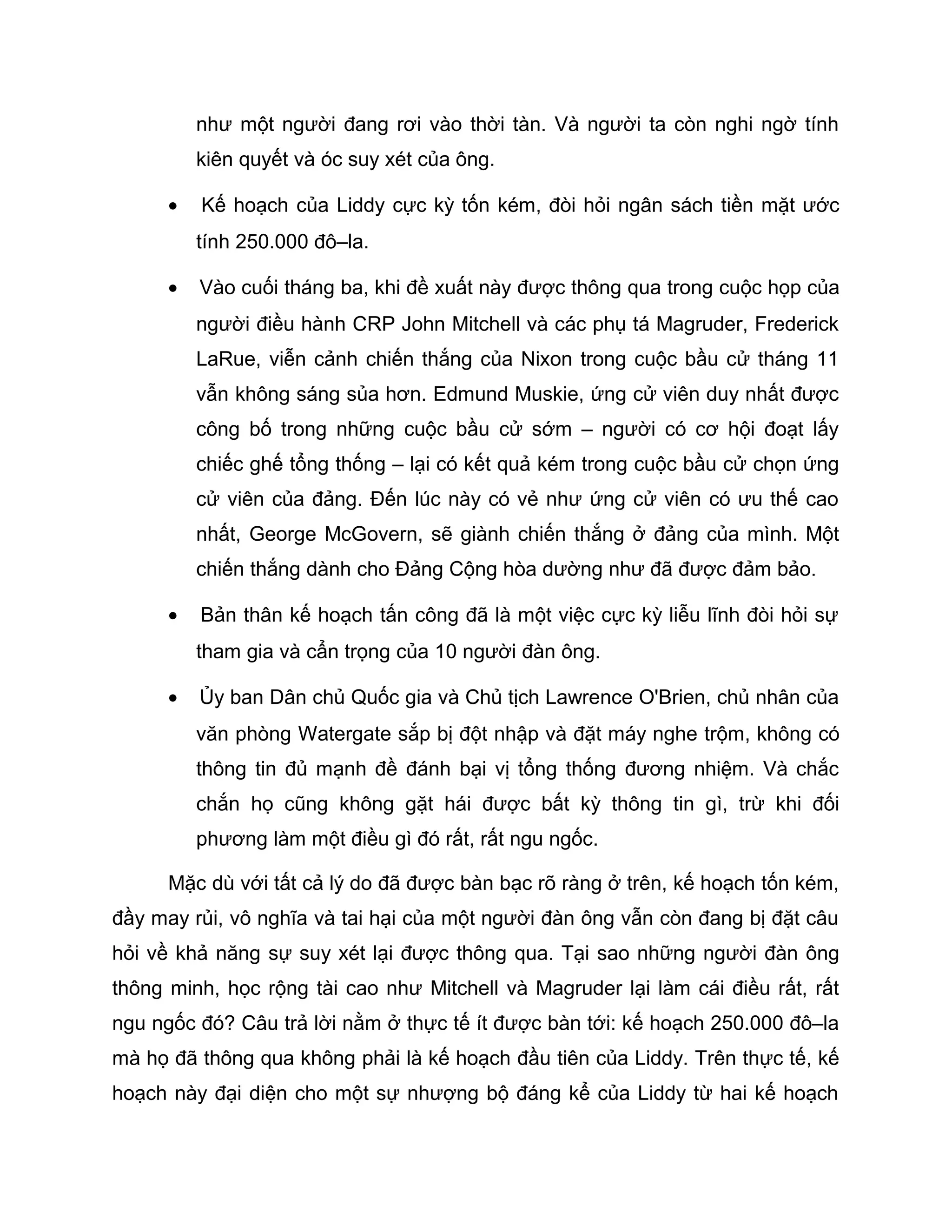 như một người đang rơi vào thời tàn. Và người ta còn nghi ngờ tính
          kiên quyết và óc suy xét của ông.

      •   Kế hoạch của Liddy cực kỳ tốn kém, đòi hỏi ngân sách tiền mặt ước
          tính 250.000 đô–la.

      •   Vào cuối tháng ba, khi đề xuất này được thông qua trong cuộc họp của
          người điều hành CRP John Mitchell và các phụ tá Magruder, Frederick
          LaRue, viễn cảnh chiến thắng của Nixon trong cuộc bầu cử tháng 11
          vẫn không sáng sủa hơn. Edmund Muskie, ứng cử viên duy nhất được
          công bố trong những cuộc bầu cử sớm – người có cơ hội đoạt lấy
          chiếc ghế tổng thống – lại có kết quả kém trong cuộc bầu cử chọn ứng
          cử viên của đảng. Đến lúc này có vẻ như ứng cử viên có ưu thế cao
          nhất, George McGovern, sẽ giành chiến thắng ở đảng của mình. Một
          chiến thắng dành cho Đảng Cộng hòa dường như đã được đảm bảo.

      •   Bản thân kế hoạch tấn công đã là một việc cực kỳ liễu lĩnh đòi hỏi sự
          tham gia và cẩn trọng của 10 người đàn ông.

      •   Ủy ban Dân chủ Quốc gia và Chủ tịch Lawrence O'Brien, chủ nhân của
          văn phòng Watergate sắp bị đột nhập và đặt máy nghe trộm, không có
          thông tin đủ mạnh đề đánh bại vị tổng thống đương nhiệm. Và chắc
          chắn họ cũng không gặt hái được bất kỳ thông tin gì, trừ khi đối
          phương làm một điều gì đó rất, rất ngu ngốc.

      Mặc dù với tất cả lý do đã được bàn bạc rõ ràng ở trên, kế hoạch tốn kém,
đầy may rủi, vô nghĩa và tai hại của một người đàn ông vẫn còn đang bị đặt câu
hỏi về khả năng sự suy xét lại được thông qua. Tại sao những người đàn ông
thông minh, học rộng tài cao như Mitchell và Magruder lại làm cái điều rất, rất
ngu ngốc đó? Câu trả lời nằm ở thực tế ít được bàn tới: kế hoạch 250.000 đô–la
mà họ đã thông qua không phải là kế hoạch đầu tiên của Liddy. Trên thực tế, kế
hoạch này đại diện cho một sự nhượng bộ đáng kể của Liddy từ hai kế hoạch
 